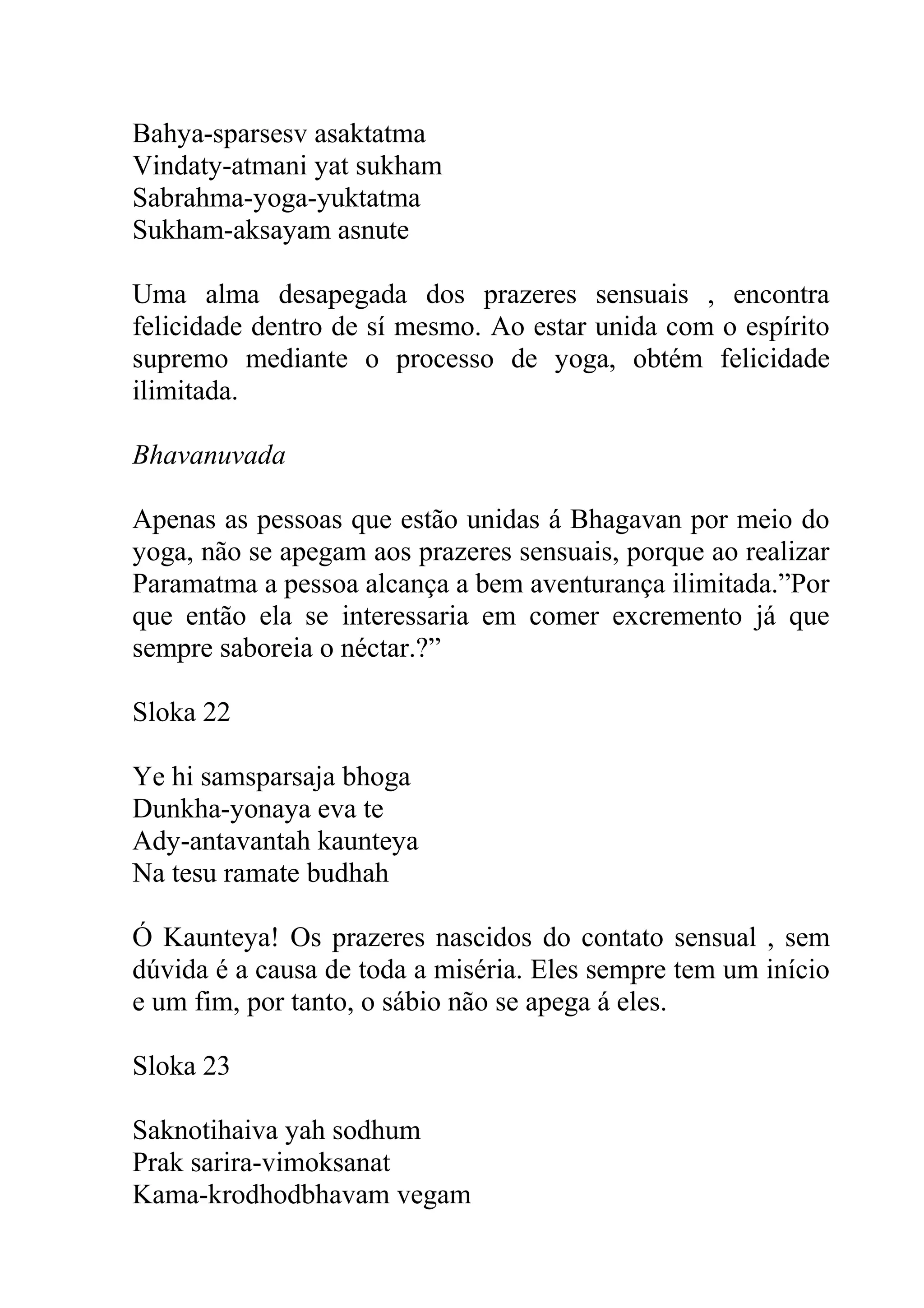 Bahya-sparsesv asaktatma
Vindaty-atmani yat sukham
Sabrahma-yoga-yuktatma
Sukham-aksayam asnute

Uma alma desapegada dos prazeres sensuais , encontra
felicidade dentro de sí mesmo. Ao estar unida com o espírito
supremo mediante o processo de yoga, obtém felicidade
ilimitada.

Bhavanuvada

Apenas as pessoas que estão unidas á Bhagavan por meio do
yoga, não se apegam aos prazeres sensuais, porque ao realizar
Paramatma a pessoa alcança a bem aventurança ilimitada.”Por
que então ela se interessaria em comer excremento já que
sempre saboreia o néctar.?”

Sloka 22

Ye hi samsparsaja bhoga
Dunkha-yonaya eva te
Ady-antavantah kaunteya
Na tesu ramate budhah

Ó Kaunteya! Os prazeres nascidos do contato sensual , sem
dúvida é a causa de toda a miséria. Eles sempre tem um início
e um fim, por tanto, o sábio não se apega á eles.

Sloka 23

Saknotihaiva yah sodhum
Prak sarira-vimoksanat
Kama-krodhodbhavam vegam
 