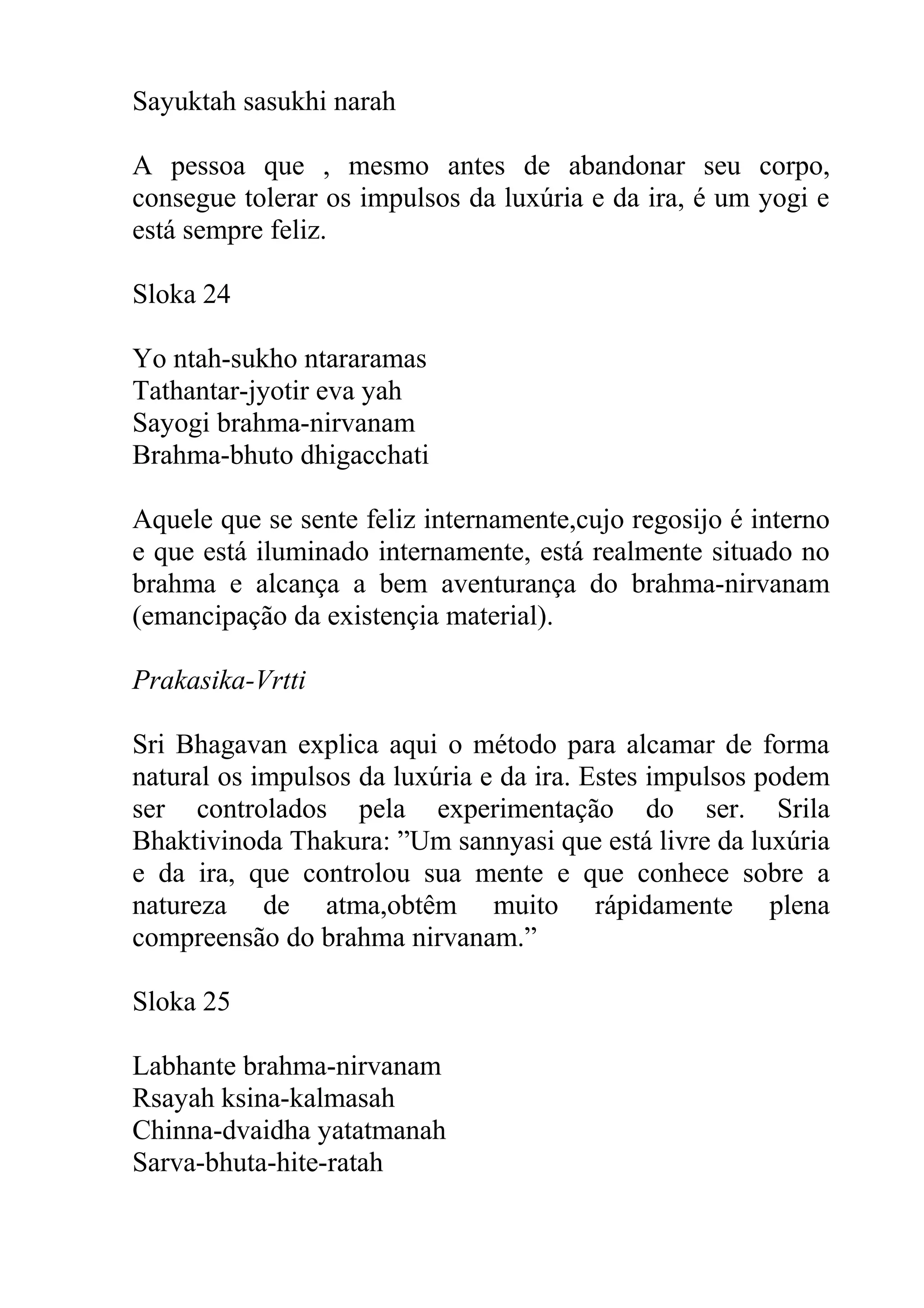 Sayuktah sasukhi narah

A pessoa que , mesmo antes de abandonar seu corpo,
consegue tolerar os impulsos da luxúria e da ira, é um yogi e
está sempre feliz.

Sloka 24

Yo ntah-sukho ntararamas
Tathantar-jyotir eva yah
Sayogi brahma-nirvanam
Brahma-bhuto dhigacchati

Aquele que se sente feliz internamente,cujo regosijo é interno
e que está iluminado internamente, está realmente situado no
brahma e alcança a bem aventurança do brahma-nirvanam
(emancipação da existençia material).

Prakasika-Vrtti

Sri Bhagavan explica aqui o método para alcamar de forma
natural os impulsos da luxúria e da ira. Estes impulsos podem
ser controlados pela experimentação do ser. Srila
Bhaktivinoda Thakura: ”Um sannyasi que está livre da luxúria
e da ira, que controlou sua mente e que conhece sobre a
natureza de atma,obtêm muito rápidamente plena
compreensão do brahma nirvanam.”

Sloka 25

Labhante brahma-nirvanam
Rsayah ksina-kalmasah
Chinna-dvaidha yatatmanah
Sarva-bhuta-hite-ratah
 