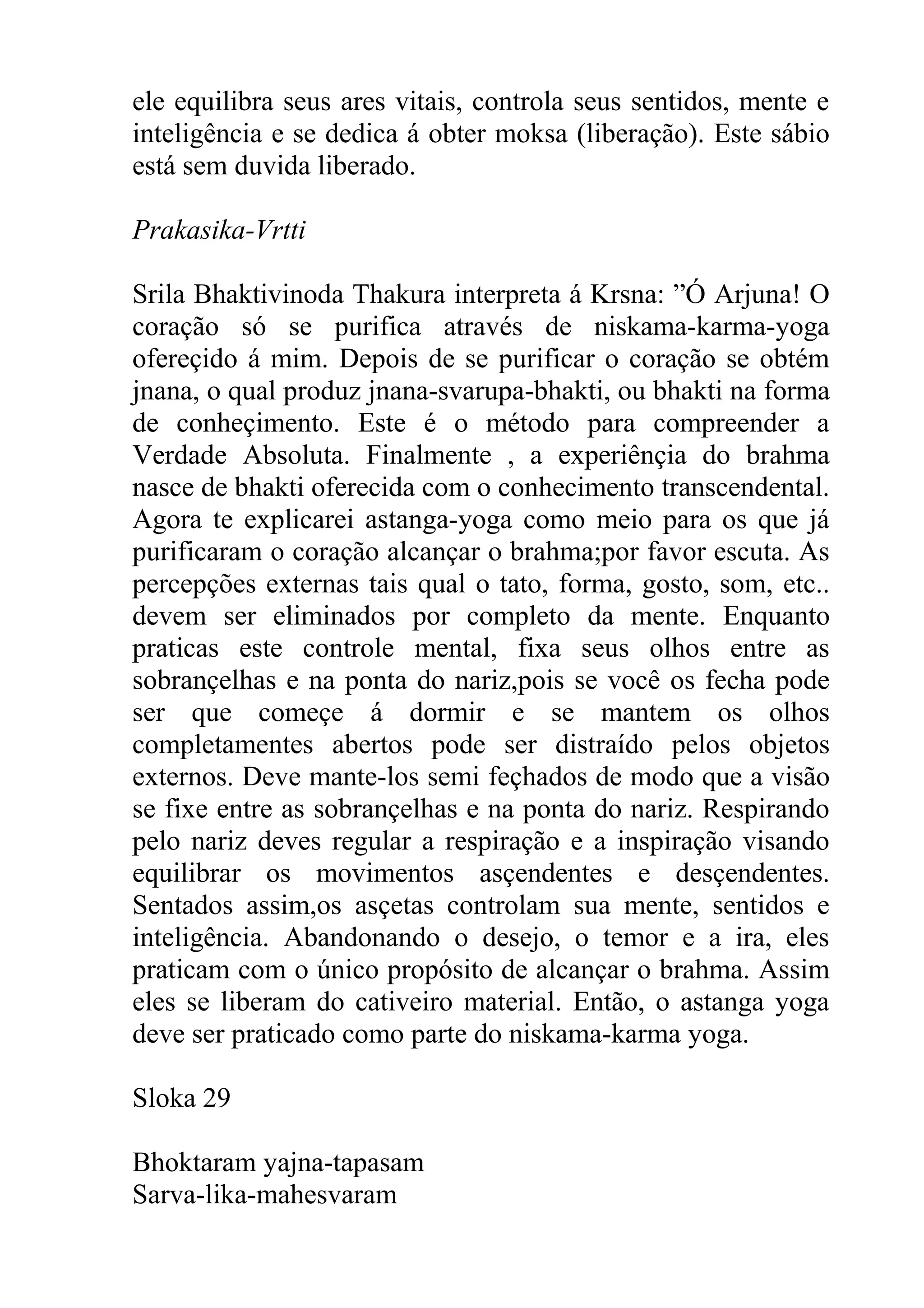 ele equilibra seus ares vitais, controla seus sentidos, mente e
inteligência e se dedica á obter moksa (liberação). Este sábio
está sem duvida liberado.

Prakasika-Vrtti

Srila Bhaktivinoda Thakura interpreta á Krsna: ”Ó Arjuna! O
coração só se purifica através de niskama-karma-yoga
ofereçido á mim. Depois de se purificar o coração se obtém
jnana, o qual produz jnana-svarupa-bhakti, ou bhakti na forma
de conheçimento. Este é o método para compreender a
Verdade Absoluta. Finalmente , a experiênçia do brahma
nasce de bhakti oferecida com o conhecimento transcendental.
Agora te explicarei astanga-yoga como meio para os que já
purificaram o coração alcançar o brahma;por favor escuta. As
percepções externas tais qual o tato, forma, gosto, som, etc..
devem ser eliminados por completo da mente. Enquanto
praticas este controle mental, fixa seus olhos entre as
sobrançelhas e na ponta do nariz,pois se você os fecha pode
ser que começe á dormir e se mantem os olhos
completamentes abertos pode ser distraído pelos objetos
externos. Deve mante-los semi feçhados de modo que a visão
se fixe entre as sobrançelhas e na ponta do nariz. Respirando
pelo nariz deves regular a respiração e a inspiração visando
equilibrar os movimentos asçendentes e desçendentes.
Sentados assim,os asçetas controlam sua mente, sentidos e
inteligência. Abandonando o desejo, o temor e a ira, eles
praticam com o único propósito de alcançar o brahma. Assim
eles se liberam do cativeiro material. Então, o astanga yoga
deve ser praticado como parte do niskama-karma yoga.

Sloka 29

Bhoktaram yajna-tapasam
Sarva-lika-mahesvaram
 