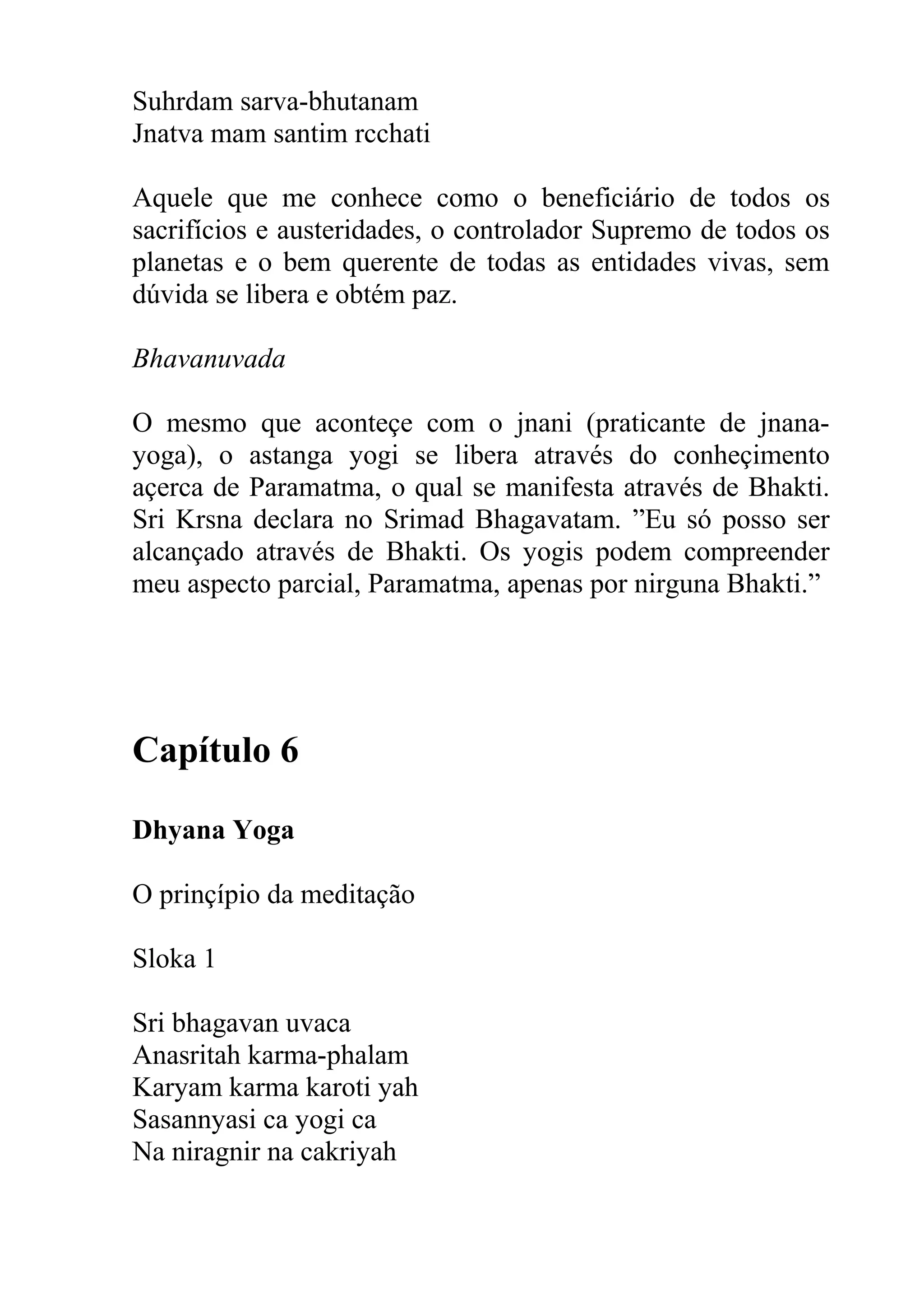 Suhrdam sarva-bhutanam
Jnatva mam santim rcchati

Aquele que me conhece como o beneficiário de todos os
sacrifícios e austeridades, o controlador Supremo de todos os
planetas e o bem querente de todas as entidades vivas, sem
dúvida se libera e obtém paz.

Bhavanuvada

O mesmo que aconteçe com o jnani (praticante de jnana-
yoga), o astanga yogi se libera através do conheçimento
açerca de Paramatma, o qual se manifesta através de Bhakti.
Sri Krsna declara no Srimad Bhagavatam. ”Eu só posso ser
alcançado através de Bhakti. Os yogis podem compreender
meu aspecto parcial, Paramatma, apenas por nirguna Bhakti.”




Capítulo 6

Dhyana Yoga

O prinçípio da meditação

Sloka 1

Sri bhagavan uvaca
Anasritah karma-phalam
Karyam karma karoti yah
Sasannyasi ca yogi ca
Na niragnir na cakriyah
 