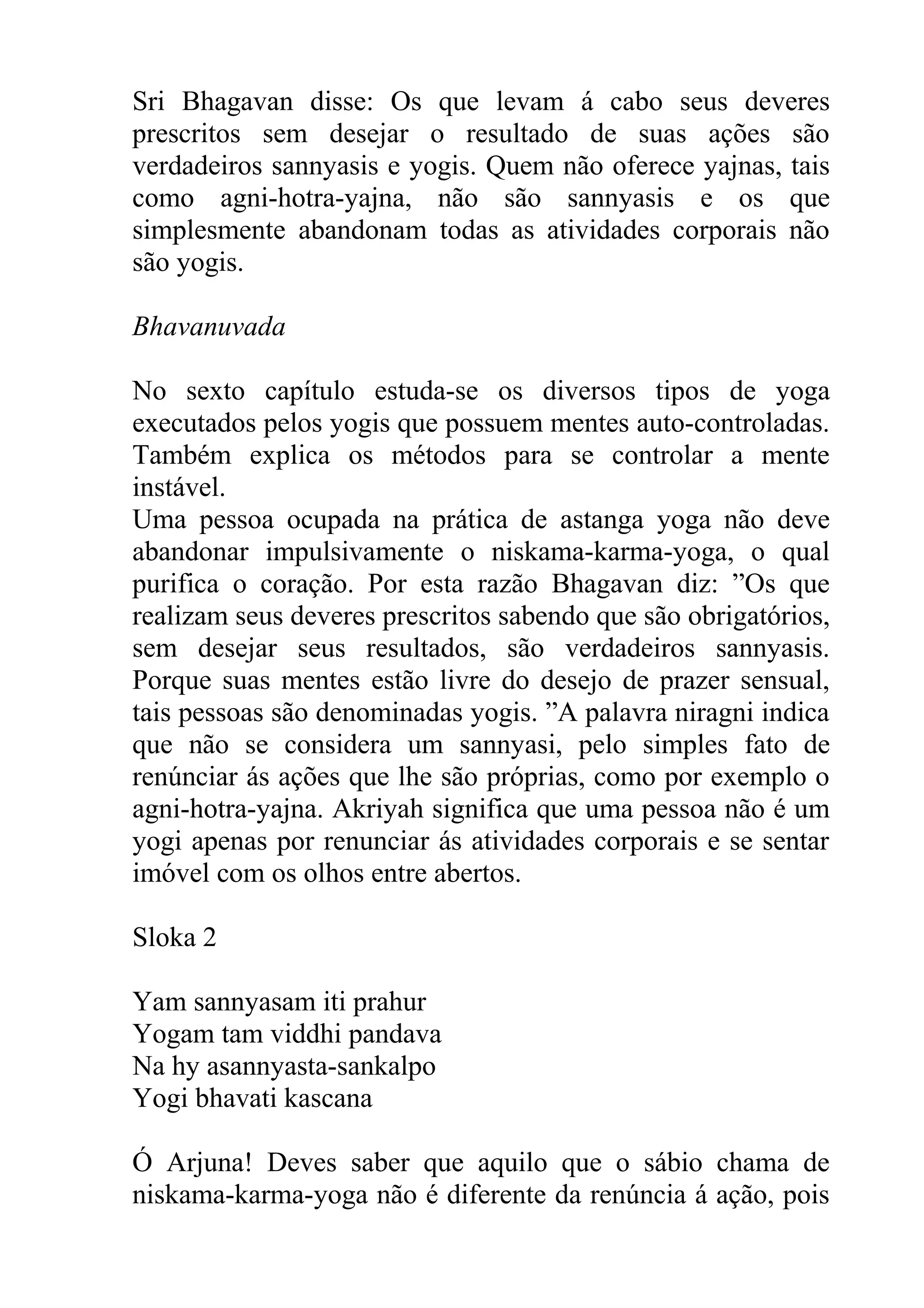 Sri Bhagavan disse: Os que levam á cabo seus deveres
prescritos sem desejar o resultado de suas ações são
verdadeiros sannyasis e yogis. Quem não oferece yajnas, tais
como agni-hotra-yajna, não são sannyasis e os que
simplesmente abandonam todas as atividades corporais não
são yogis.

Bhavanuvada

No sexto capítulo estuda-se os diversos tipos de yoga
executados pelos yogis que possuem mentes auto-controladas.
Também explica os métodos para se controlar a mente
instável.
Uma pessoa ocupada na prática de astanga yoga não deve
abandonar impulsivamente o niskama-karma-yoga, o qual
purifica o coração. Por esta razão Bhagavan diz: ”Os que
realizam seus deveres prescritos sabendo que são obrigatórios,
sem desejar seus resultados, são verdadeiros sannyasis.
Porque suas mentes estão livre do desejo de prazer sensual,
tais pessoas são denominadas yogis. ”A palavra niragni indica
que não se considera um sannyasi, pelo simples fato de
renúnciar ás ações que lhe são próprias, como por exemplo o
agni-hotra-yajna. Akriyah significa que uma pessoa não é um
yogi apenas por renunciar ás atividades corporais e se sentar
imóvel com os olhos entre abertos.

Sloka 2

Yam sannyasam iti prahur
Yogam tam viddhi pandava
Na hy asannyasta-sankalpo
Yogi bhavati kascana

Ó Arjuna! Deves saber que aquilo que o sábio chama de
niskama-karma-yoga não é diferente da renúncia á ação, pois
 