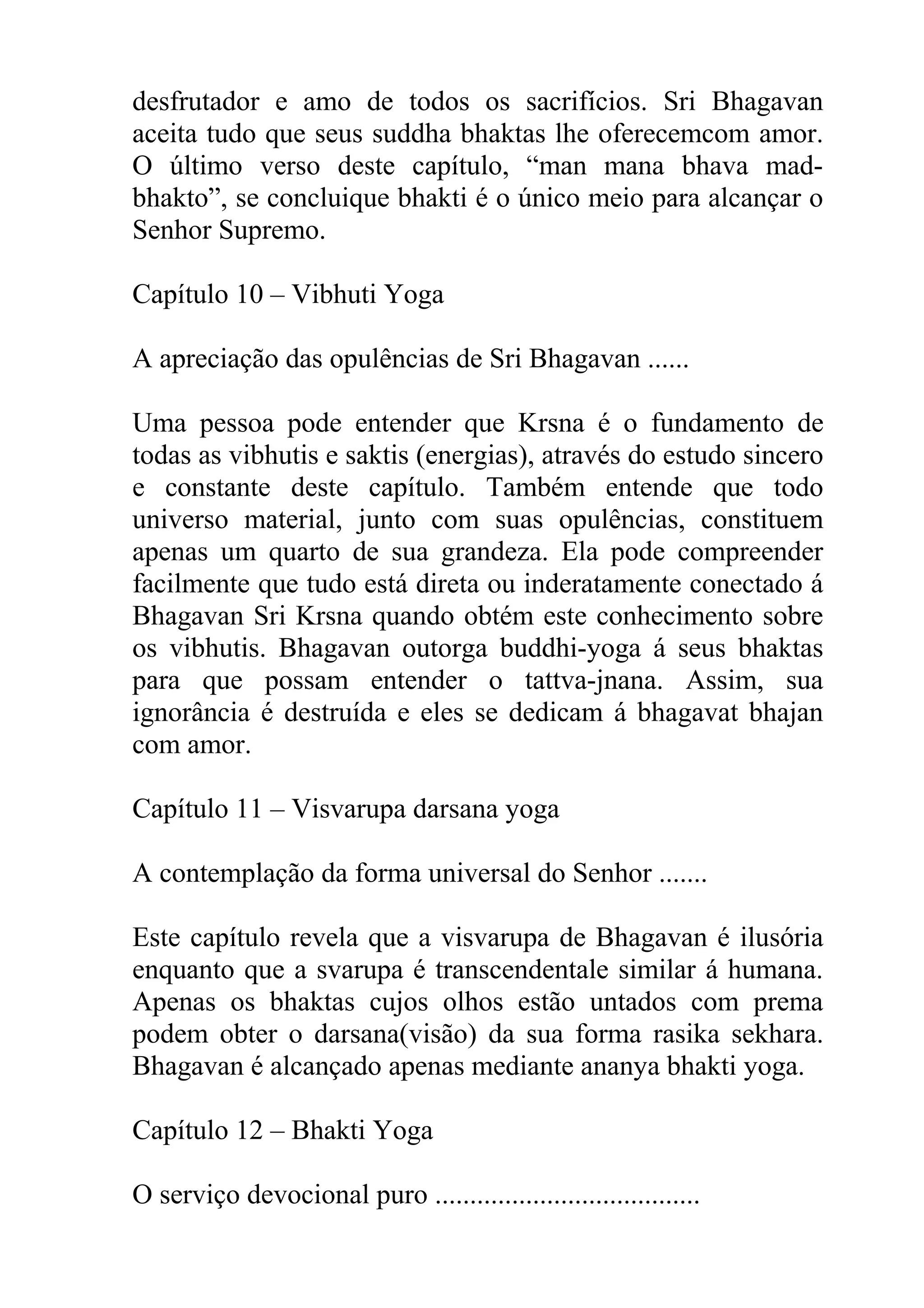 desfrutador e amo de todos os sacrifícios. Sri Bhagavan
aceita tudo que seus suddha bhaktas lhe oferecemcom amor.
O último verso deste capítulo, “man mana bhava mad-
bhakto”, se concluique bhakti é o único meio para alcançar o
Senhor Supremo.

Capítulo 10 – Vibhuti Yoga

A apreciação das opulências de Sri Bhagavan ......

Uma pessoa pode entender que Krsna é o fundamento de
todas as vibhutis e saktis (energias), através do estudo sincero
e constante deste capítulo. Também entende que todo
universo material, junto com suas opulências, constituem
apenas um quarto de sua grandeza. Ela pode compreender
facilmente que tudo está direta ou inderatamente conectado á
Bhagavan Sri Krsna quando obtém este conhecimento sobre
os vibhutis. Bhagavan outorga buddhi-yoga á seus bhaktas
para que possam entender o tattva-jnana. Assim, sua
ignorância é destruída e eles se dedicam á bhagavat bhajan
com amor.

Capítulo 11 – Visvarupa darsana yoga

A contemplação da forma universal do Senhor .......

Este capítulo revela que a visvarupa de Bhagavan é ilusória
enquanto que a svarupa é transcendentale similar á humana.
Apenas os bhaktas cujos olhos estão untados com prema
podem obter o darsana(visão) da sua forma rasika sekhara.
Bhagavan é alcançado apenas mediante ananya bhakti yoga.

Capítulo 12 – Bhakti Yoga

O serviço devocional puro ......................................
 