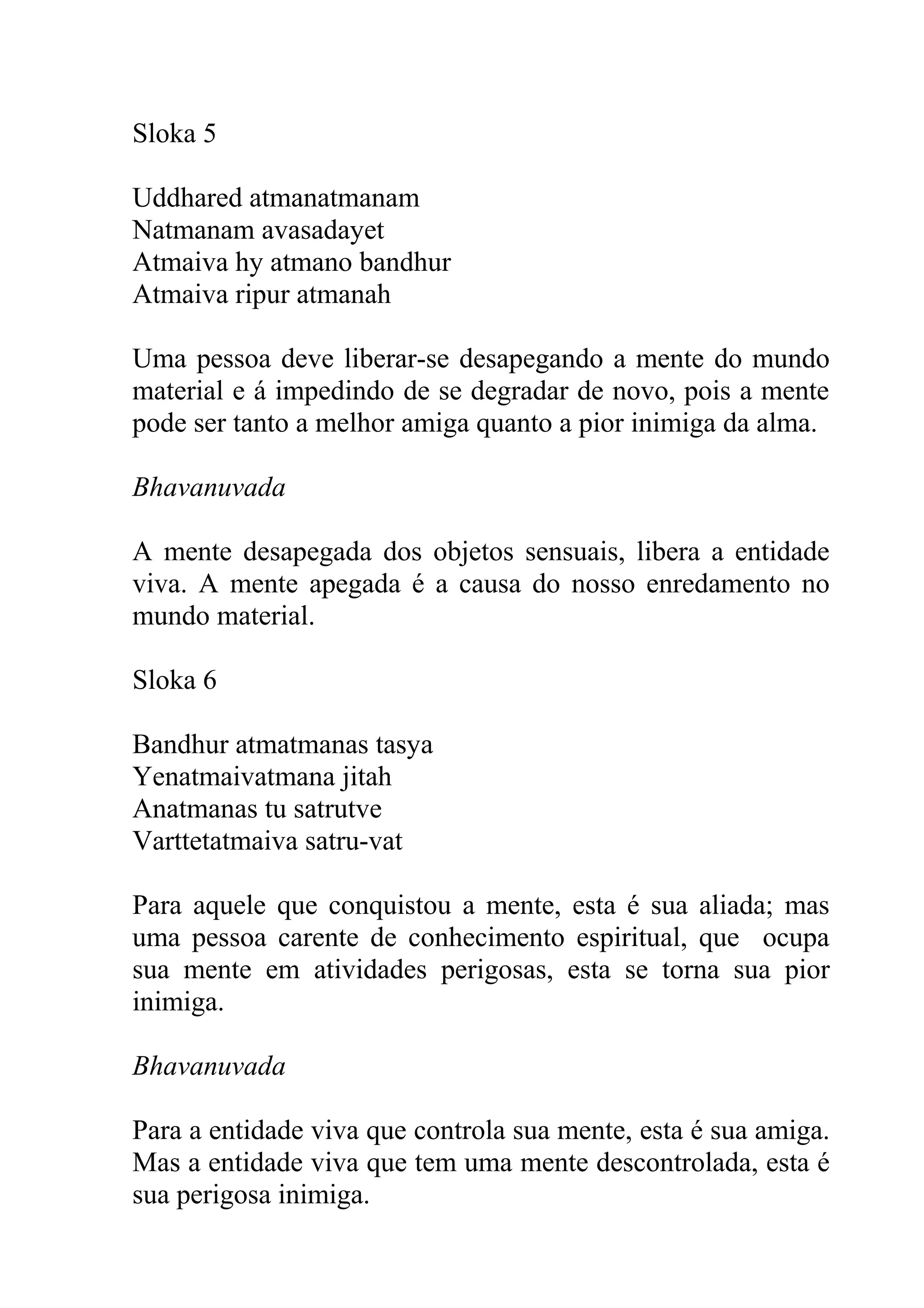 Sloka 5

Uddhared atmanatmanam
Natmanam avasadayet
Atmaiva hy atmano bandhur
Atmaiva ripur atmanah

Uma pessoa deve liberar-se desapegando a mente do mundo
material e á impedindo de se degradar de novo, pois a mente
pode ser tanto a melhor amiga quanto a pior inimiga da alma.

Bhavanuvada

A mente desapegada dos objetos sensuais, libera a entidade
viva. A mente apegada é a causa do nosso enredamento no
mundo material.

Sloka 6

Bandhur atmatmanas tasya
Yenatmaivatmana jitah
Anatmanas tu satrutve
Varttetatmaiva satru-vat

Para aquele que conquistou a mente, esta é sua aliada; mas
uma pessoa carente de conhecimento espiritual, que ocupa
sua mente em atividades perigosas, esta se torna sua pior
inimiga.

Bhavanuvada

Para a entidade viva que controla sua mente, esta é sua amiga.
Mas a entidade viva que tem uma mente descontrolada, esta é
sua perigosa inimiga.
 