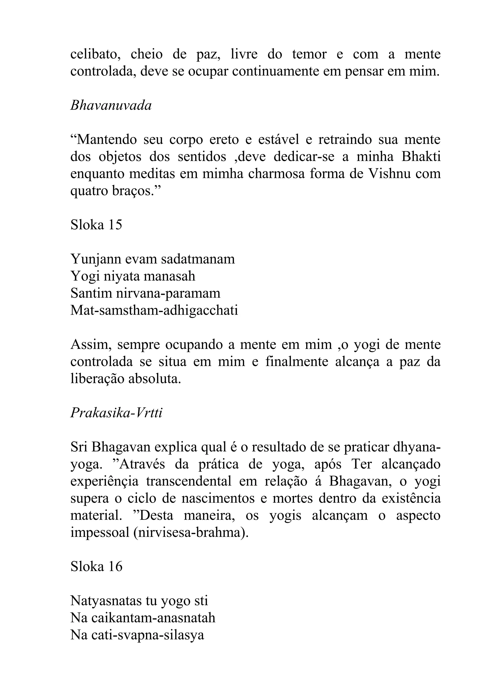 celibato, cheio de paz, livre do temor e com a mente
controlada, deve se ocupar continuamente em pensar em mim.

Bhavanuvada

“Mantendo seu corpo ereto e estável e retraindo sua mente
dos objetos dos sentidos ,deve dedicar-se a minha Bhakti
enquanto meditas em mimha charmosa forma de Vishnu com
quatro braços.”

Sloka 15

Yunjann evam sadatmanam
Yogi niyata manasah
Santim nirvana-paramam
Mat-samstham-adhigacchati

Assim, sempre ocupando a mente em mim ,o yogi de mente
controlada se situa em mim e finalmente alcança a paz da
liberação absoluta.

Prakasika-Vrtti

Sri Bhagavan explica qual é o resultado de se praticar dhyana-
yoga. ”Através da prática de yoga, após Ter alcançado
experiênçia transcendental em relação á Bhagavan, o yogi
supera o ciclo de nascimentos e mortes dentro da existência
material. ”Desta maneira, os yogis alcançam o aspecto
impessoal (nirvisesa-brahma).

Sloka 16

Natyasnatas tu yogo sti
Na caikantam-anasnatah
Na cati-svapna-silasya
 