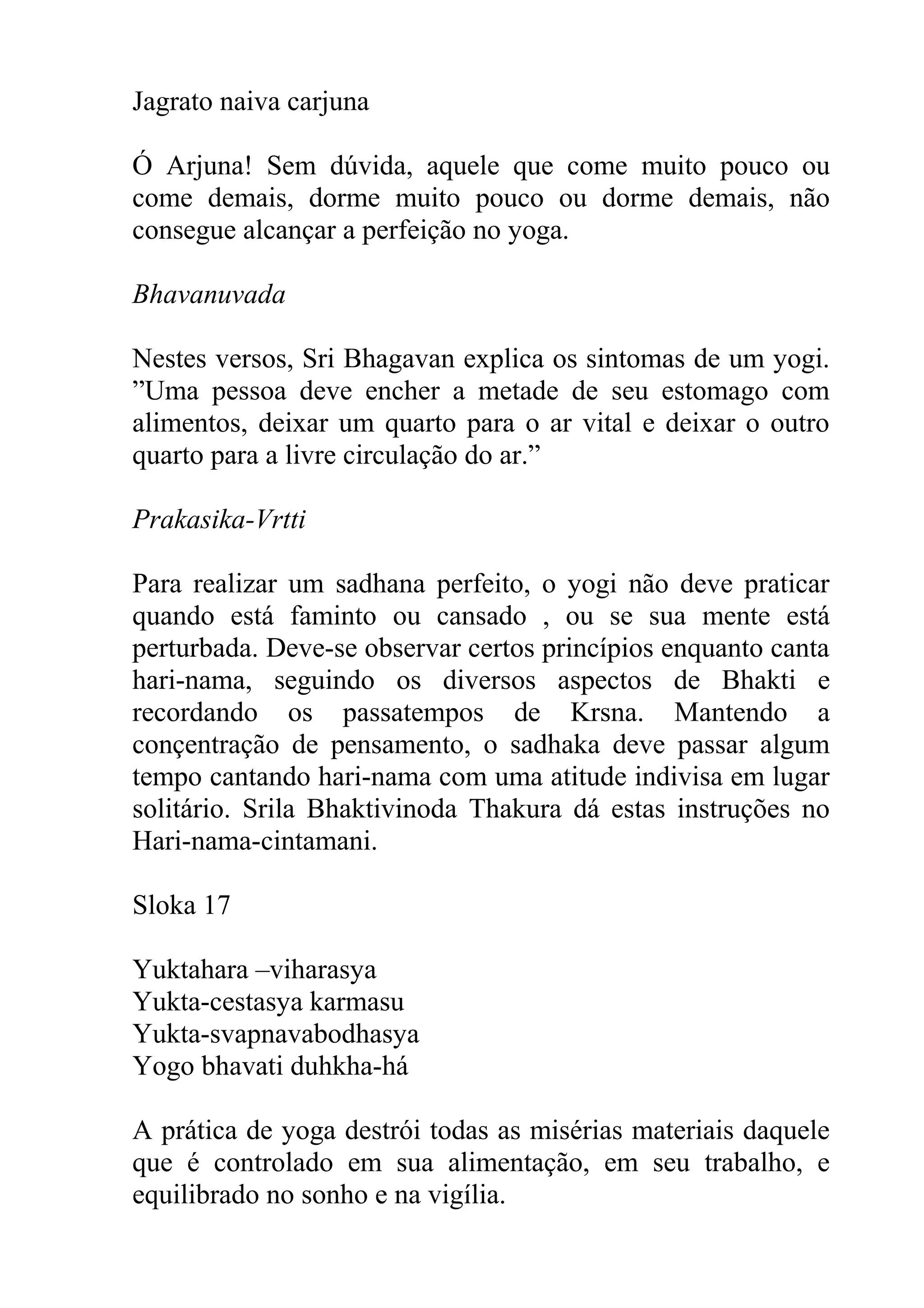 Jagrato naiva carjuna

Ó Arjuna! Sem dúvida, aquele que come muito pouco ou
come demais, dorme muito pouco ou dorme demais, não
consegue alcançar a perfeição no yoga.

Bhavanuvada

Nestes versos, Sri Bhagavan explica os sintomas de um yogi.
”Uma pessoa deve encher a metade de seu estomago com
alimentos, deixar um quarto para o ar vital e deixar o outro
quarto para a livre circulação do ar.”

Prakasika-Vrtti

Para realizar um sadhana perfeito, o yogi não deve praticar
quando está faminto ou cansado , ou se sua mente está
perturbada. Deve-se observar certos princípios enquanto canta
hari-nama, seguindo os diversos aspectos de Bhakti e
recordando os passatempos de Krsna. Mantendo a
conçentração de pensamento, o sadhaka deve passar algum
tempo cantando hari-nama com uma atitude indivisa em lugar
solitário. Srila Bhaktivinoda Thakura dá estas instruções no
Hari-nama-cintamani.

Sloka 17

Yuktahara –viharasya
Yukta-cestasya karmasu
Yukta-svapnavabodhasya
Yogo bhavati duhkha-há

A prática de yoga destrói todas as misérias materiais daquele
que é controlado em sua alimentação, em seu trabalho, e
equilibrado no sonho e na vigília.
 