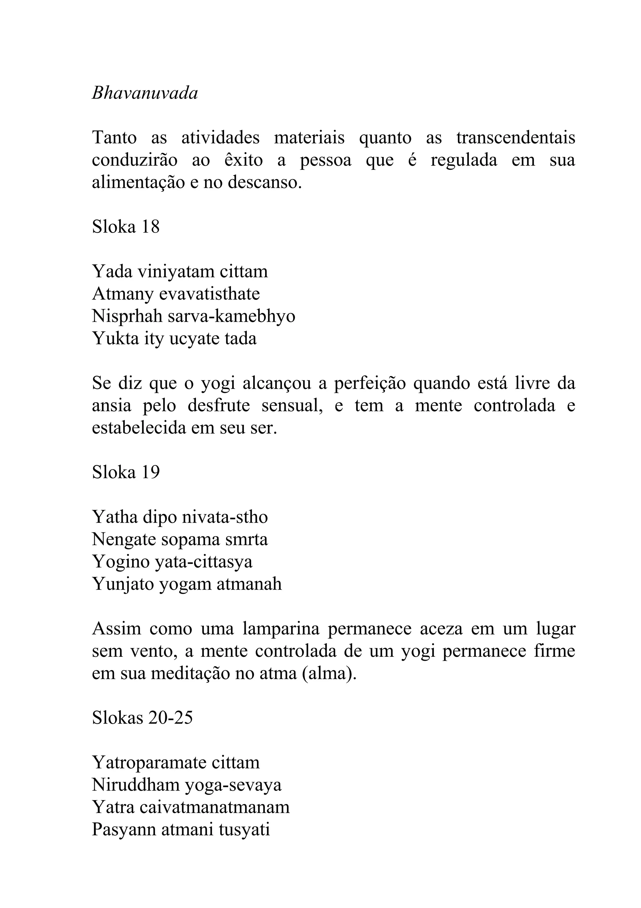 Bhavanuvada

Tanto as atividades materiais quanto as transcendentais
conduzirão ao êxito a pessoa que é regulada em sua
alimentação e no descanso.

Sloka 18

Yada viniyatam cittam
Atmany evavatisthate
Nisprhah sarva-kamebhyo
Yukta ity ucyate tada

Se diz que o yogi alcançou a perfeição quando está livre da
ansia pelo desfrute sensual, e tem a mente controlada e
estabelecida em seu ser.

Sloka 19

Yatha dipo nivata-stho
Nengate sopama smrta
Yogino yata-cittasya
Yunjato yogam atmanah

Assim como uma lamparina permanece aceza em um lugar
sem vento, a mente controlada de um yogi permanece firme
em sua meditação no atma (alma).

Slokas 20-25

Yatroparamate cittam
Niruddham yoga-sevaya
Yatra caivatmanatmanam
Pasyann atmani tusyati
 
