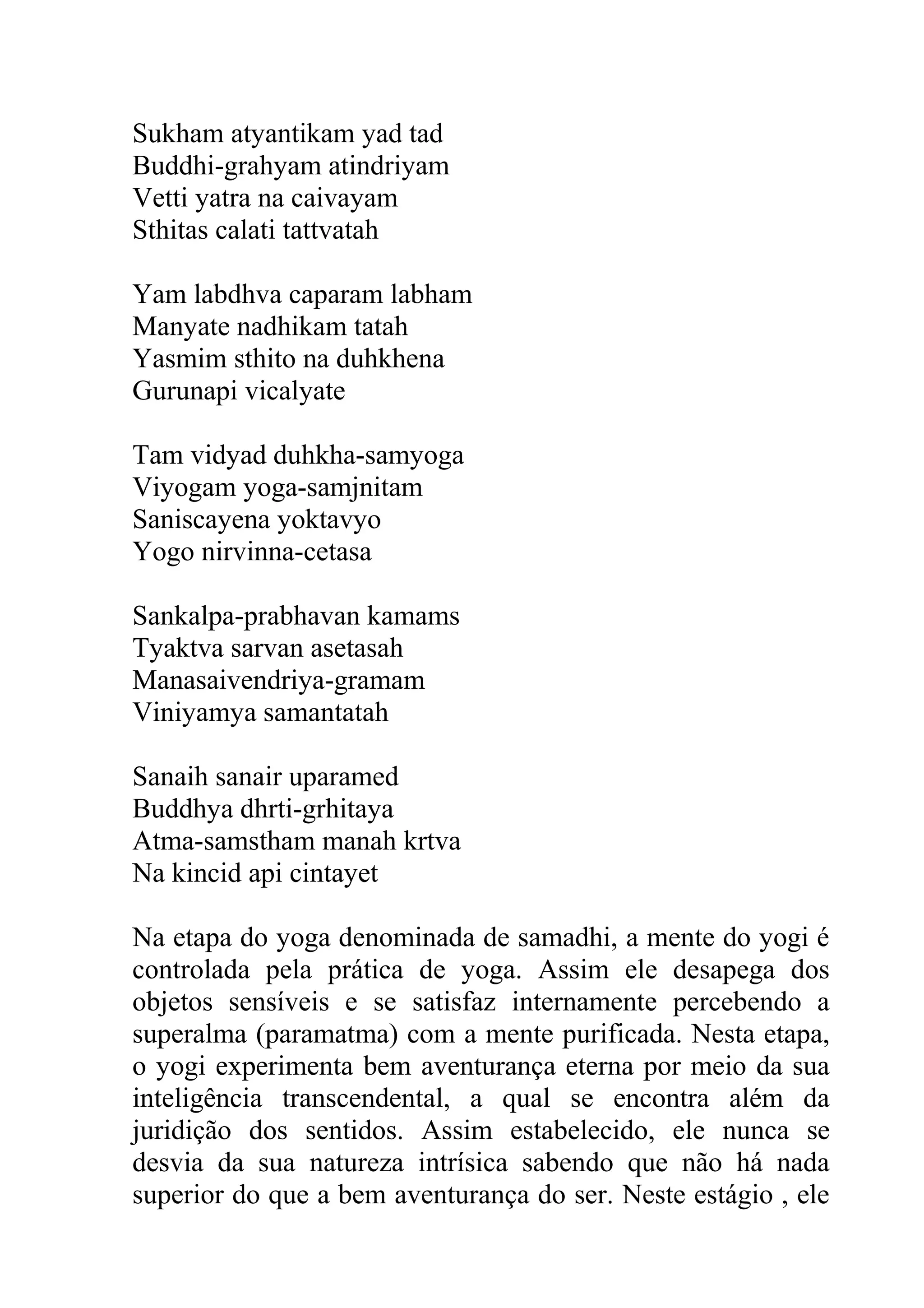 Sukham atyantikam yad tad
Buddhi-grahyam atindriyam
Vetti yatra na caivayam
Sthitas calati tattvatah

Yam labdhva caparam labham
Manyate nadhikam tatah
Yasmim sthito na duhkhena
Gurunapi vicalyate

Tam vidyad duhkha-samyoga
Viyogam yoga-samjnitam
Saniscayena yoktavyo
Yogo nirvinna-cetasa

Sankalpa-prabhavan kamams
Tyaktva sarvan asetasah
Manasaivendriya-gramam
Viniyamya samantatah

Sanaih sanair uparamed
Buddhya dhrti-grhitaya
Atma-samstham manah krtva
Na kincid api cintayet

Na etapa do yoga denominada de samadhi, a mente do yogi é
controlada pela prática de yoga. Assim ele desapega dos
objetos sensíveis e se satisfaz internamente percebendo a
superalma (paramatma) com a mente purificada. Nesta etapa,
o yogi experimenta bem aventurança eterna por meio da sua
inteligência transcendental, a qual se encontra além da
juridição dos sentidos. Assim estabelecido, ele nunca se
desvia da sua natureza intrísica sabendo que não há nada
superior do que a bem aventurança do ser. Neste estágio , ele
 