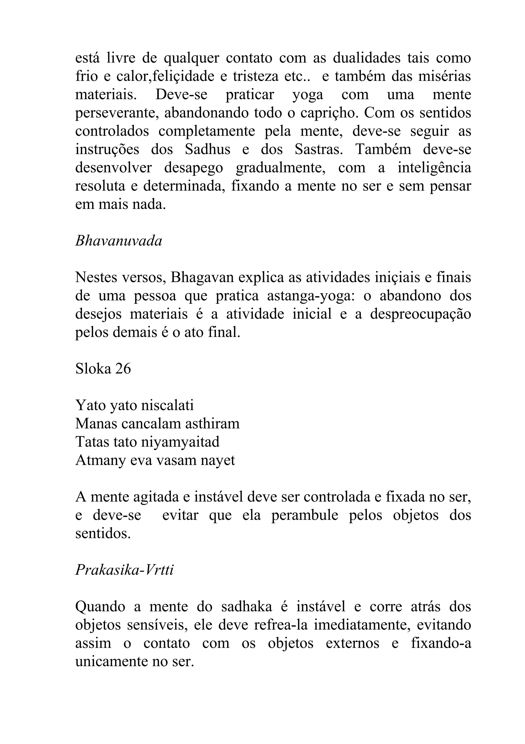está livre de qualquer contato com as dualidades tais como
frio e calor,feliçidade e tristeza etc.. e também das misérias
materiais. Deve-se praticar yoga com uma mente
perseverante, abandonando todo o capriçho. Com os sentidos
controlados completamente pela mente, deve-se seguir as
instruções dos Sadhus e dos Sastras. Também deve-se
desenvolver desapego gradualmente, com a inteligência
resoluta e determinada, fixando a mente no ser e sem pensar
em mais nada.

Bhavanuvada

Nestes versos, Bhagavan explica as atividades iniçiais e finais
de uma pessoa que pratica astanga-yoga: o abandono dos
desejos materiais é a atividade inicial e a despreocupação
pelos demais é o ato final.

Sloka 26

Yato yato niscalati
Manas cancalam asthiram
Tatas tato niyamyaitad
Atmany eva vasam nayet

A mente agitada e instável deve ser controlada e fixada no ser,
e deve-se evitar que ela perambule pelos objetos dos
sentidos.

Prakasika-Vrtti

Quando a mente do sadhaka é instável e corre atrás dos
objetos sensíveis, ele deve refrea-la imediatamente, evitando
assim o contato com os objetos externos e fixando-a
unicamente no ser.
 