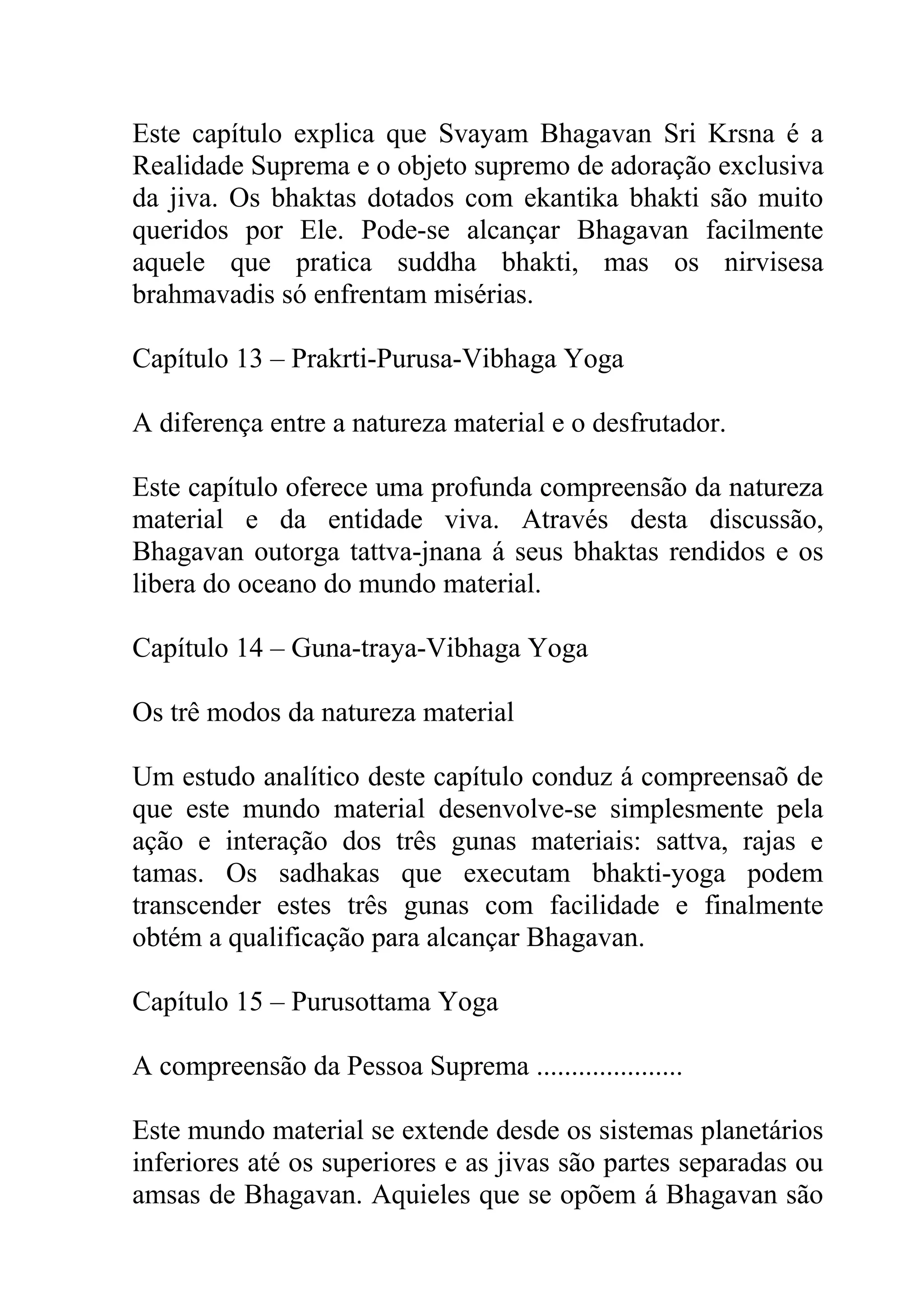 Este capítulo explica que Svayam Bhagavan Sri Krsna é a
Realidade Suprema e o objeto supremo de adoração exclusiva
da jiva. Os bhaktas dotados com ekantika bhakti são muito
queridos por Ele. Pode-se alcançar Bhagavan facilmente
aquele que pratica suddha bhakti, mas os nirvisesa
brahmavadis só enfrentam misérias.

Capítulo 13 – Prakrti-Purusa-Vibhaga Yoga

A diferença entre a natureza material e o desfrutador.

Este capítulo oferece uma profunda compreensão da natureza
material e da entidade viva. Através desta discussão,
Bhagavan outorga tattva-jnana á seus bhaktas rendidos e os
libera do oceano do mundo material.

Capítulo 14 – Guna-traya-Vibhaga Yoga

Os trê modos da natureza material

Um estudo analítico deste capítulo conduz á compreensaõ de
que este mundo material desenvolve-se simplesmente pela
ação e interação dos três gunas materiais: sattva, rajas e
tamas. Os sadhakas que executam bhakti-yoga podem
transcender estes três gunas com facilidade e finalmente
obtém a qualificação para alcançar Bhagavan.

Capítulo 15 – Purusottama Yoga

A compreensão da Pessoa Suprema .....................

Este mundo material se extende desde os sistemas planetários
inferiores até os superiores e as jivas são partes separadas ou
amsas de Bhagavan. Aquieles que se opõem á Bhagavan são
 