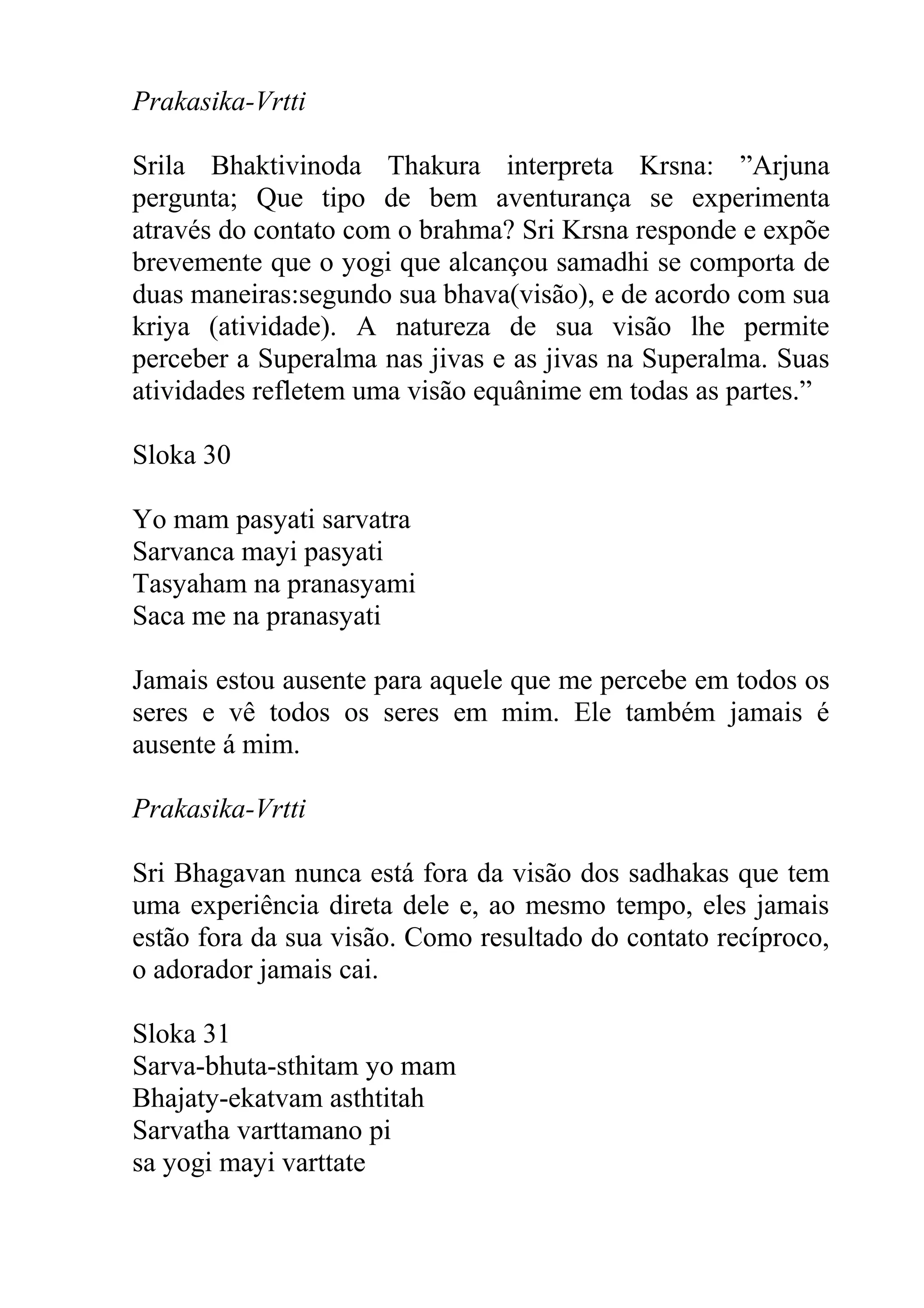 Prakasika-Vrtti

Srila Bhaktivinoda Thakura interpreta Krsna: ”Arjuna
pergunta; Que tipo de bem aventurança se experimenta
através do contato com o brahma? Sri Krsna responde e expõe
brevemente que o yogi que alcançou samadhi se comporta de
duas maneiras:segundo sua bhava(visão), e de acordo com sua
kriya (atividade). A natureza de sua visão lhe permite
perceber a Superalma nas jivas e as jivas na Superalma. Suas
atividades refletem uma visão equânime em todas as partes.”

Sloka 30

Yo mam pasyati sarvatra
Sarvanca mayi pasyati
Tasyaham na pranasyami
Saca me na pranasyati

Jamais estou ausente para aquele que me percebe em todos os
seres e vê todos os seres em mim. Ele também jamais é
ausente á mim.

Prakasika-Vrtti

Sri Bhagavan nunca está fora da visão dos sadhakas que tem
uma experiência direta dele e, ao mesmo tempo, eles jamais
estão fora da sua visão. Como resultado do contato recíproco,
o adorador jamais cai.

Sloka 31
Sarva-bhuta-sthitam yo mam
Bhajaty-ekatvam asthtitah
Sarvatha varttamano pi
sa yogi mayi varttate
 