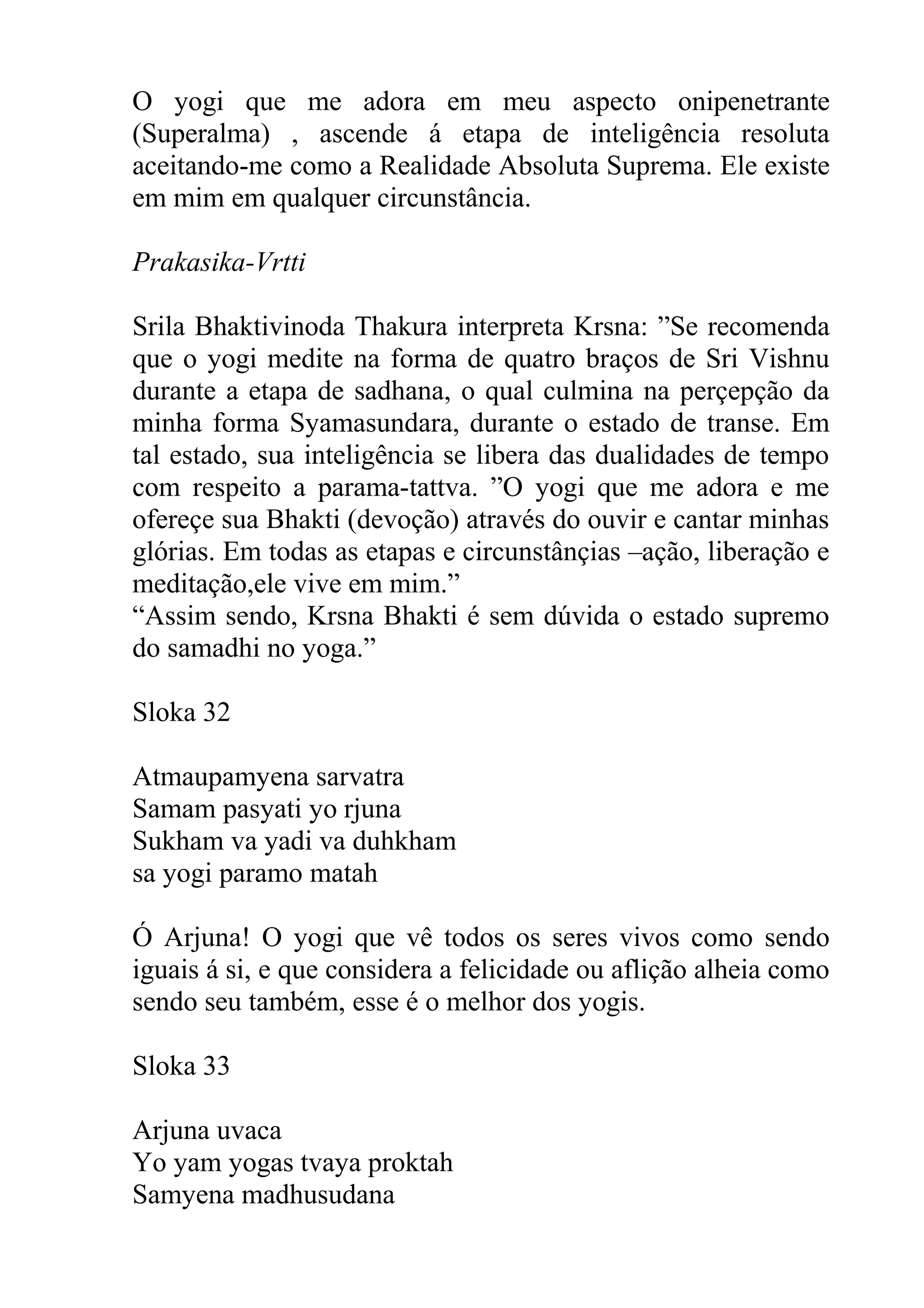 O yogi que me adora em meu aspecto onipenetrante
(Superalma) , ascende á etapa de inteligência resoluta
aceitando-me como a Realidade Absoluta Suprema. Ele existe
em mim em qualquer circunstância.

Prakasika-Vrtti

Srila Bhaktivinoda Thakura interpreta Krsna: ”Se recomenda
que o yogi medite na forma de quatro braços de Sri Vishnu
durante a etapa de sadhana, o qual culmina na perçepção da
minha forma Syamasundara, durante o estado de transe. Em
tal estado, sua inteligência se libera das dualidades de tempo
com respeito a parama-tattva. ”O yogi que me adora e me
ofereçe sua Bhakti (devoção) através do ouvir e cantar minhas
glórias. Em todas as etapas e circunstânçias –ação, liberação e
meditação,ele vive em mim.”
“Assim sendo, Krsna Bhakti é sem dúvida o estado supremo
do samadhi no yoga.”

Sloka 32

Atmaupamyena sarvatra
Samam pasyati yo rjuna
Sukham va yadi va duhkham
sa yogi paramo matah

Ó Arjuna! O yogi que vê todos os seres vivos como sendo
iguais á si, e que considera a felicidade ou aflição alheia como
sendo seu também, esse é o melhor dos yogis.

Sloka 33

Arjuna uvaca
Yo yam yogas tvaya proktah
Samyena madhusudana
 