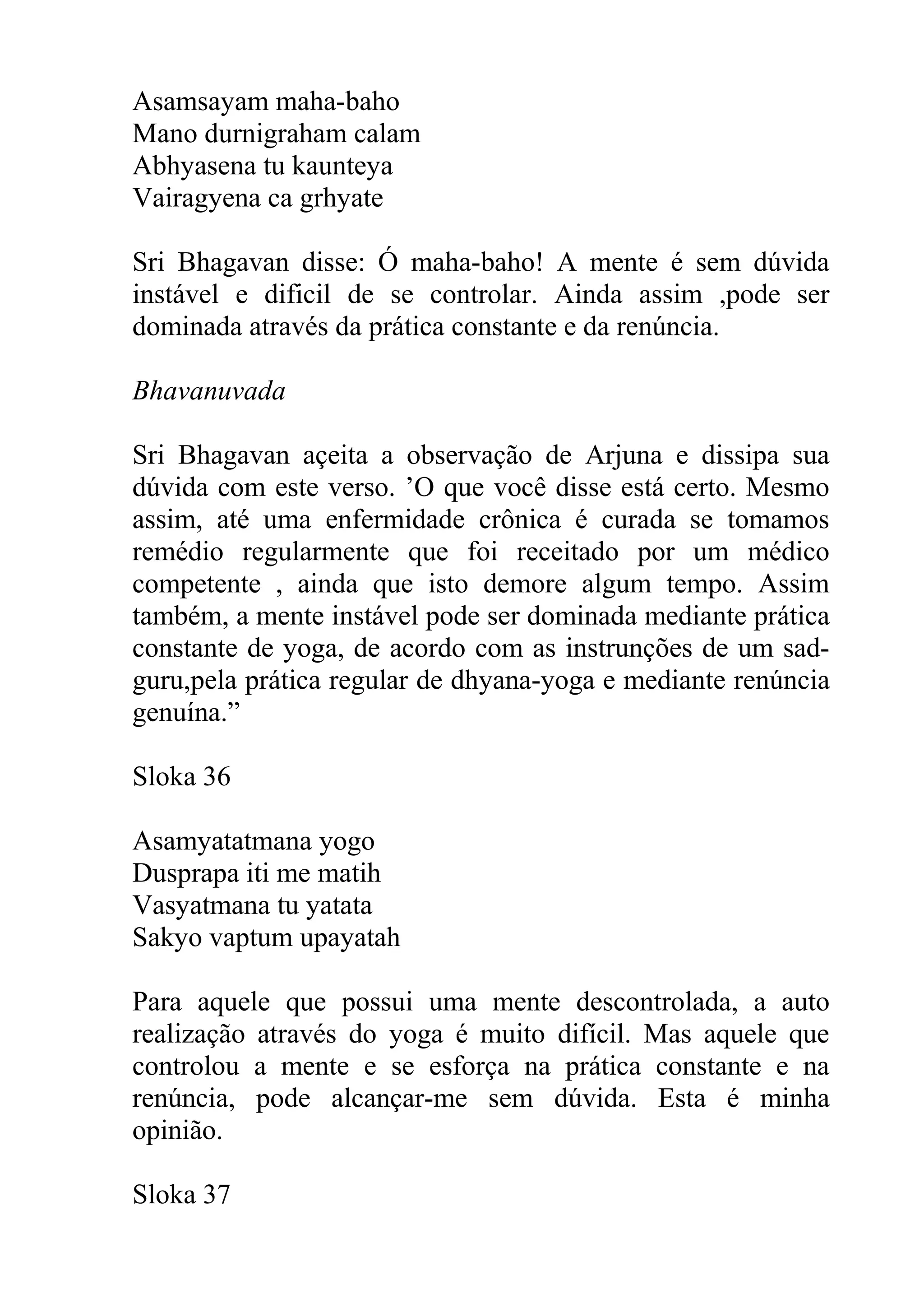 Asamsayam maha-baho
Mano durnigraham calam
Abhyasena tu kaunteya
Vairagyena ca grhyate

Sri Bhagavan disse: Ó maha-baho! A mente é sem dúvida
instável e dificil de se controlar. Ainda assim ,pode ser
dominada através da prática constante e da renúncia.

Bhavanuvada

Sri Bhagavan açeita a observação de Arjuna e dissipa sua
dúvida com este verso. ’O que você disse está certo. Mesmo
assim, até uma enfermidade crônica é curada se tomamos
remédio regularmente que foi receitado por um médico
competente , ainda que isto demore algum tempo. Assim
também, a mente instável pode ser dominada mediante prática
constante de yoga, de acordo com as instrunções de um sad-
guru,pela prática regular de dhyana-yoga e mediante renúncia
genuína.”

Sloka 36

Asamyatatmana yogo
Dusprapa iti me matih
Vasyatmana tu yatata
Sakyo vaptum upayatah

Para aquele que possui uma mente descontrolada, a auto
realização através do yoga é muito difícil. Mas aquele que
controlou a mente e se esforça na prática constante e na
renúncia, pode alcançar-me sem dúvida. Esta é minha
opinião.

Sloka 37
 