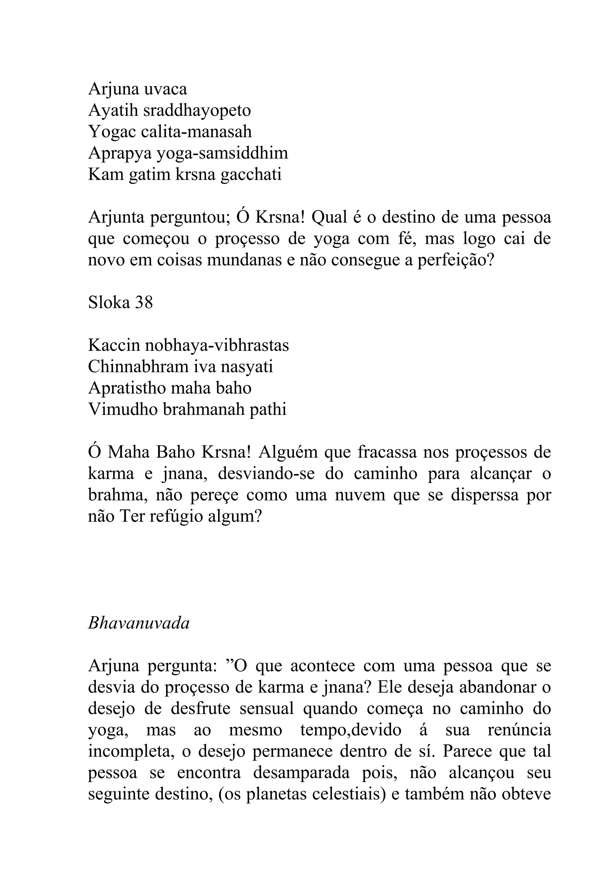 Arjuna uvaca
Ayatih sraddhayopeto
Yogac calita-manasah
Aprapya yoga-samsiddhim
Kam gatim krsna gacchati

Arjunta perguntou; Ó Krsna! Qual é o destino de uma pessoa
que começou o proçesso de yoga com fé, mas logo cai de
novo em coisas mundanas e não consegue a perfeição?

Sloka 38

Kaccin nobhaya-vibhrastas
Chinnabhram iva nasyati
Apratistho maha baho
Vimudho brahmanah pathi

Ó Maha Baho Krsna! Alguém que fracassa nos proçessos de
karma e jnana, desviando-se do caminho para alcançar o
brahma, não pereçe como uma nuvem que se disperssa por
não Ter refúgio algum?




Bhavanuvada

Arjuna pergunta: ”O que acontece com uma pessoa que se
desvia do proçesso de karma e jnana? Ele deseja abandonar o
desejo de desfrute sensual quando começa no caminho do
yoga, mas ao mesmo tempo,devido á sua renúncia
incompleta, o desejo permanece dentro de sí. Parece que tal
pessoa se encontra desamparada pois, não alcançou seu
seguinte destino, (os planetas celestiais) e também não obteve
 