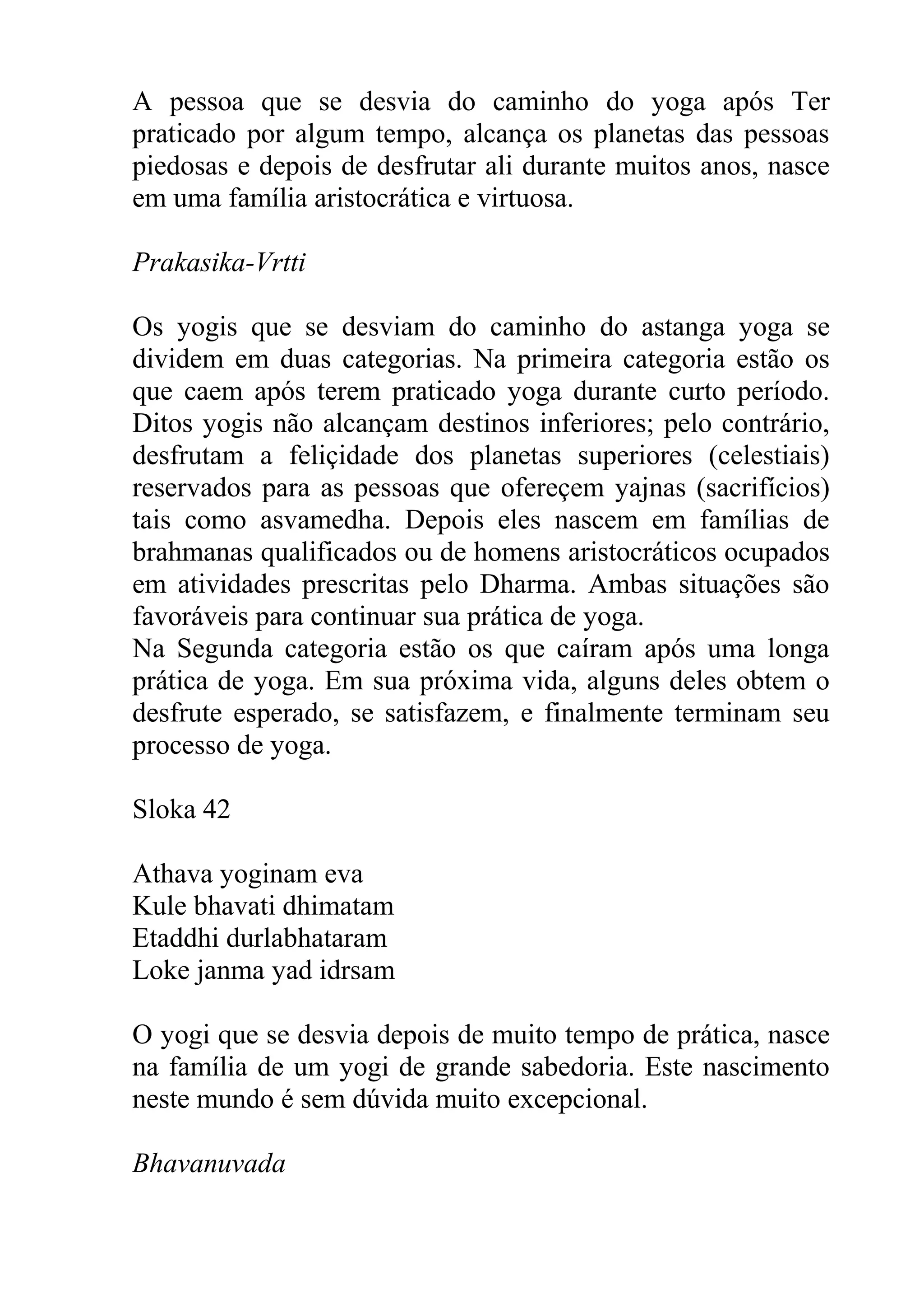 A pessoa que se desvia do caminho do yoga após Ter
praticado por algum tempo, alcança os planetas das pessoas
piedosas e depois de desfrutar ali durante muitos anos, nasce
em uma família aristocrática e virtuosa.

Prakasika-Vrtti

Os yogis que se desviam do caminho do astanga yoga se
dividem em duas categorias. Na primeira categoria estão os
que caem após terem praticado yoga durante curto período.
Ditos yogis não alcançam destinos inferiores; pelo contrário,
desfrutam a feliçidade dos planetas superiores (celestiais)
reservados para as pessoas que ofereçem yajnas (sacrifícios)
tais como asvamedha. Depois eles nascem em famílias de
brahmanas qualificados ou de homens aristocráticos ocupados
em atividades prescritas pelo Dharma. Ambas situações são
favoráveis para continuar sua prática de yoga.
Na Segunda categoria estão os que caíram após uma longa
prática de yoga. Em sua próxima vida, alguns deles obtem o
desfrute esperado, se satisfazem, e finalmente terminam seu
processo de yoga.

Sloka 42

Athava yoginam eva
Kule bhavati dhimatam
Etaddhi durlabhataram
Loke janma yad idrsam

O yogi que se desvia depois de muito tempo de prática, nasce
na família de um yogi de grande sabedoria. Este nascimento
neste mundo é sem dúvida muito excepcional.

Bhavanuvada
 