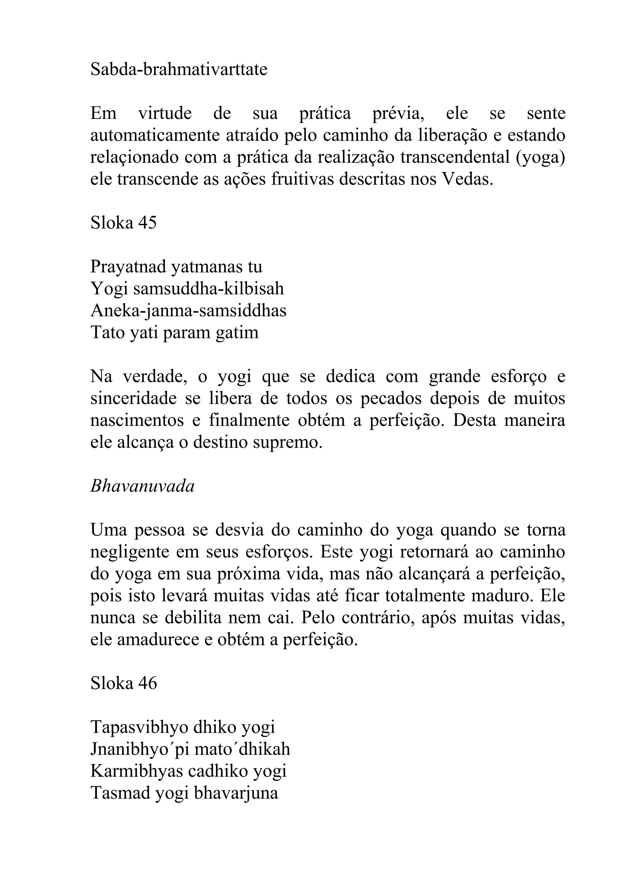 Sabda-brahmativarttate

Em virtude de sua prática prévia, ele se sente
automaticamente atraído pelo caminho da liberação e estando
relaçionado com a prática da realização transcendental (yoga)
ele transcende as ações fruitivas descritas nos Vedas.

Sloka 45

Prayatnad yatmanas tu
Yogi samsuddha-kilbisah
Aneka-janma-samsiddhas
Tato yati param gatim

Na verdade, o yogi que se dedica com grande esforço e
sinceridade se libera de todos os pecados depois de muitos
nascimentos e finalmente obtém a perfeição. Desta maneira
ele alcança o destino supremo.

Bhavanuvada

Uma pessoa se desvia do caminho do yoga quando se torna
negligente em seus esforços. Este yogi retornará ao caminho
do yoga em sua próxima vida, mas não alcançará a perfeição,
pois isto levará muitas vidas até ficar totalmente maduro. Ele
nunca se debilita nem cai. Pelo contrário, após muitas vidas,
ele amadurece e obtém a perfeição.

Sloka 46

Tapasvibhyo dhiko yogi
Jnanibhyo´pi mato´dhikah
Karmibhyas cadhiko yogi
Tasmad yogi bhavarjuna
 