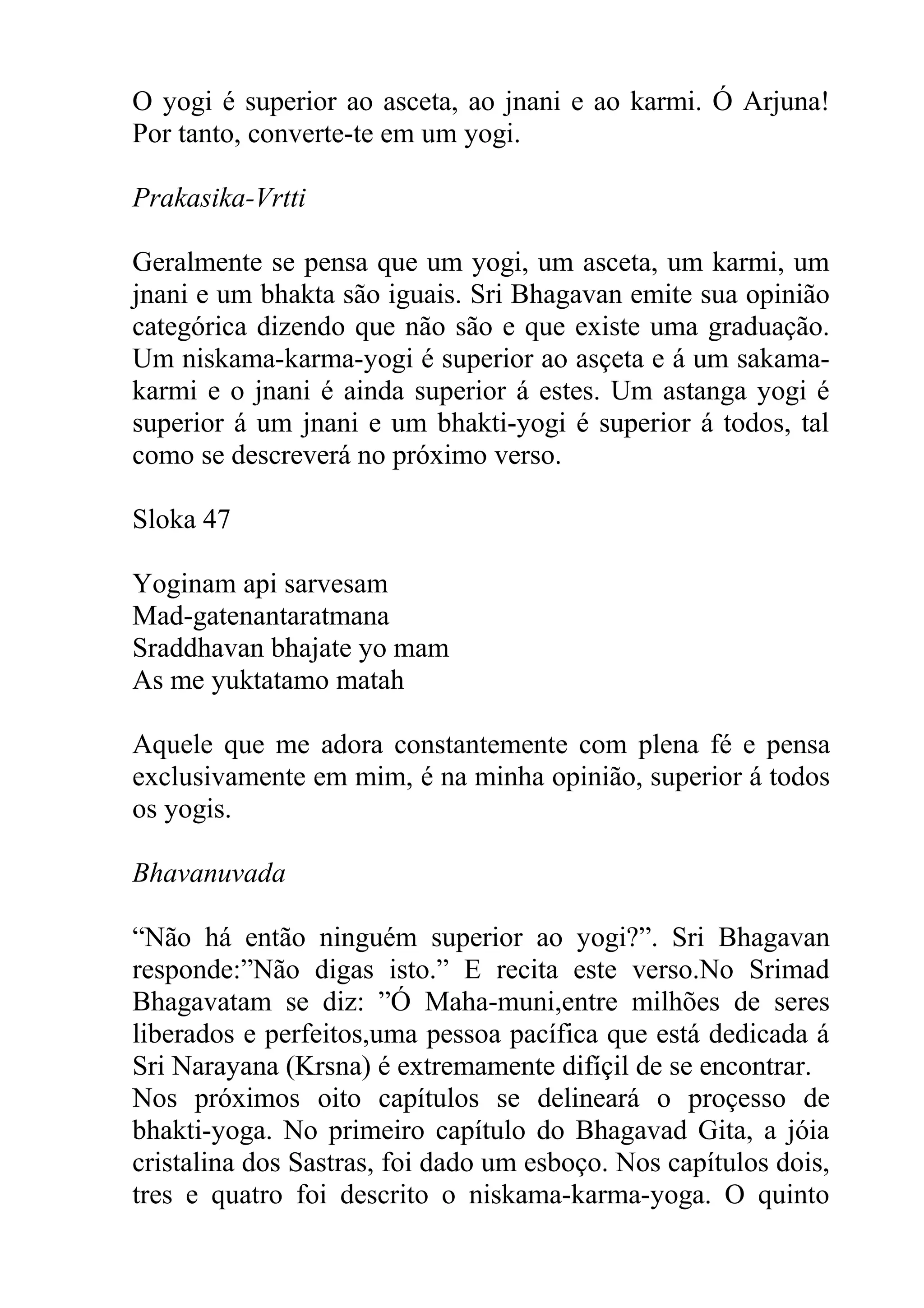 O yogi é superior ao asceta, ao jnani e ao karmi. Ó Arjuna!
Por tanto, converte-te em um yogi.

Prakasika-Vrtti

Geralmente se pensa que um yogi, um asceta, um karmi, um
jnani e um bhakta são iguais. Sri Bhagavan emite sua opinião
categórica dizendo que não são e que existe uma graduação.
Um niskama-karma-yogi é superior ao asçeta e á um sakama-
karmi e o jnani é ainda superior á estes. Um astanga yogi é
superior á um jnani e um bhakti-yogi é superior á todos, tal
como se descreverá no próximo verso.

Sloka 47

Yoginam api sarvesam
Mad-gatenantaratmana
Sraddhavan bhajate yo mam
As me yuktatamo matah

Aquele que me adora constantemente com plena fé e pensa
exclusivamente em mim, é na minha opinião, superior á todos
os yogis.

Bhavanuvada

“Não há então ninguém superior ao yogi?”. Sri Bhagavan
responde:”Não digas isto.” E recita este verso.No Srimad
Bhagavatam se diz: ”Ó Maha-muni,entre milhões de seres
liberados e perfeitos,uma pessoa pacífica que está dedicada á
Sri Narayana (Krsna) é extremamente difíçil de se encontrar.
Nos próximos oito capítulos se delineará o proçesso de
bhakti-yoga. No primeiro capítulo do Bhagavad Gita, a jóia
cristalina dos Sastras, foi dado um esboço. Nos capítulos dois,
tres e quatro foi descrito o niskama-karma-yoga. O quinto
 