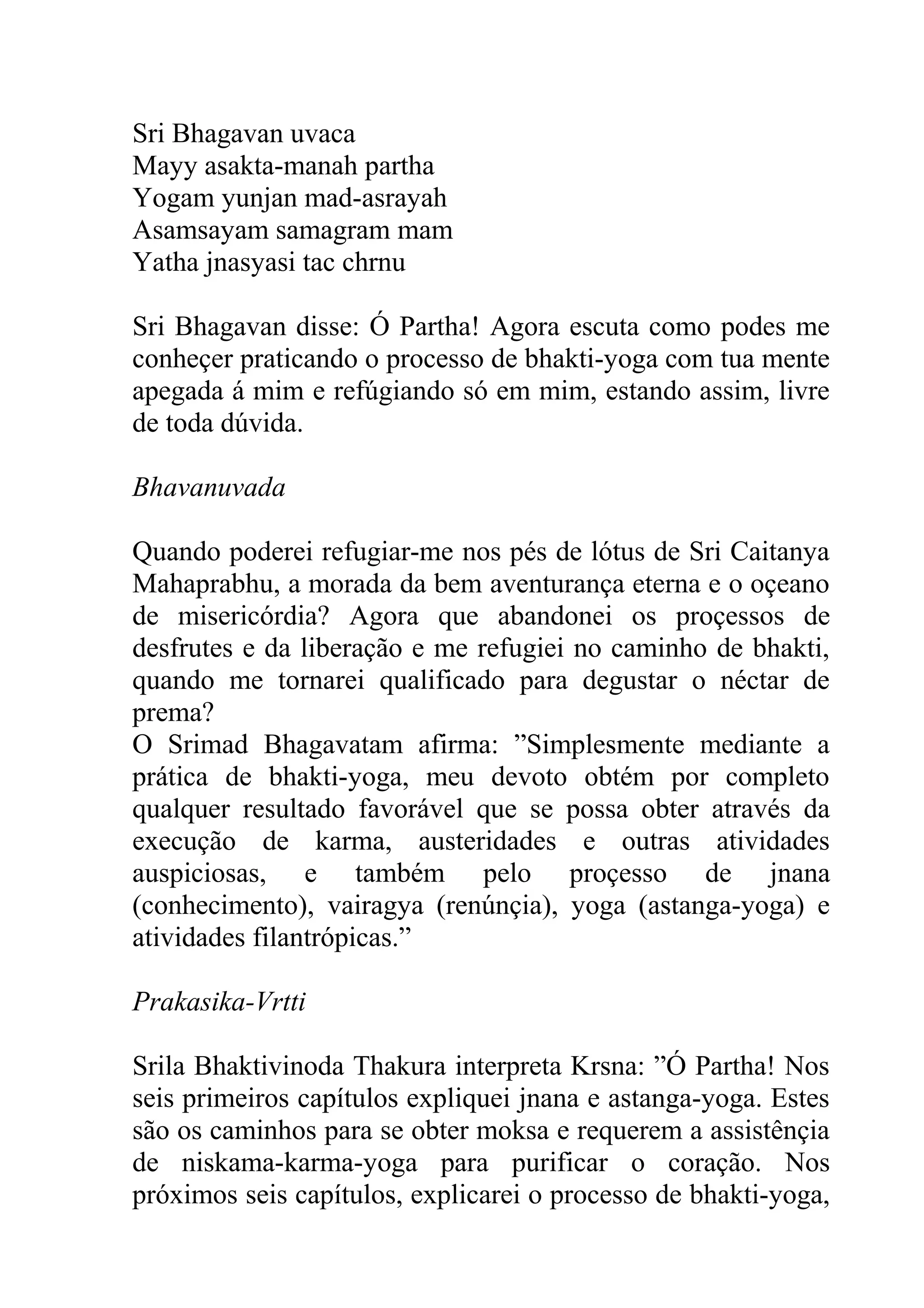 Sri Bhagavan uvaca
Mayy asakta-manah partha
Yogam yunjan mad-asrayah
Asamsayam samagram mam
Yatha jnasyasi tac chrnu

Sri Bhagavan disse: Ó Partha! Agora escuta como podes me
conheçer praticando o processo de bhakti-yoga com tua mente
apegada á mim e refúgiando só em mim, estando assim, livre
de toda dúvida.

Bhavanuvada

Quando poderei refugiar-me nos pés de lótus de Sri Caitanya
Mahaprabhu, a morada da bem aventurança eterna e o oçeano
de misericórdia? Agora que abandonei os proçessos de
desfrutes e da liberação e me refugiei no caminho de bhakti,
quando me tornarei qualificado para degustar o néctar de
prema?
O Srimad Bhagavatam afirma: ”Simplesmente mediante a
prática de bhakti-yoga, meu devoto obtém por completo
qualquer resultado favorável que se possa obter através da
execução de karma, austeridades e outras atividades
auspiciosas, e também pelo proçesso de jnana
(conhecimento), vairagya (renúnçia), yoga (astanga-yoga) e
atividades filantrópicas.”

Prakasika-Vrtti

Srila Bhaktivinoda Thakura interpreta Krsna: ”Ó Partha! Nos
seis primeiros capítulos expliquei jnana e astanga-yoga. Estes
são os caminhos para se obter moksa e requerem a assistênçia
de niskama-karma-yoga para purificar o coração. Nos
próximos seis capítulos, explicarei o processo de bhakti-yoga,
 