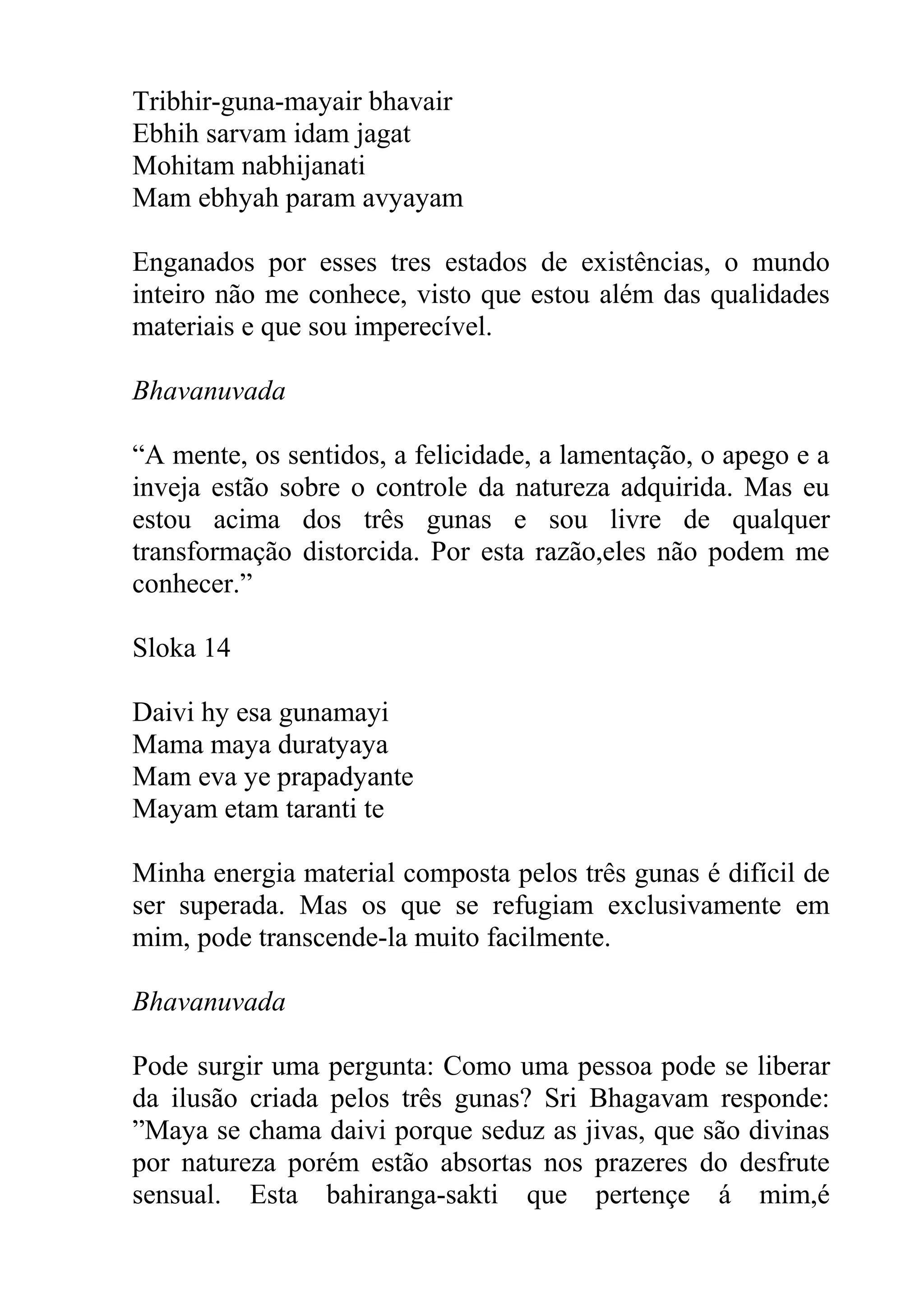 Tribhir-guna-mayair bhavair
Ebhih sarvam idam jagat
Mohitam nabhijanati
Mam ebhyah param avyayam

Enganados por esses tres estados de existências, o mundo
inteiro não me conhece, visto que estou além das qualidades
materiais e que sou imperecível.

Bhavanuvada

“A mente, os sentidos, a felicidade, a lamentação, o apego e a
inveja estão sobre o controle da natureza adquirida. Mas eu
estou acima dos três gunas e sou livre de qualquer
transformação distorcida. Por esta razão,eles não podem me
conhecer.”

Sloka 14

Daivi hy esa gunamayi
Mama maya duratyaya
Mam eva ye prapadyante
Mayam etam taranti te

Minha energia material composta pelos três gunas é difícil de
ser superada. Mas os que se refugiam exclusivamente em
mim, pode transcende-la muito facilmente.

Bhavanuvada

Pode surgir uma pergunta: Como uma pessoa pode se liberar
da ilusão criada pelos três gunas? Sri Bhagavam responde:
”Maya se chama daivi porque seduz as jivas, que são divinas
por natureza porém estão absortas nos prazeres do desfrute
sensual. Esta bahiranga-sakti que pertençe á mim,é
 