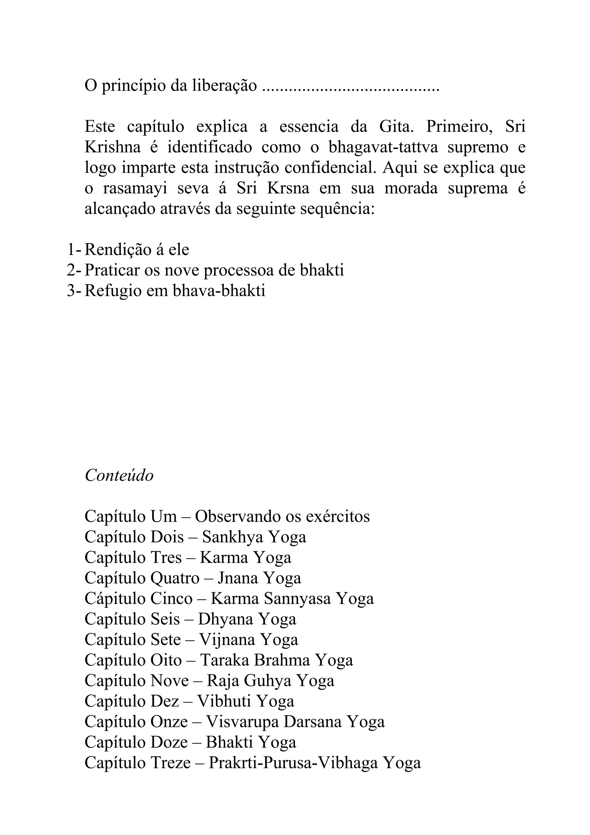 O princípio da liberação ........................................

  Este capítulo explica a essencia da Gita. Primeiro, Sri
  Krishna é identificado como o bhagavat-tattva supremo e
  logo imparte esta instrução confidencial. Aqui se explica que
  o rasamayi seva á Sri Krsna em sua morada suprema é
  alcançado através da seguinte sequência:

1- Rendição á ele
2- Praticar os nove processoa de bhakti
3- Refugio em bhava-bhakti




  Conteúdo

  Capítulo Um – Observando os exércitos
  Capítulo Dois – Sankhya Yoga
  Capítulo Tres – Karma Yoga
  Capítulo Quatro – Jnana Yoga
  Cápitulo Cinco – Karma Sannyasa Yoga
  Capítulo Seis – Dhyana Yoga
  Capítulo Sete – Vijnana Yoga
  Capítulo Oito – Taraka Brahma Yoga
  Capítulo Nove – Raja Guhya Yoga
  Capítulo Dez – Vibhuti Yoga
  Capítulo Onze – Visvarupa Darsana Yoga
  Capítulo Doze – Bhakti Yoga
  Capítulo Treze – Prakrti-Purusa-Vibhaga Yoga
 