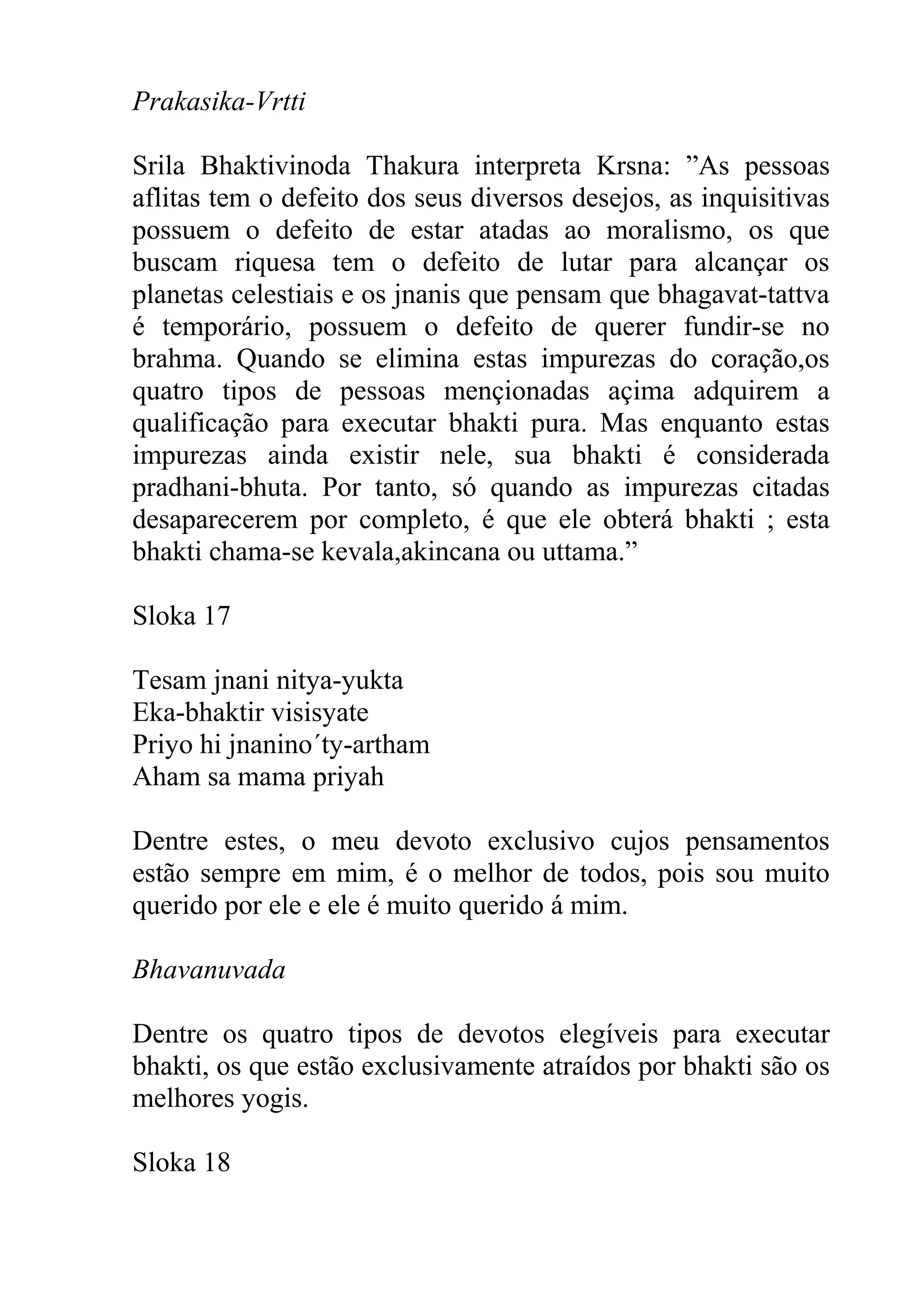 Prakasika-Vrtti

Srila Bhaktivinoda Thakura interpreta Krsna: ”As pessoas
aflitas tem o defeito dos seus diversos desejos, as inquisitivas
possuem o defeito de estar atadas ao moralismo, os que
buscam riquesa tem o defeito de lutar para alcançar os
planetas celestiais e os jnanis que pensam que bhagavat-tattva
é temporário, possuem o defeito de querer fundir-se no
brahma. Quando se elimina estas impurezas do coração,os
quatro tipos de pessoas mençionadas açima adquirem a
qualificação para executar bhakti pura. Mas enquanto estas
impurezas ainda existir nele, sua bhakti é considerada
pradhani-bhuta. Por tanto, só quando as impurezas citadas
desaparecerem por completo, é que ele obterá bhakti ; esta
bhakti chama-se kevala,akincana ou uttama.”

Sloka 17

Tesam jnani nitya-yukta
Eka-bhaktir visisyate
Priyo hi jnanino´ty-artham
Aham sa mama priyah

Dentre estes, o meu devoto exclusivo cujos pensamentos
estão sempre em mim, é o melhor de todos, pois sou muito
querido por ele e ele é muito querido á mim.

Bhavanuvada

Dentre os quatro tipos de devotos elegíveis para executar
bhakti, os que estão exclusivamente atraídos por bhakti são os
melhores yogis.

Sloka 18
 