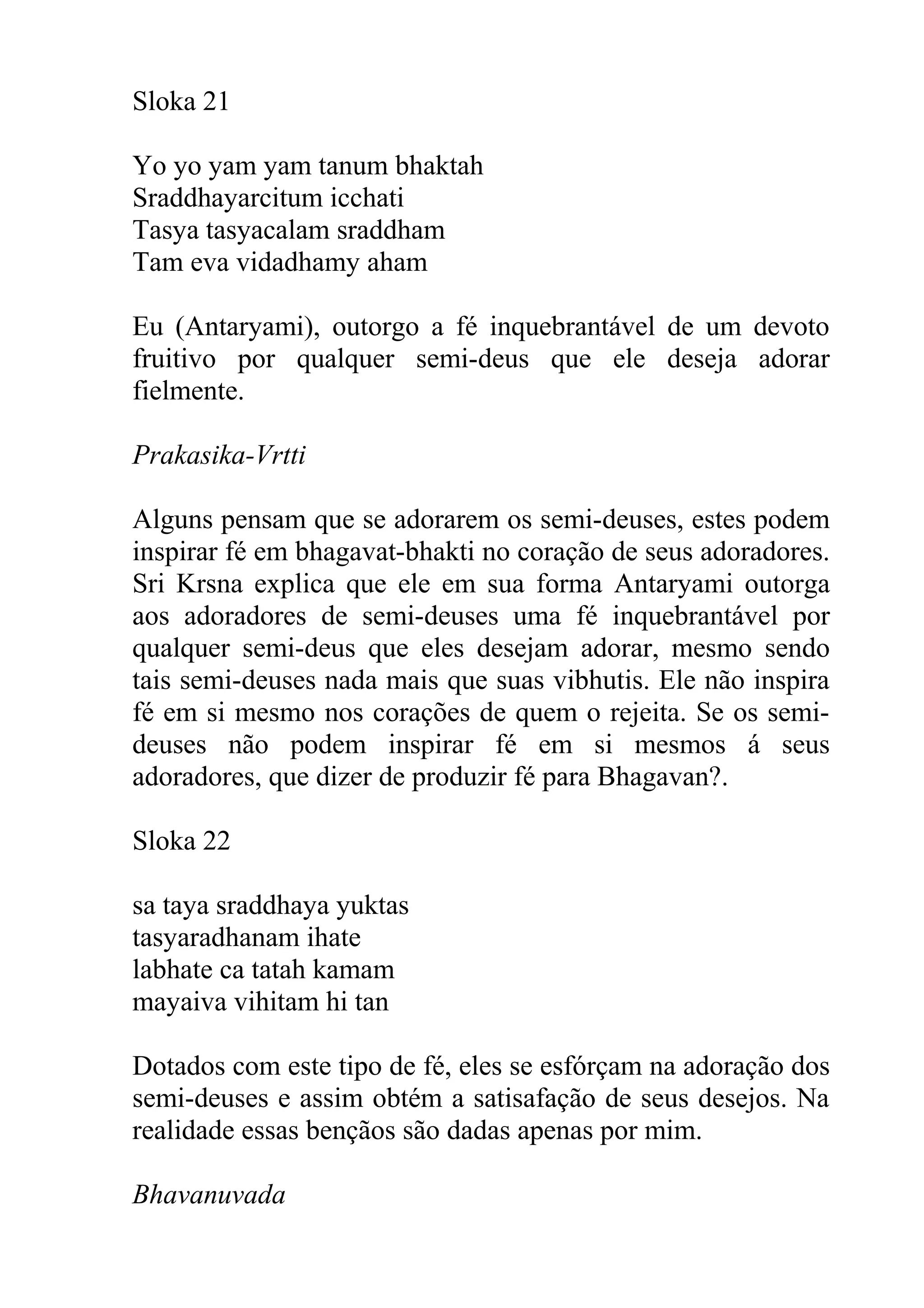 Sloka 21

Yo yo yam yam tanum bhaktah
Sraddhayarcitum icchati
Tasya tasyacalam sraddham
Tam eva vidadhamy aham

Eu (Antaryami), outorgo a fé inquebrantável de um devoto
fruitivo por qualquer semi-deus que ele deseja adorar
fielmente.

Prakasika-Vrtti

Alguns pensam que se adorarem os semi-deuses, estes podem
inspirar fé em bhagavat-bhakti no coração de seus adoradores.
Sri Krsna explica que ele em sua forma Antaryami outorga
aos adoradores de semi-deuses uma fé inquebrantável por
qualquer semi-deus que eles desejam adorar, mesmo sendo
tais semi-deuses nada mais que suas vibhutis. Ele não inspira
fé em si mesmo nos corações de quem o rejeita. Se os semi-
deuses não podem inspirar fé em si mesmos á seus
adoradores, que dizer de produzir fé para Bhagavan?.

Sloka 22

sa taya sraddhaya yuktas
tasyaradhanam ihate
labhate ca tatah kamam
mayaiva vihitam hi tan

Dotados com este tipo de fé, eles se esfórçam na adoração dos
semi-deuses e assim obtém a satisafação de seus desejos. Na
realidade essas bençãos são dadas apenas por mim.

Bhavanuvada
 