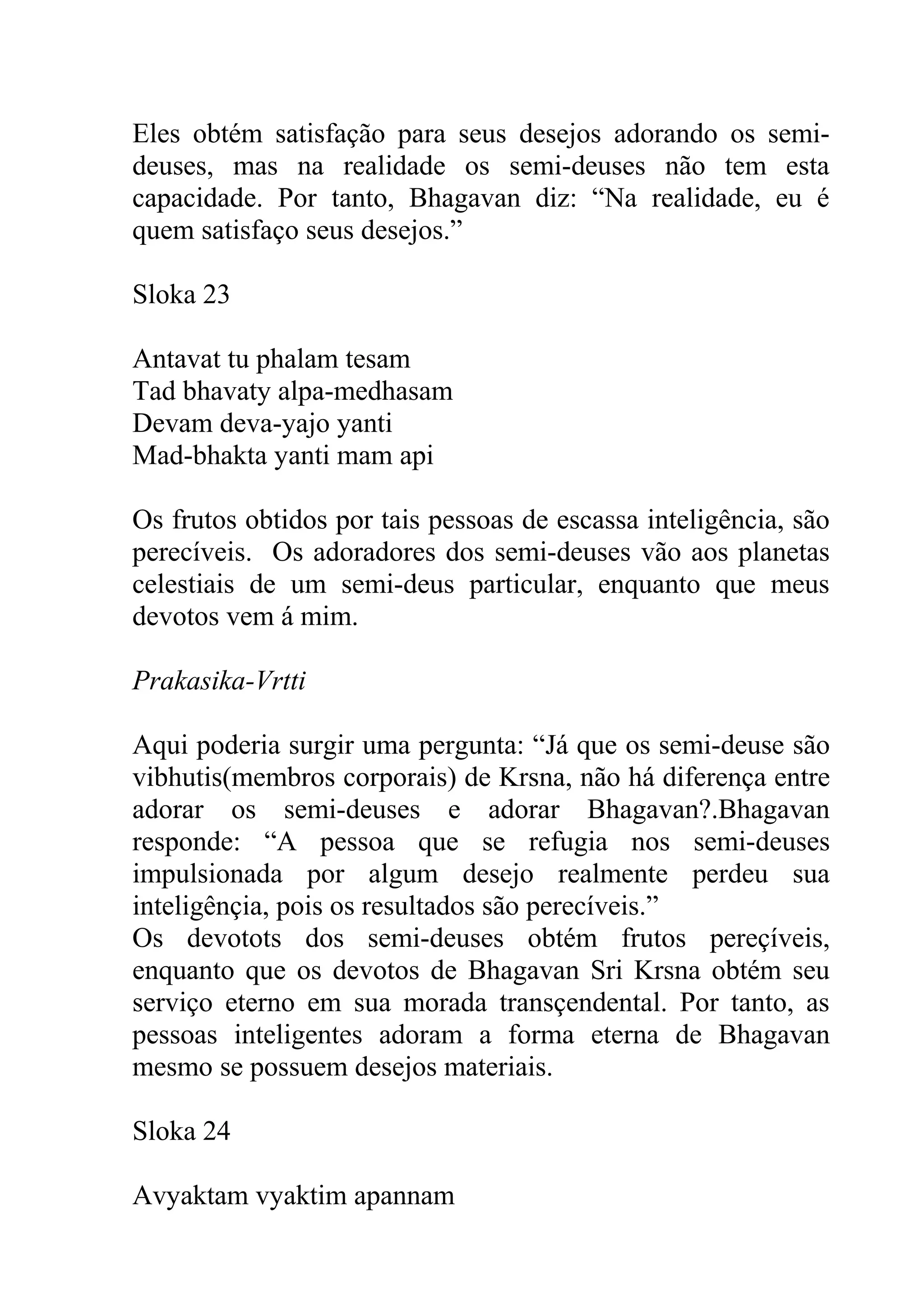 Eles obtém satisfação para seus desejos adorando os semi-
deuses, mas na realidade os semi-deuses não tem esta
capacidade. Por tanto, Bhagavan diz: “Na realidade, eu é
quem satisfaço seus desejos.”

Sloka 23

Antavat tu phalam tesam
Tad bhavaty alpa-medhasam
Devam deva-yajo yanti
Mad-bhakta yanti mam api

Os frutos obtidos por tais pessoas de escassa inteligência, são
perecíveis. Os adoradores dos semi-deuses vão aos planetas
celestiais de um semi-deus particular, enquanto que meus
devotos vem á mim.

Prakasika-Vrtti

Aqui poderia surgir uma pergunta: “Já que os semi-deuse são
vibhutis(membros corporais) de Krsna, não há diferença entre
adorar os semi-deuses e adorar Bhagavan?.Bhagavan
responde: “A pessoa que se refugia nos semi-deuses
impulsionada por algum desejo realmente perdeu sua
inteligênçia, pois os resultados são perecíveis.”
Os devotots dos semi-deuses obtém frutos pereçíveis,
enquanto que os devotos de Bhagavan Sri Krsna obtém seu
serviço eterno em sua morada transçendental. Por tanto, as
pessoas inteligentes adoram a forma eterna de Bhagavan
mesmo se possuem desejos materiais.

Sloka 24

Avyaktam vyaktim apannam
 