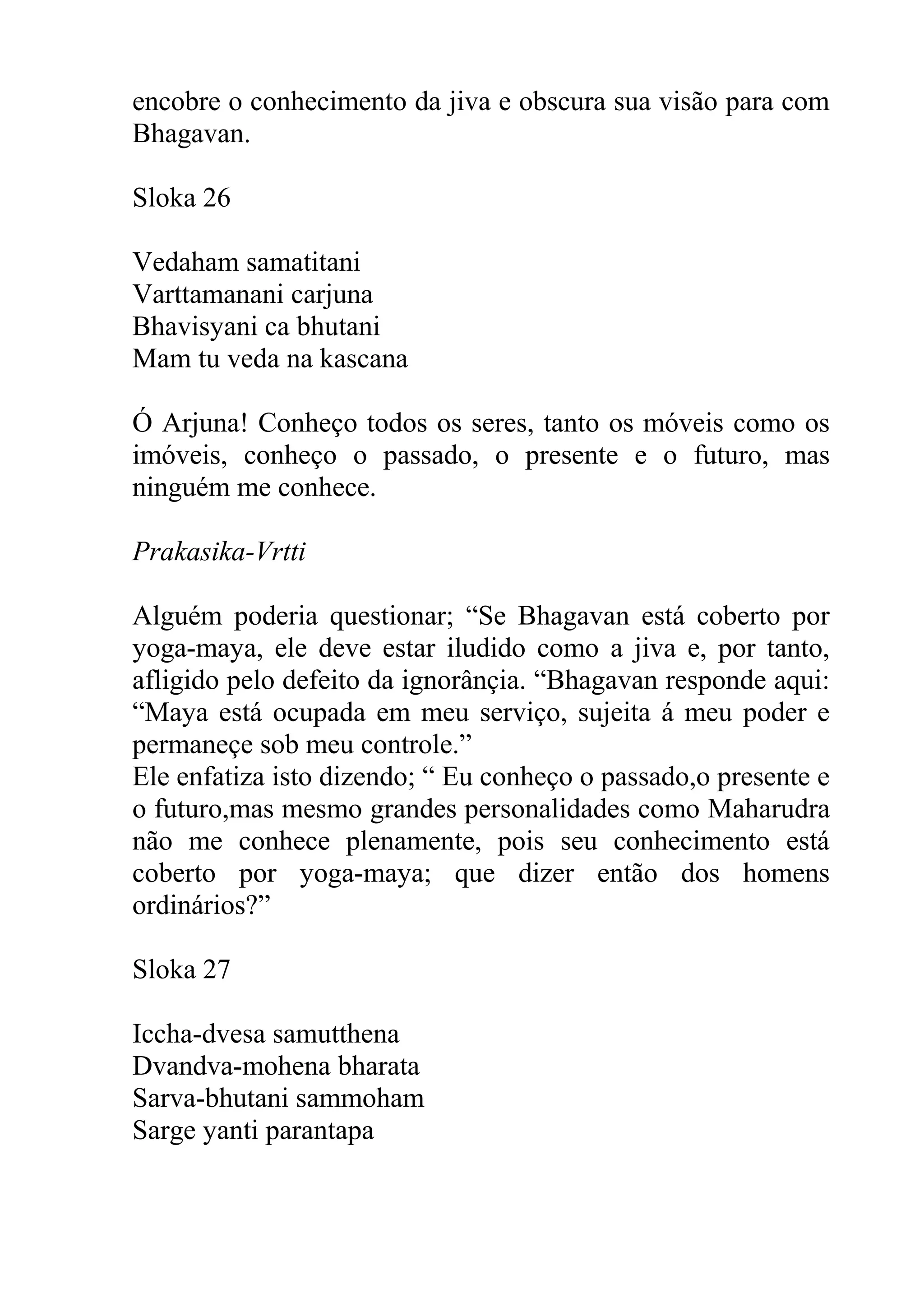 encobre o conhecimento da jiva e obscura sua visão para com
Bhagavan.

Sloka 26

Vedaham samatitani
Varttamanani carjuna
Bhavisyani ca bhutani
Mam tu veda na kascana

Ó Arjuna! Conheço todos os seres, tanto os móveis como os
imóveis, conheço o passado, o presente e o futuro, mas
ninguém me conhece.

Prakasika-Vrtti

Alguém poderia questionar; “Se Bhagavan está coberto por
yoga-maya, ele deve estar iludido como a jiva e, por tanto,
afligido pelo defeito da ignorânçia. “Bhagavan responde aqui:
“Maya está ocupada em meu serviço, sujeita á meu poder e
permaneçe sob meu controle.”
Ele enfatiza isto dizendo; “ Eu conheço o passado,o presente e
o futuro,mas mesmo grandes personalidades como Maharudra
não me conhece plenamente, pois seu conhecimento está
coberto por yoga-maya; que dizer então dos homens
ordinários?”

Sloka 27

Iccha-dvesa samutthena
Dvandva-mohena bharata
Sarva-bhutani sammoham
Sarge yanti parantapa
 