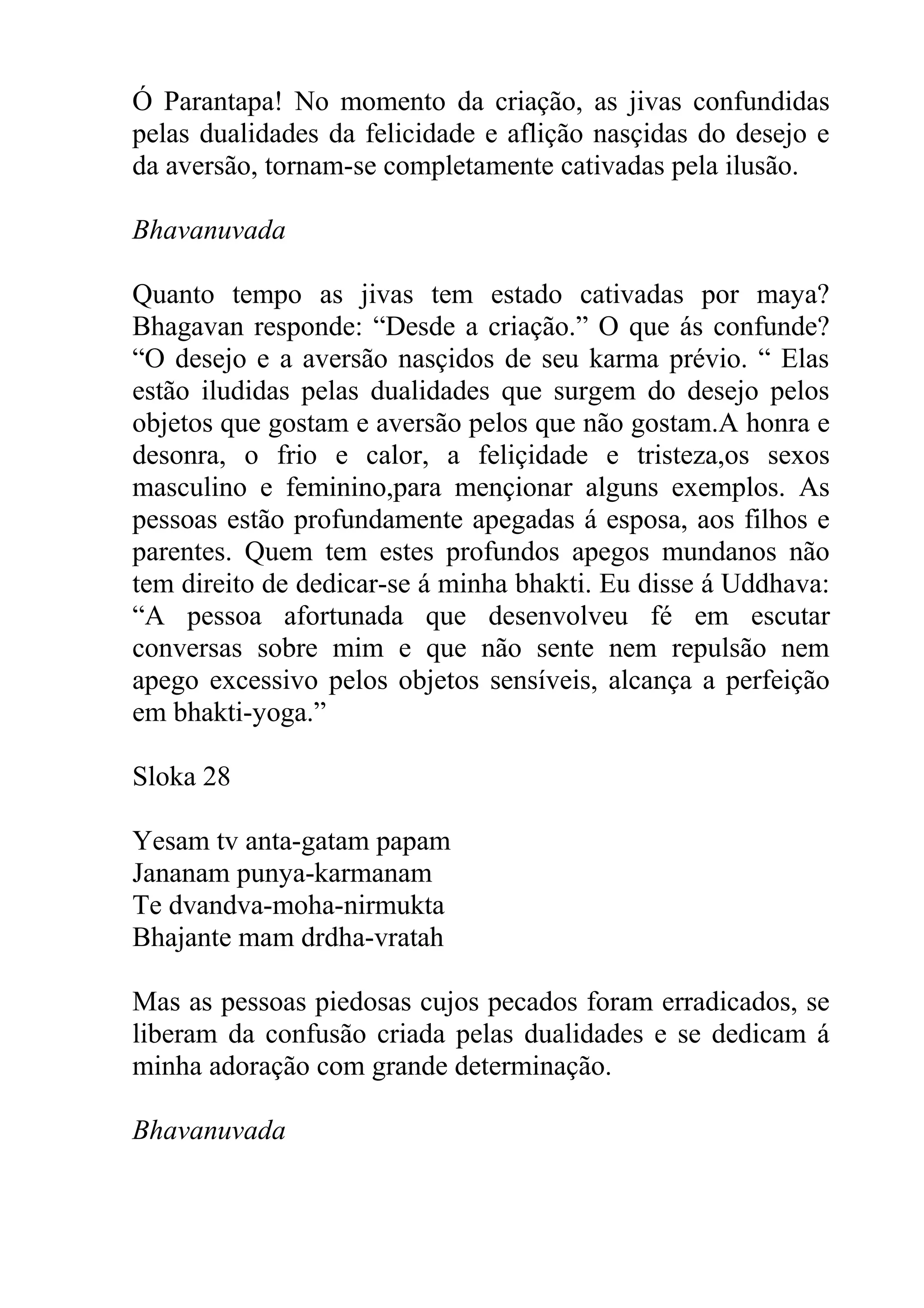 Ó Parantapa! No momento da criação, as jivas confundidas
pelas dualidades da felicidade e aflição nasçidas do desejo e
da aversão, tornam-se completamente cativadas pela ilusão.

Bhavanuvada

Quanto tempo as jivas tem estado cativadas por maya?
Bhagavan responde: “Desde a criação.” O que ás confunde?
“O desejo e a aversão nasçidos de seu karma prévio. “ Elas
estão iludidas pelas dualidades que surgem do desejo pelos
objetos que gostam e aversão pelos que não gostam.A honra e
desonra, o frio e calor, a feliçidade e tristeza,os sexos
masculino e feminino,para mençionar alguns exemplos. As
pessoas estão profundamente apegadas á esposa, aos filhos e
parentes. Quem tem estes profundos apegos mundanos não
tem direito de dedicar-se á minha bhakti. Eu disse á Uddhava:
“A pessoa afortunada que desenvolveu fé em escutar
conversas sobre mim e que não sente nem repulsão nem
apego excessivo pelos objetos sensíveis, alcança a perfeição
em bhakti-yoga.”

Sloka 28

Yesam tv anta-gatam papam
Jananam punya-karmanam
Te dvandva-moha-nirmukta
Bhajante mam drdha-vratah

Mas as pessoas piedosas cujos pecados foram erradicados, se
liberam da confusão criada pelas dualidades e se dedicam á
minha adoração com grande determinação.

Bhavanuvada
 