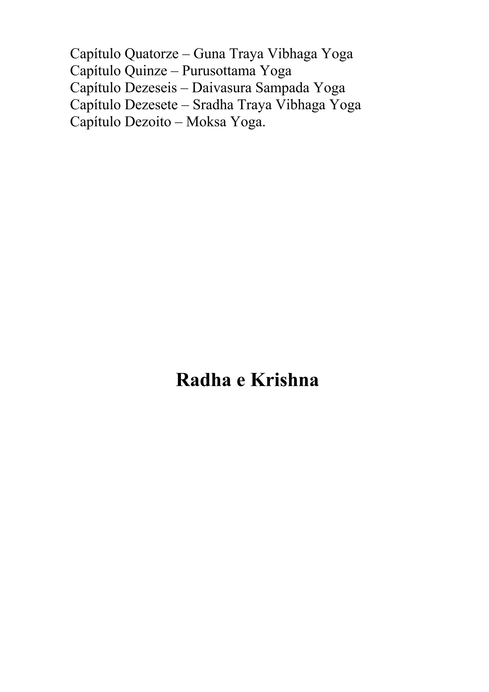 Capítulo Quatorze – Guna Traya Vibhaga Yoga
Capítulo Quinze – Purusottama Yoga
Capítulo Dezeseis – Daivasura Sampada Yoga
Capítulo Dezesete – Sradha Traya Vibhaga Yoga
Capítulo Dezoito – Moksa Yoga.




                Radha e Krishna
 