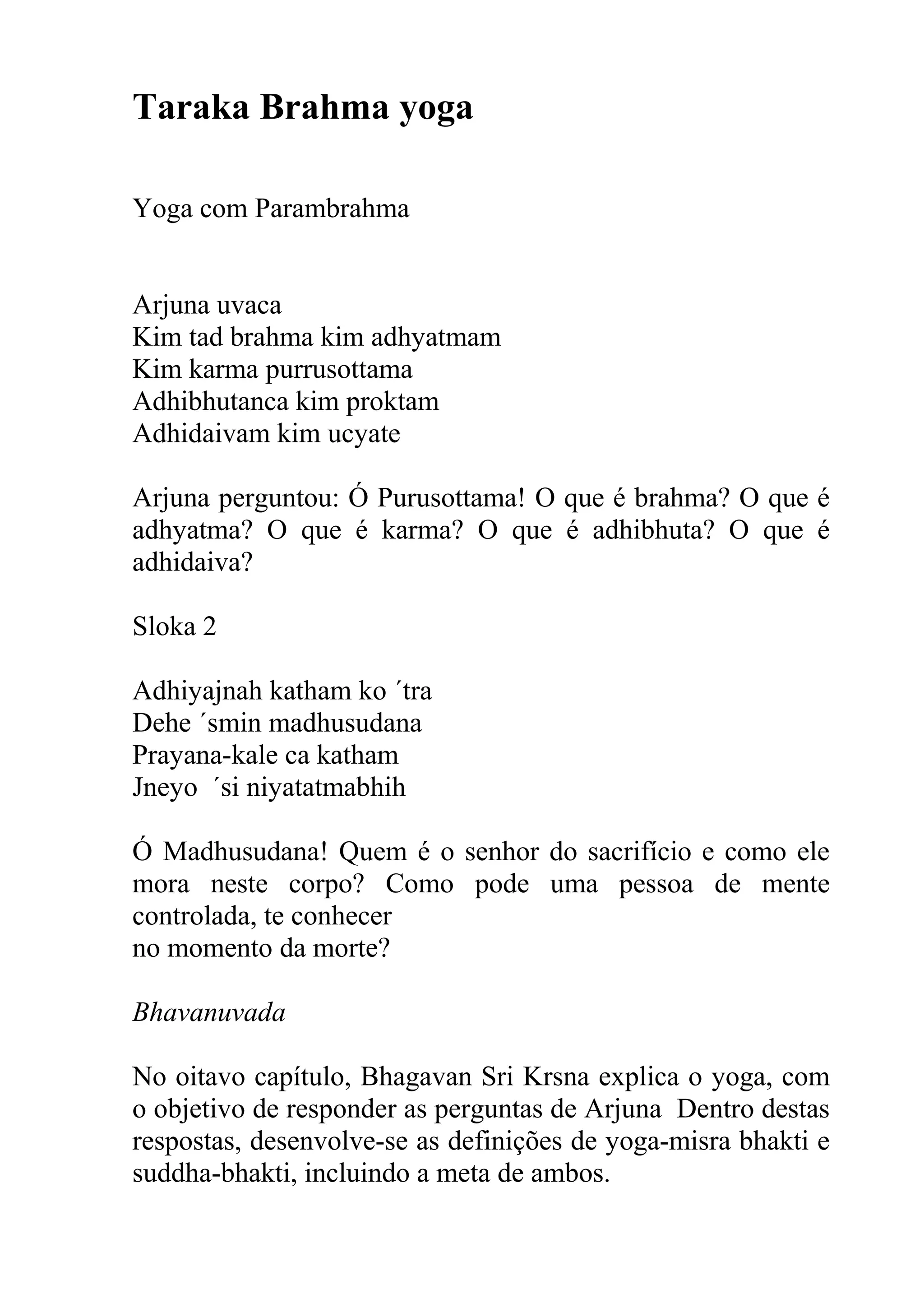 Taraka Brahma yoga

Yoga com Parambrahma


Arjuna uvaca
Kim tad brahma kim adhyatmam
Kim karma purrusottama
Adhibhutanca kim proktam
Adhidaivam kim ucyate

Arjuna perguntou: Ó Purusottama! O que é brahma? O que é
adhyatma? O que é karma? O que é adhibhuta? O que é
adhidaiva?

Sloka 2

Adhiyajnah katham ko ´tra
Dehe ´smin madhusudana
Prayana-kale ca katham
Jneyo ´si niyatatmabhih

Ó Madhusudana! Quem é o senhor do sacrifício e como ele
mora neste corpo? Como pode uma pessoa de mente
controlada, te conhecer
no momento da morte?

Bhavanuvada

No oitavo capítulo, Bhagavan Sri Krsna explica o yoga, com
o objetivo de responder as perguntas de Arjuna Dentro destas
respostas, desenvolve-se as definições de yoga-misra bhakti e
suddha-bhakti, incluindo a meta de ambos.
 