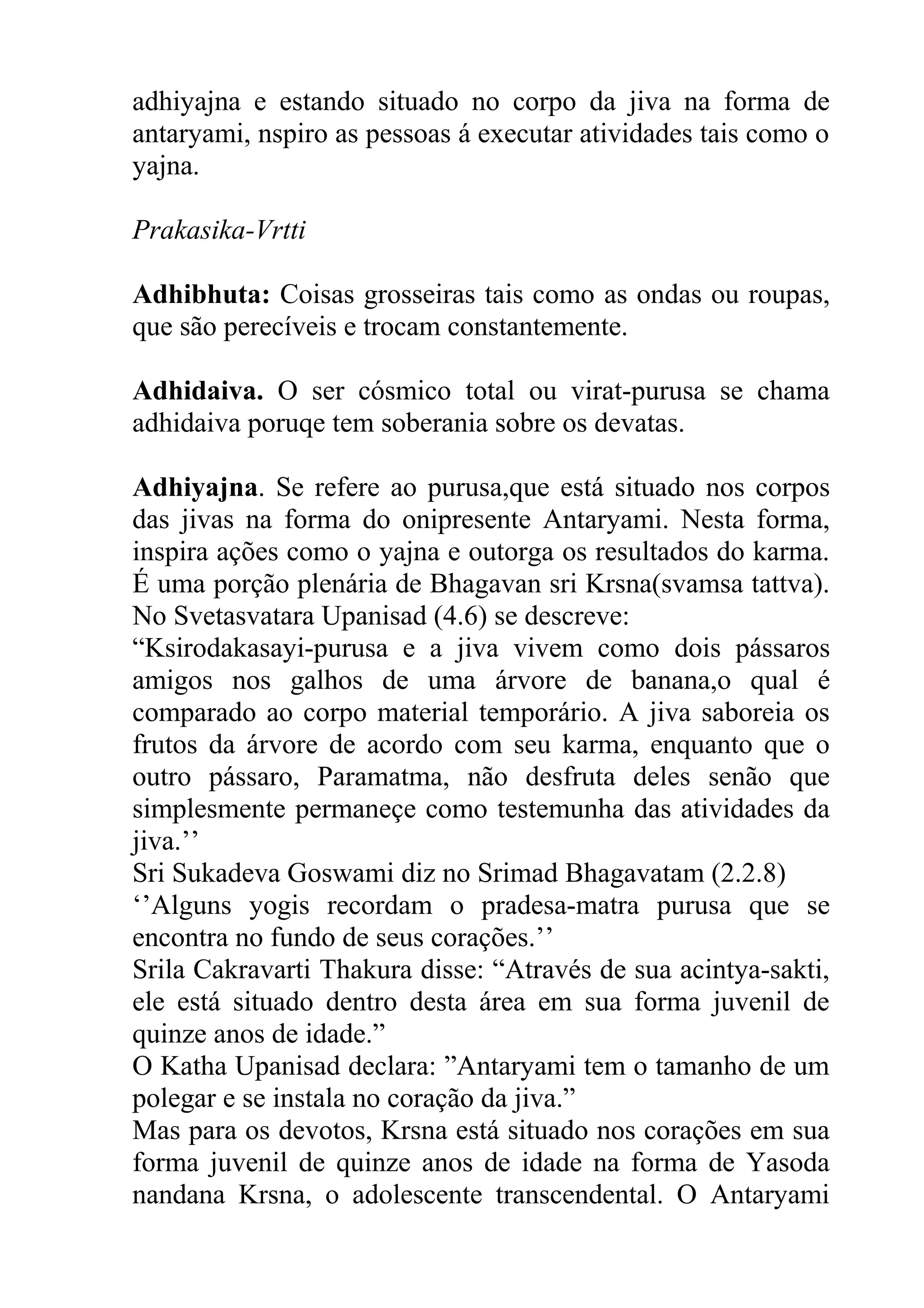 adhiyajna e estando situado no corpo da jiva na forma de
antaryami, nspiro as pessoas á executar atividades tais como o
yajna.

Prakasika-Vrtti

Adhibhuta: Coisas grosseiras tais como as ondas ou roupas,
que são perecíveis e trocam constantemente.

Adhidaiva. O ser cósmico total ou virat-purusa se chama
adhidaiva poruqe tem soberania sobre os devatas.

Adhiyajna. Se refere ao purusa,que está situado nos corpos
das jivas na forma do onipresente Antaryami. Nesta forma,
inspira ações como o yajna e outorga os resultados do karma.
É uma porção plenária de Bhagavan sri Krsna(svamsa tattva).
No Svetasvatara Upanisad (4.6) se descreve:
“Ksirodakasayi-purusa e a jiva vivem como dois pássaros
amigos nos galhos de uma árvore de banana,o qual é
comparado ao corpo material temporário. A jiva saboreia os
frutos da árvore de acordo com seu karma, enquanto que o
outro pássaro, Paramatma, não desfruta deles senão que
simplesmente permaneçe como testemunha das atividades da
jiva.’’
Sri Sukadeva Goswami diz no Srimad Bhagavatam (2.2.8)
‘’Alguns yogis recordam o pradesa-matra purusa que se
encontra no fundo de seus corações.’’
Srila Cakravarti Thakura disse: “Através de sua acintya-sakti,
ele está situado dentro desta área em sua forma juvenil de
quinze anos de idade.”
O Katha Upanisad declara: ”Antaryami tem o tamanho de um
polegar e se instala no coração da jiva.”
Mas para os devotos, Krsna está situado nos corações em sua
forma juvenil de quinze anos de idade na forma de Yasoda
nandana Krsna, o adolescente transcendental. O Antaryami
 