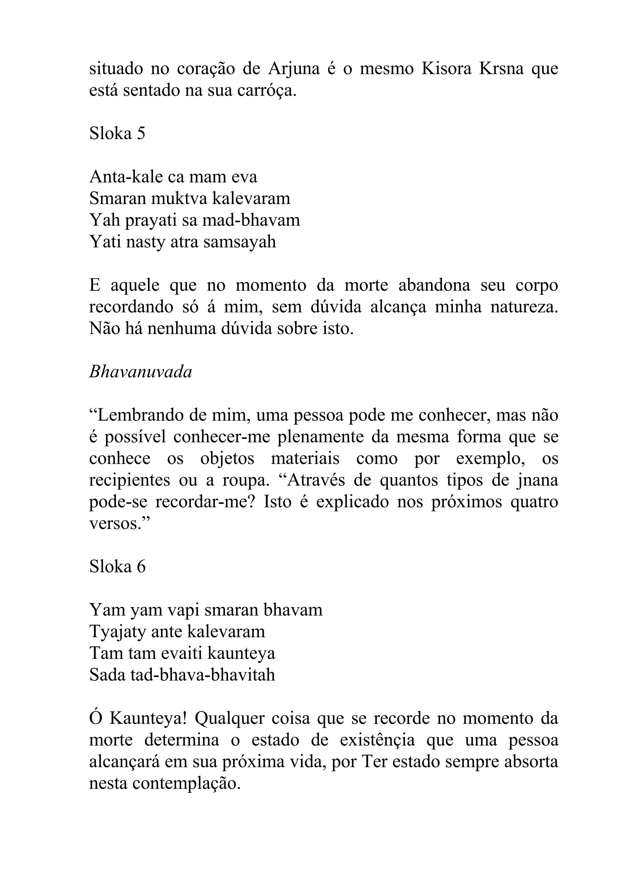 situado no coração de Arjuna é o mesmo Kisora Krsna que
está sentado na sua carróça.

Sloka 5

Anta-kale ca mam eva
Smaran muktva kalevaram
Yah prayati sa mad-bhavam
Yati nasty atra samsayah

E aquele que no momento da morte abandona seu corpo
recordando só á mim, sem dúvida alcança minha natureza.
Não há nenhuma dúvida sobre isto.

Bhavanuvada

“Lembrando de mim, uma pessoa pode me conhecer, mas não
é possível conhecer-me plenamente da mesma forma que se
conhece os objetos materiais como por exemplo, os
recipientes ou a roupa. “Através de quantos tipos de jnana
pode-se recordar-me? Isto é explicado nos próximos quatro
versos.”

Sloka 6

Yam yam vapi smaran bhavam
Tyajaty ante kalevaram
Tam tam evaiti kaunteya
Sada tad-bhava-bhavitah

Ó Kaunteya! Qualquer coisa que se recorde no momento da
morte determina o estado de existênçia que uma pessoa
alcançará em sua próxima vida, por Ter estado sempre absorta
nesta contemplação.
 
