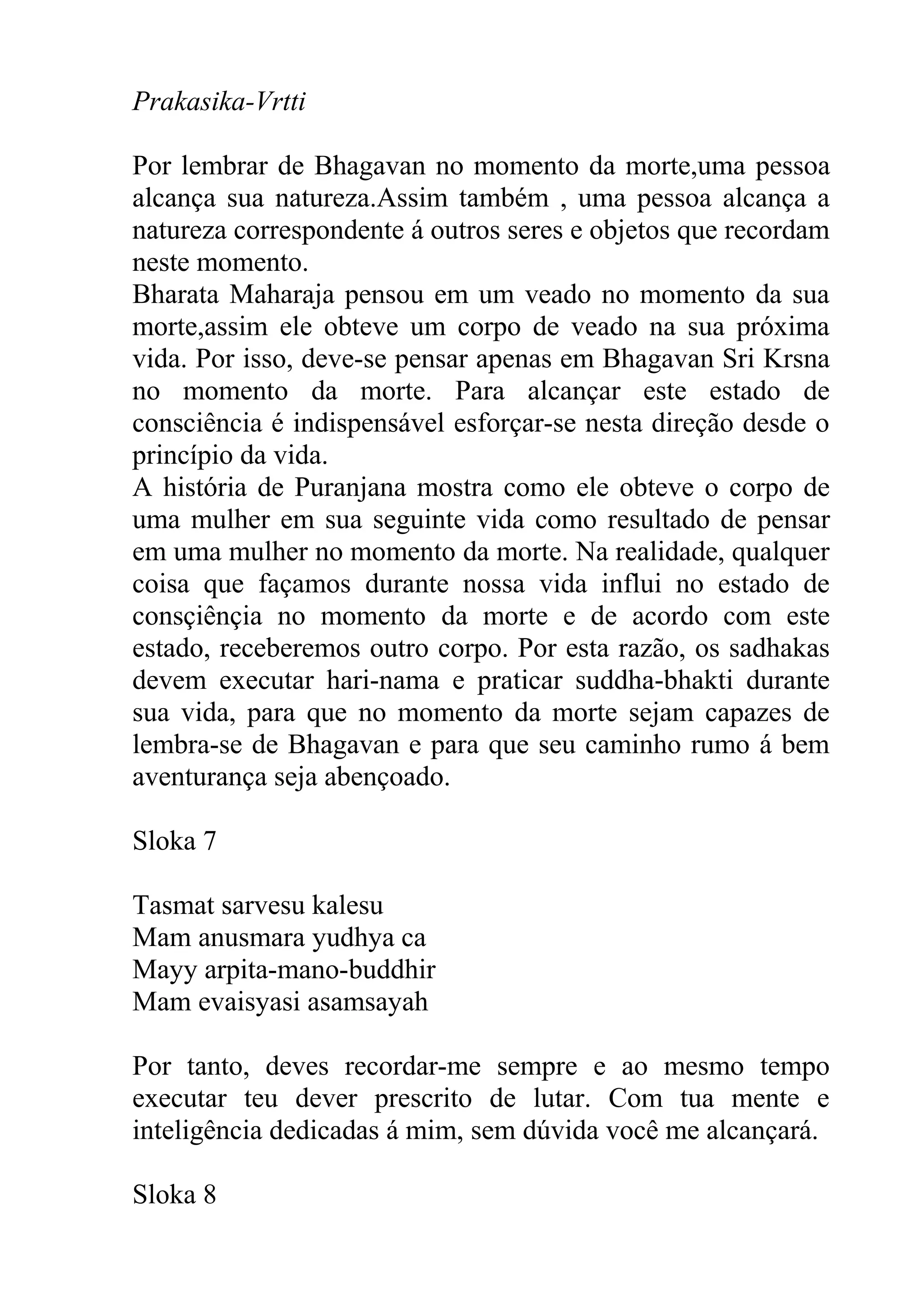 Prakasika-Vrtti

Por lembrar de Bhagavan no momento da morte,uma pessoa
alcança sua natureza.Assim também , uma pessoa alcança a
natureza correspondente á outros seres e objetos que recordam
neste momento.
Bharata Maharaja pensou em um veado no momento da sua
morte,assim ele obteve um corpo de veado na sua próxima
vida. Por isso, deve-se pensar apenas em Bhagavan Sri Krsna
no momento da morte. Para alcançar este estado de
consciência é indispensável esforçar-se nesta direção desde o
princípio da vida.
A história de Puranjana mostra como ele obteve o corpo de
uma mulher em sua seguinte vida como resultado de pensar
em uma mulher no momento da morte. Na realidade, qualquer
coisa que façamos durante nossa vida influi no estado de
consçiênçia no momento da morte e de acordo com este
estado, receberemos outro corpo. Por esta razão, os sadhakas
devem executar hari-nama e praticar suddha-bhakti durante
sua vida, para que no momento da morte sejam capazes de
lembra-se de Bhagavan e para que seu caminho rumo á bem
aventurança seja abençoado.

Sloka 7

Tasmat sarvesu kalesu
Mam anusmara yudhya ca
Mayy arpita-mano-buddhir
Mam evaisyasi asamsayah

Por tanto, deves recordar-me sempre e ao mesmo tempo
executar teu dever prescrito de lutar. Com tua mente e
inteligência dedicadas á mim, sem dúvida você me alcançará.

Sloka 8
 