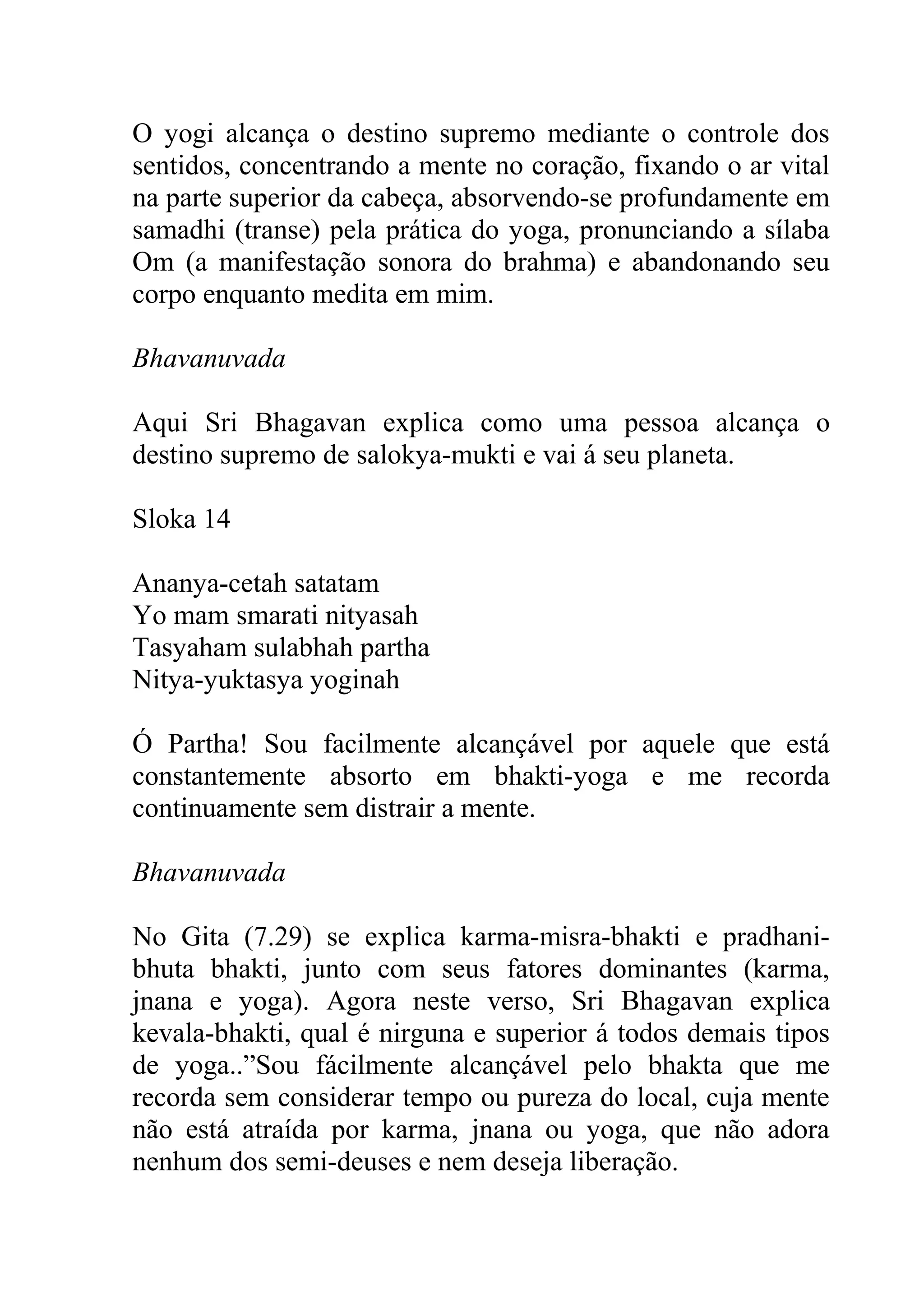 O yogi alcança o destino supremo mediante o controle dos
sentidos, concentrando a mente no coração, fixando o ar vital
na parte superior da cabeça, absorvendo-se profundamente em
samadhi (transe) pela prática do yoga, pronunciando a sílaba
Om (a manifestação sonora do brahma) e abandonando seu
corpo enquanto medita em mim.

Bhavanuvada

Aqui Sri Bhagavan explica como uma pessoa alcança o
destino supremo de salokya-mukti e vai á seu planeta.

Sloka 14

Ananya-cetah satatam
Yo mam smarati nityasah
Tasyaham sulabhah partha
Nitya-yuktasya yoginah

Ó Partha! Sou facilmente alcançável por aquele que está
constantemente absorto em bhakti-yoga e me recorda
continuamente sem distrair a mente.

Bhavanuvada

No Gita (7.29) se explica karma-misra-bhakti e pradhani-
bhuta bhakti, junto com seus fatores dominantes (karma,
jnana e yoga). Agora neste verso, Sri Bhagavan explica
kevala-bhakti, qual é nirguna e superior á todos demais tipos
de yoga..”Sou fácilmente alcançável pelo bhakta que me
recorda sem considerar tempo ou pureza do local, cuja mente
não está atraída por karma, jnana ou yoga, que não adora
nenhum dos semi-deuses e nem deseja liberação.
 