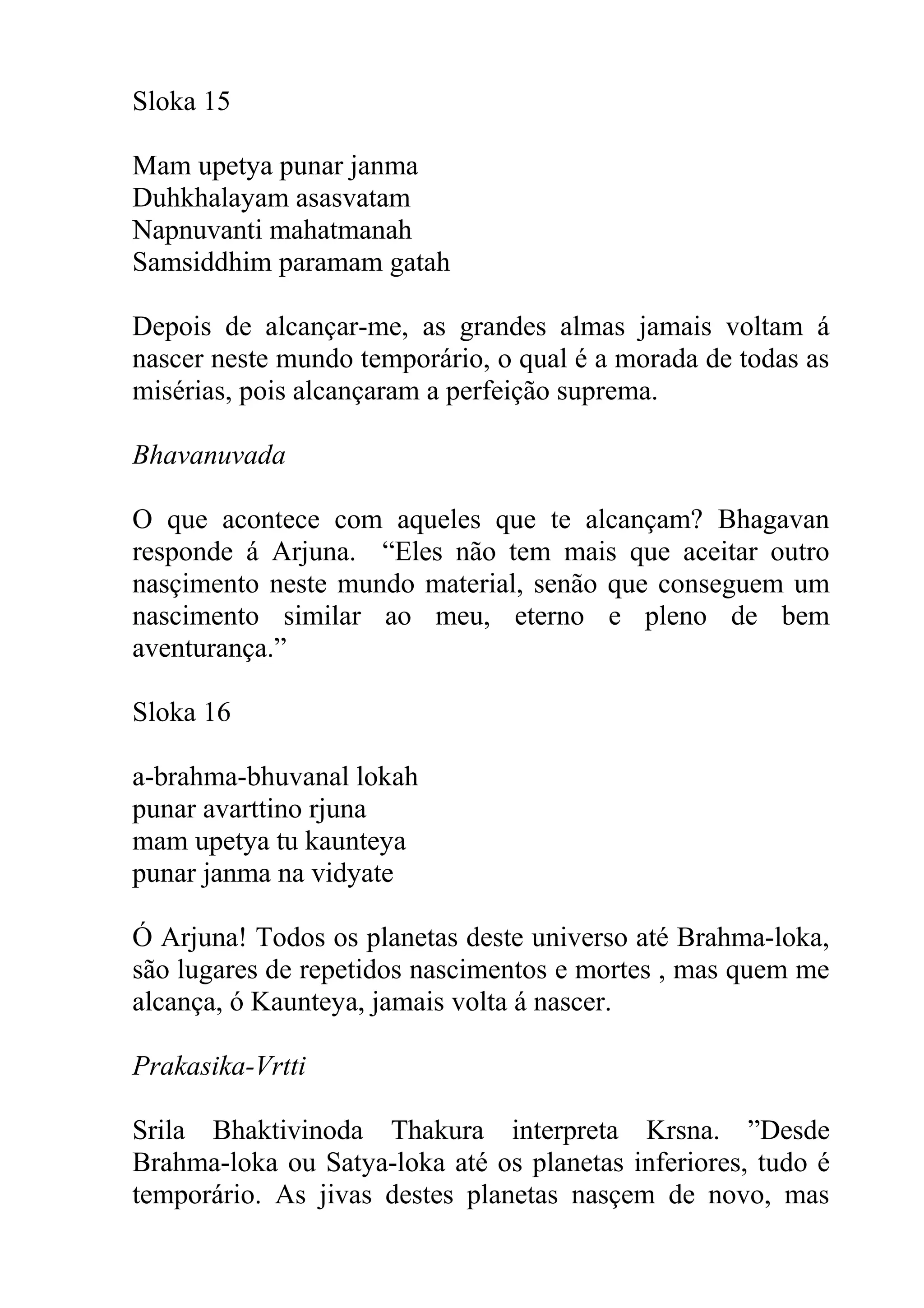 Sloka 15

Mam upetya punar janma
Duhkhalayam asasvatam
Napnuvanti mahatmanah
Samsiddhim paramam gatah

Depois de alcançar-me, as grandes almas jamais voltam á
nascer neste mundo temporário, o qual é a morada de todas as
misérias, pois alcançaram a perfeição suprema.

Bhavanuvada

O que acontece com aqueles que te alcançam? Bhagavan
responde á Arjuna. “Eles não tem mais que aceitar outro
nasçimento neste mundo material, senão que conseguem um
nascimento similar ao meu, eterno e pleno de bem
aventurança.”

Sloka 16

a-brahma-bhuvanal lokah
punar avarttino rjuna
mam upetya tu kaunteya
punar janma na vidyate

Ó Arjuna! Todos os planetas deste universo até Brahma-loka,
são lugares de repetidos nascimentos e mortes , mas quem me
alcança, ó Kaunteya, jamais volta á nascer.

Prakasika-Vrtti

Srila Bhaktivinoda Thakura interpreta Krsna. ”Desde
Brahma-loka ou Satya-loka até os planetas inferiores, tudo é
temporário. As jivas destes planetas nasçem de novo, mas
 