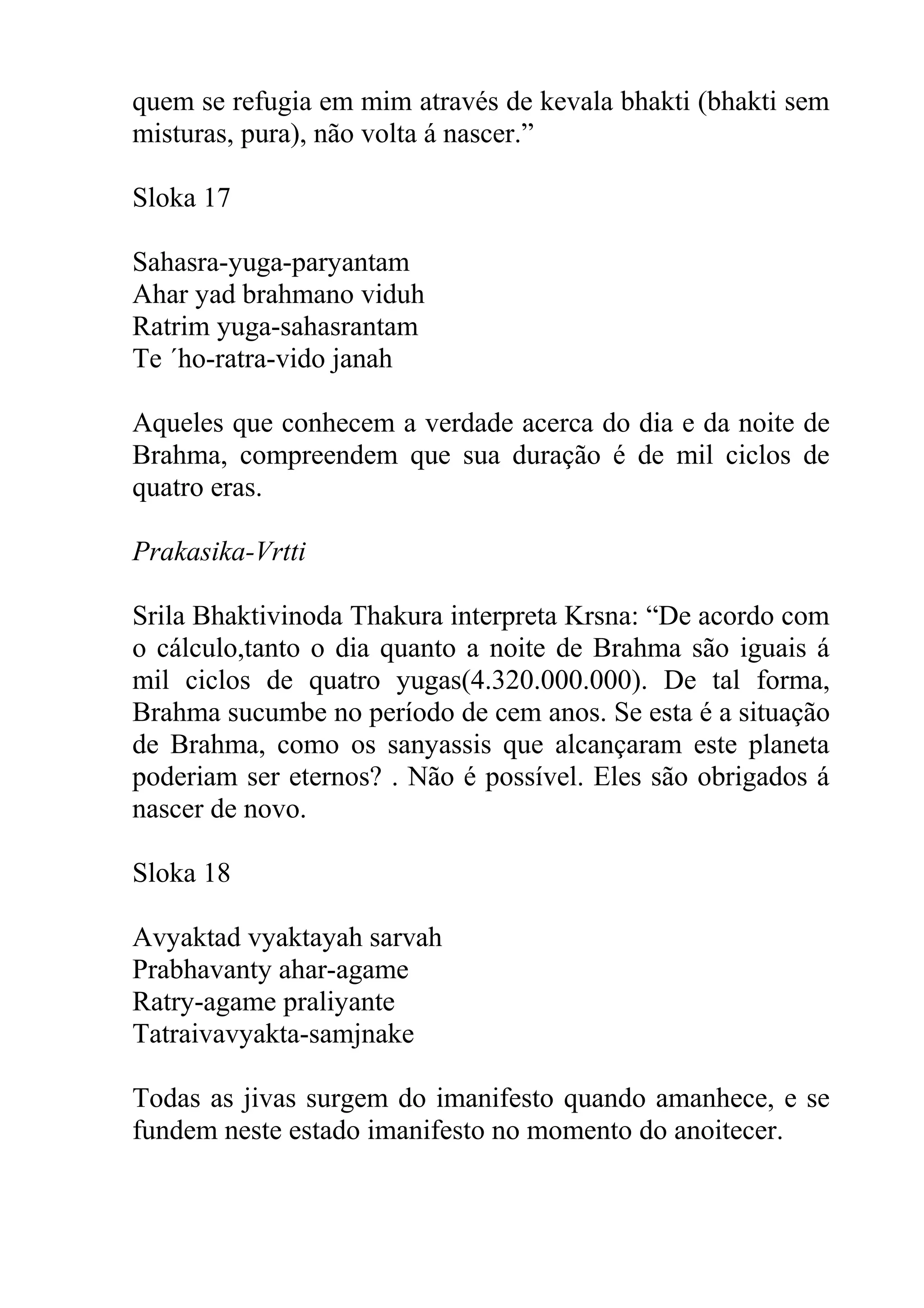 quem se refugia em mim através de kevala bhakti (bhakti sem
misturas, pura), não volta á nascer.”

Sloka 17

Sahasra-yuga-paryantam
Ahar yad brahmano viduh
Ratrim yuga-sahasrantam
Te ´ho-ratra-vido janah

Aqueles que conhecem a verdade acerca do dia e da noite de
Brahma, compreendem que sua duração é de mil ciclos de
quatro eras.

Prakasika-Vrtti

Srila Bhaktivinoda Thakura interpreta Krsna: “De acordo com
o cálculo,tanto o dia quanto a noite de Brahma são iguais á
mil ciclos de quatro yugas(4.320.000.000). De tal forma,
Brahma sucumbe no período de cem anos. Se esta é a situação
de Brahma, como os sanyassis que alcançaram este planeta
poderiam ser eternos? . Não é possível. Eles são obrigados á
nascer de novo.

Sloka 18

Avyaktad vyaktayah sarvah
Prabhavanty ahar-agame
Ratry-agame praliyante
Tatraivavyakta-samjnake

Todas as jivas surgem do imanifesto quando amanhece, e se
fundem neste estado imanifesto no momento do anoitecer.
 