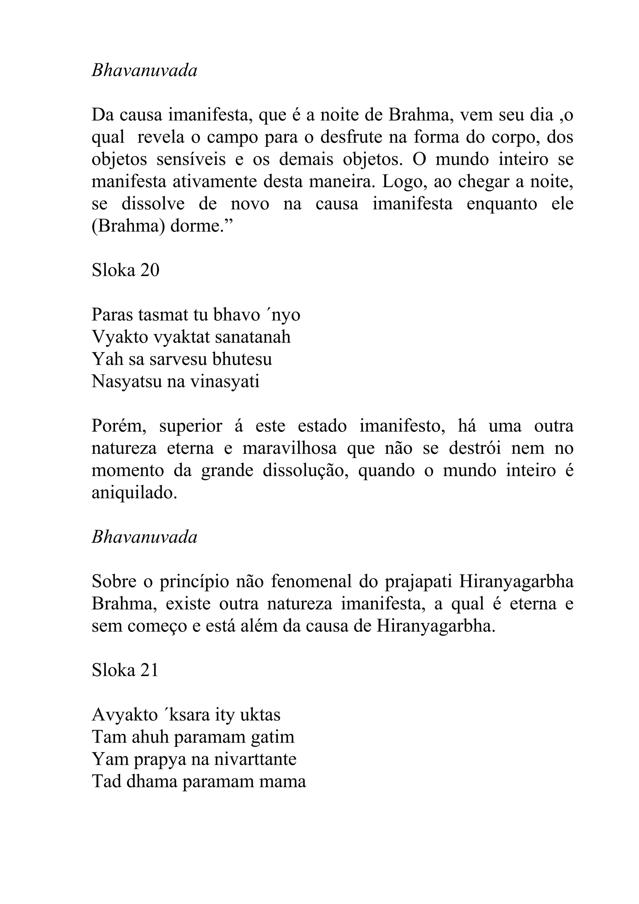 Bhavanuvada

Da causa imanifesta, que é a noite de Brahma, vem seu dia ,o
qual revela o campo para o desfrute na forma do corpo, dos
objetos sensíveis e os demais objetos. O mundo inteiro se
manifesta ativamente desta maneira. Logo, ao chegar a noite,
se dissolve de novo na causa imanifesta enquanto ele
(Brahma) dorme.”

Sloka 20

Paras tasmat tu bhavo ´nyo
Vyakto vyaktat sanatanah
Yah sa sarvesu bhutesu
Nasyatsu na vinasyati

Porém, superior á este estado imanifesto, há uma outra
natureza eterna e maravilhosa que não se destrói nem no
momento da grande dissolução, quando o mundo inteiro é
aniquilado.

Bhavanuvada

Sobre o princípio não fenomenal do prajapati Hiranyagarbha
Brahma, existe outra natureza imanifesta, a qual é eterna e
sem começo e está além da causa de Hiranyagarbha.

Sloka 21

Avyakto ´ksara ity uktas
Tam ahuh paramam gatim
Yam prapya na nivarttante
Tad dhama paramam mama
 