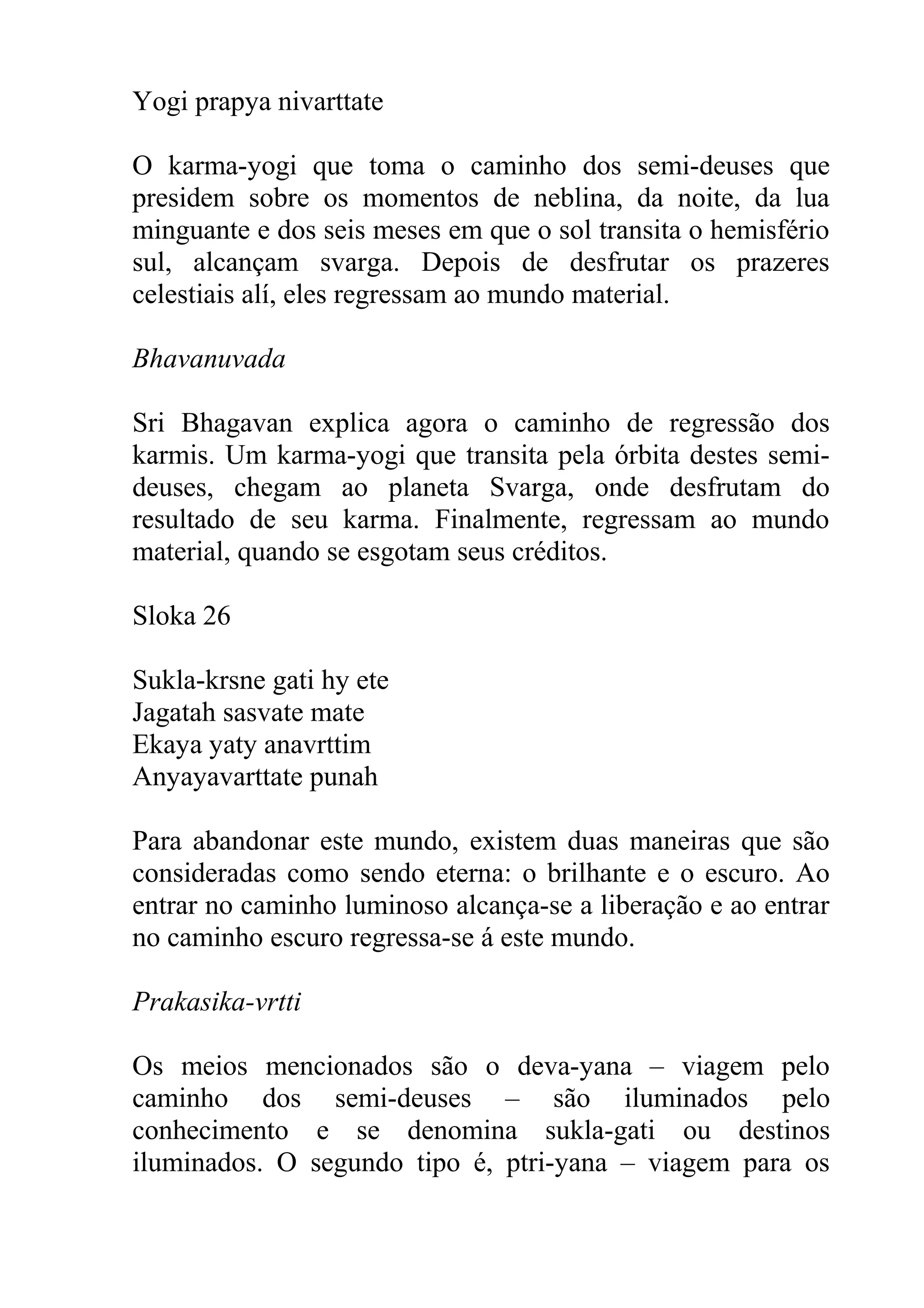 Yogi prapya nivarttate

O karma-yogi que toma o caminho dos semi-deuses que
presidem sobre os momentos de neblina, da noite, da lua
minguante e dos seis meses em que o sol transita o hemisfério
sul, alcançam svarga. Depois de desfrutar os prazeres
celestiais alí, eles regressam ao mundo material.

Bhavanuvada

Sri Bhagavan explica agora o caminho de regressão dos
karmis. Um karma-yogi que transita pela órbita destes semi-
deuses, chegam ao planeta Svarga, onde desfrutam do
resultado de seu karma. Finalmente, regressam ao mundo
material, quando se esgotam seus créditos.

Sloka 26

Sukla-krsne gati hy ete
Jagatah sasvate mate
Ekaya yaty anavrttim
Anyayavarttate punah

Para abandonar este mundo, existem duas maneiras que são
consideradas como sendo eterna: o brilhante e o escuro. Ao
entrar no caminho luminoso alcança-se a liberação e ao entrar
no caminho escuro regressa-se á este mundo.

Prakasika-vrtti

Os meios mencionados são o deva-yana – viagem pelo
caminho dos semi-deuses – são iluminados pelo
conhecimento e se denomina sukla-gati ou destinos
iluminados. O segundo tipo é, ptri-yana – viagem para os
 