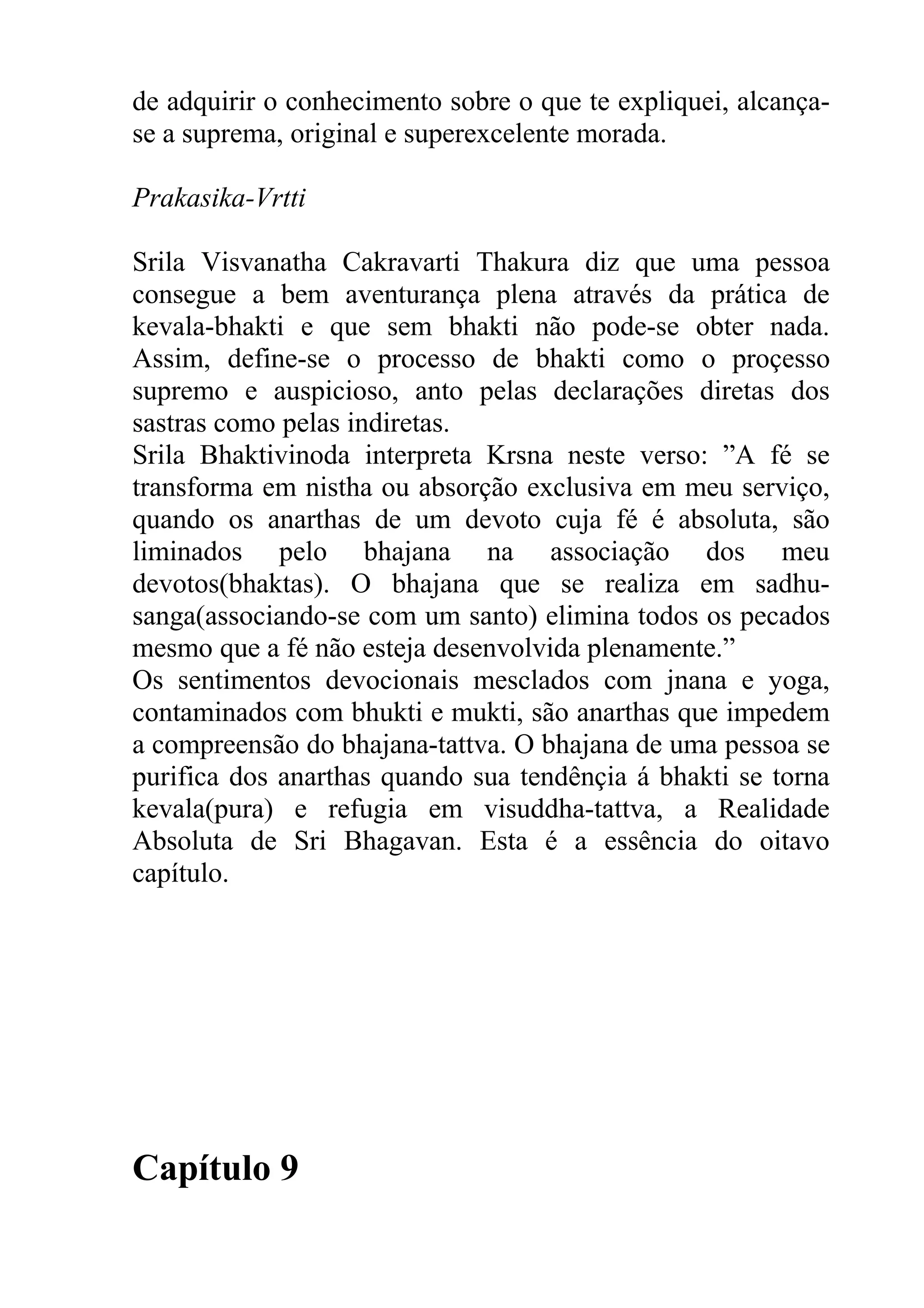 de adquirir o conhecimento sobre o que te expliquei, alcança-
se a suprema, original e superexcelente morada.

Prakasika-Vrtti

Srila Visvanatha Cakravarti Thakura diz que uma pessoa
consegue a bem aventurança plena através da prática de
kevala-bhakti e que sem bhakti não pode-se obter nada.
Assim, define-se o processo de bhakti como o proçesso
supremo e auspicioso, anto pelas declarações diretas dos
sastras como pelas indiretas.
Srila Bhaktivinoda interpreta Krsna neste verso: ”A fé se
transforma em nistha ou absorção exclusiva em meu serviço,
quando os anarthas de um devoto cuja fé é absoluta, são
liminados pelo bhajana na associação dos meu
devotos(bhaktas). O bhajana que se realiza em sadhu-
sanga(associando-se com um santo) elimina todos os pecados
mesmo que a fé não esteja desenvolvida plenamente.”
Os sentimentos devocionais mesclados com jnana e yoga,
contaminados com bhukti e mukti, são anarthas que impedem
a compreensão do bhajana-tattva. O bhajana de uma pessoa se
purifica dos anarthas quando sua tendênçia á bhakti se torna
kevala(pura) e refugia em visuddha-tattva, a Realidade
Absoluta de Sri Bhagavan. Esta é a essência do oitavo
capítulo.




Capítulo 9
 