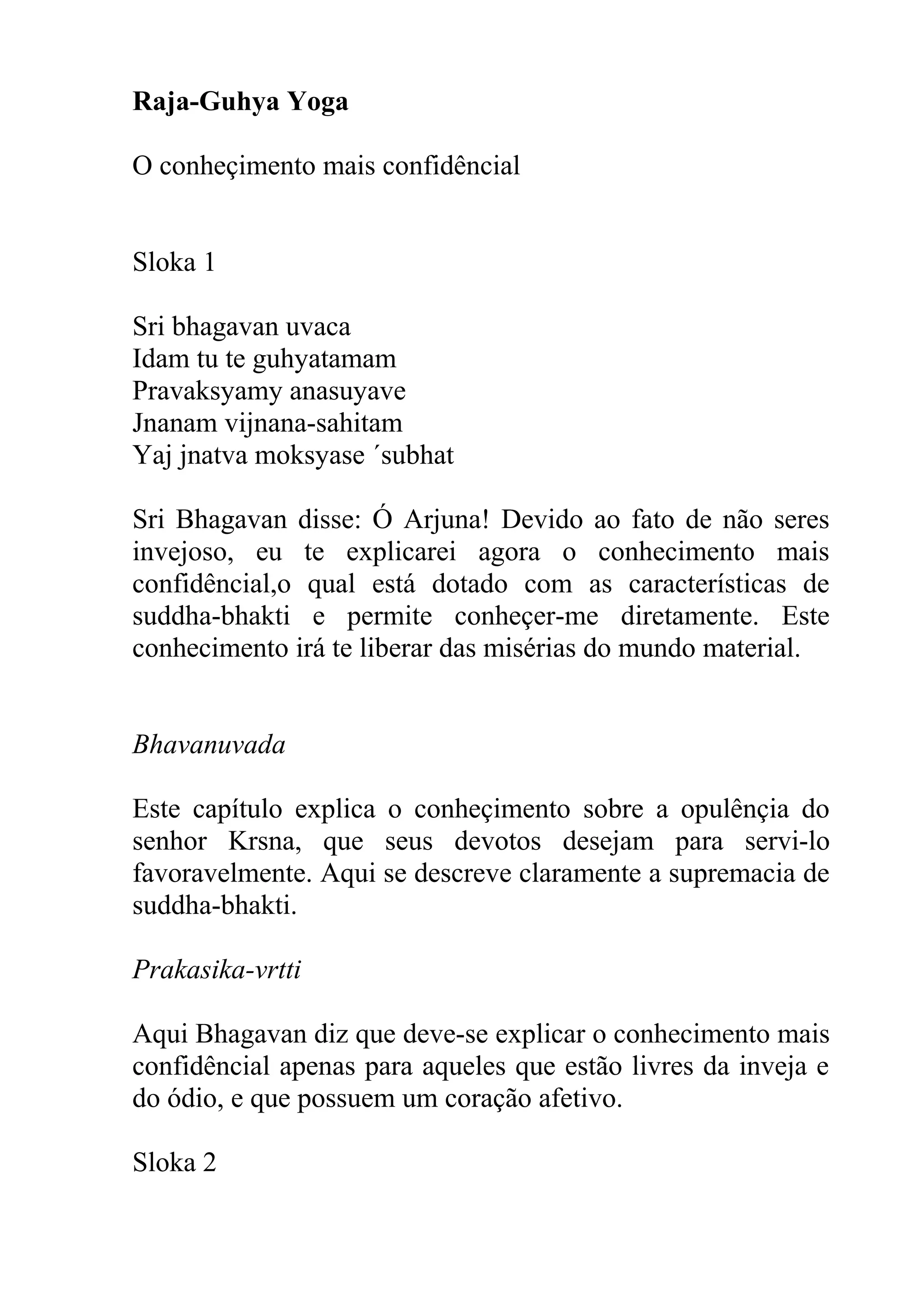 Raja-Guhya Yoga

O conheçimento mais confidêncial


Sloka 1

Sri bhagavan uvaca
Idam tu te guhyatamam
Pravaksyamy anasuyave
Jnanam vijnana-sahitam
Yaj jnatva moksyase ´subhat

Sri Bhagavan disse: Ó Arjuna! Devido ao fato de não seres
invejoso, eu te explicarei agora o conhecimento mais
confidêncial,o qual está dotado com as características de
suddha-bhakti e permite conheçer-me diretamente. Este
conhecimento irá te liberar das misérias do mundo material.


Bhavanuvada

Este capítulo explica o conheçimento sobre a opulênçia do
senhor Krsna, que seus devotos desejam para servi-lo
favoravelmente. Aqui se descreve claramente a supremacia de
suddha-bhakti.

Prakasika-vrtti

Aqui Bhagavan diz que deve-se explicar o conhecimento mais
confidêncial apenas para aqueles que estão livres da inveja e
do ódio, e que possuem um coração afetivo.

Sloka 2
 