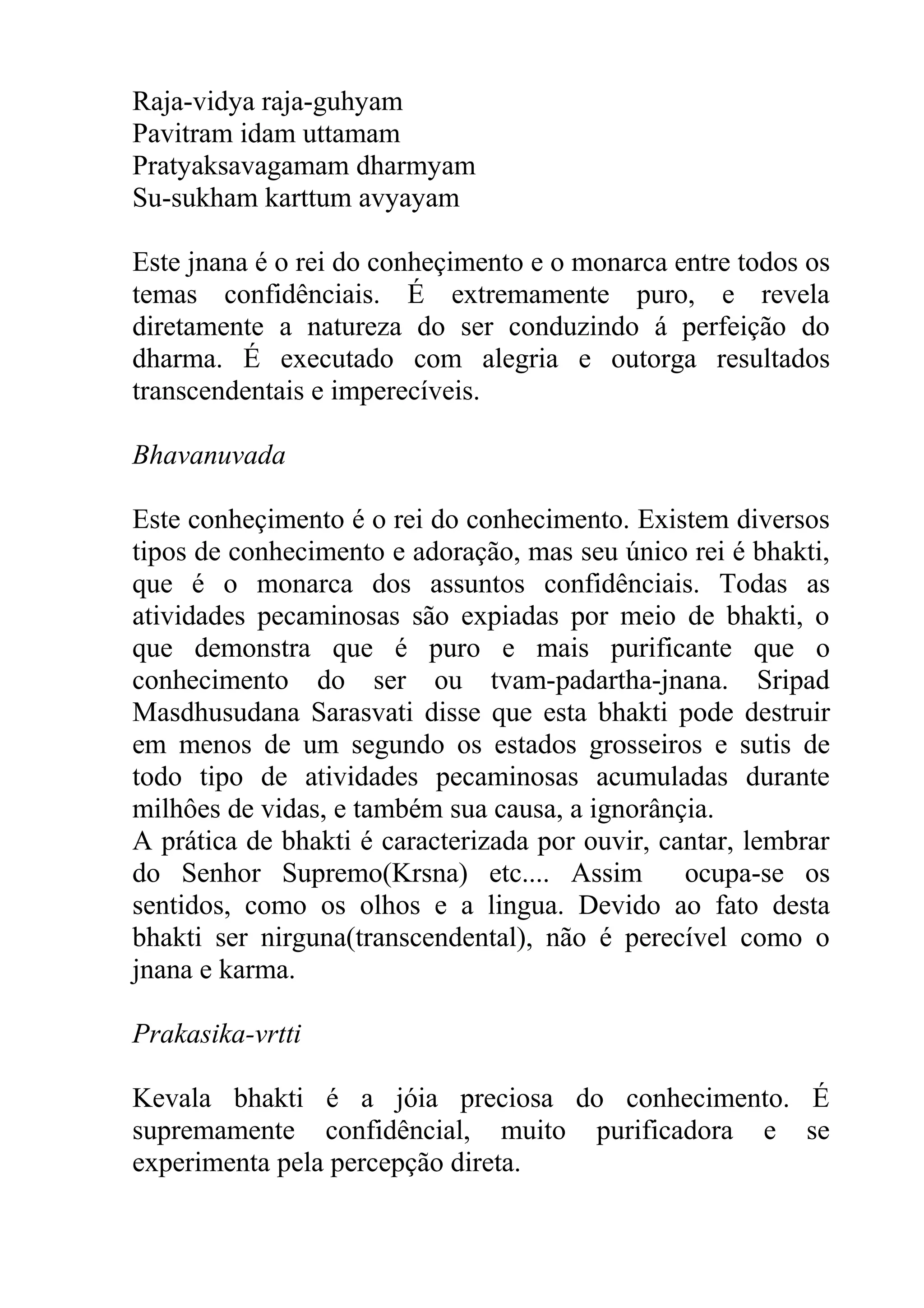 Raja-vidya raja-guhyam
Pavitram idam uttamam
Pratyaksavagamam dharmyam
Su-sukham karttum avyayam

Este jnana é o rei do conheçimento e o monarca entre todos os
temas confidênciais. É extremamente puro, e revela
diretamente a natureza do ser conduzindo á perfeição do
dharma. É executado com alegria e outorga resultados
transcendentais e imperecíveis.

Bhavanuvada

Este conheçimento é o rei do conhecimento. Existem diversos
tipos de conhecimento e adoração, mas seu único rei é bhakti,
que é o monarca dos assuntos confidênciais. Todas as
atividades pecaminosas são expiadas por meio de bhakti, o
que demonstra que é puro e mais purificante que o
conhecimento do ser ou tvam-padartha-jnana. Sripad
Masdhusudana Sarasvati disse que esta bhakti pode destruir
em menos de um segundo os estados grosseiros e sutis de
todo tipo de atividades pecaminosas acumuladas durante
milhôes de vidas, e também sua causa, a ignorânçia.
A prática de bhakti é caracterizada por ouvir, cantar, lembrar
do Senhor Supremo(Krsna) etc.... Assim           ocupa-se os
sentidos, como os olhos e a lingua. Devido ao fato desta
bhakti ser nirguna(transcendental), não é perecível como o
jnana e karma.

Prakasika-vrtti

Kevala bhakti é a jóia preciosa do conhecimento. É
supremamente confidêncial, muito purificadora e se
experimenta pela percepção direta.
 
