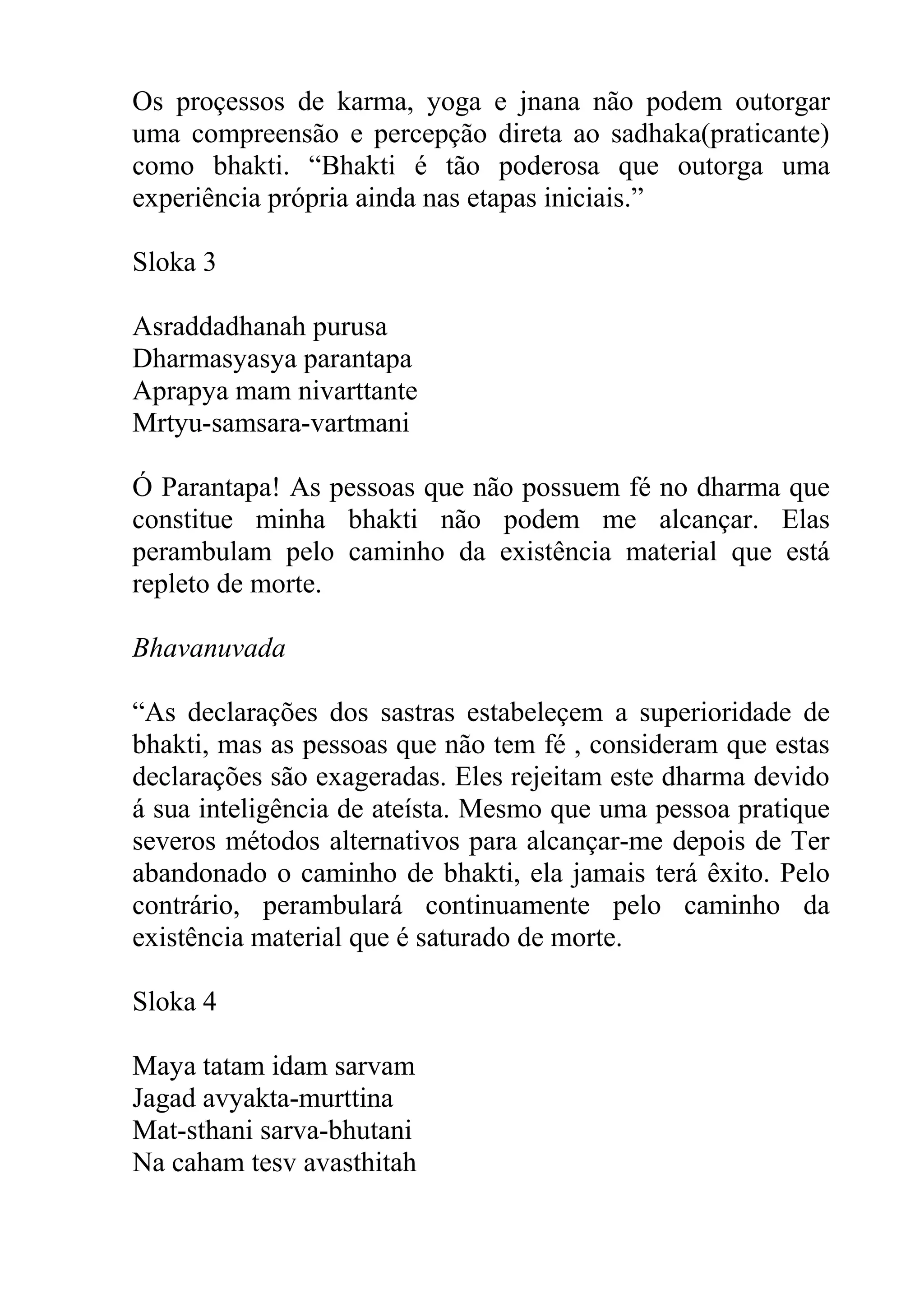 Os proçessos de karma, yoga e jnana não podem outorgar
uma compreensão e percepção direta ao sadhaka(praticante)
como bhakti. “Bhakti é tão poderosa que outorga uma
experiência própria ainda nas etapas iniciais.”

Sloka 3

Asraddadhanah purusa
Dharmasyasya parantapa
Aprapya mam nivarttante
Mrtyu-samsara-vartmani

Ó Parantapa! As pessoas que não possuem fé no dharma que
constitue minha bhakti não podem me alcançar. Elas
perambulam pelo caminho da existência material que está
repleto de morte.

Bhavanuvada

“As declarações dos sastras estabeleçem a superioridade de
bhakti, mas as pessoas que não tem fé , consideram que estas
declarações são exageradas. Eles rejeitam este dharma devido
á sua inteligência de ateísta. Mesmo que uma pessoa pratique
severos métodos alternativos para alcançar-me depois de Ter
abandonado o caminho de bhakti, ela jamais terá êxito. Pelo
contrário, perambulará continuamente pelo caminho da
existência material que é saturado de morte.

Sloka 4

Maya tatam idam sarvam
Jagad avyakta-murttina
Mat-sthani sarva-bhutani
Na caham tesv avasthitah
 