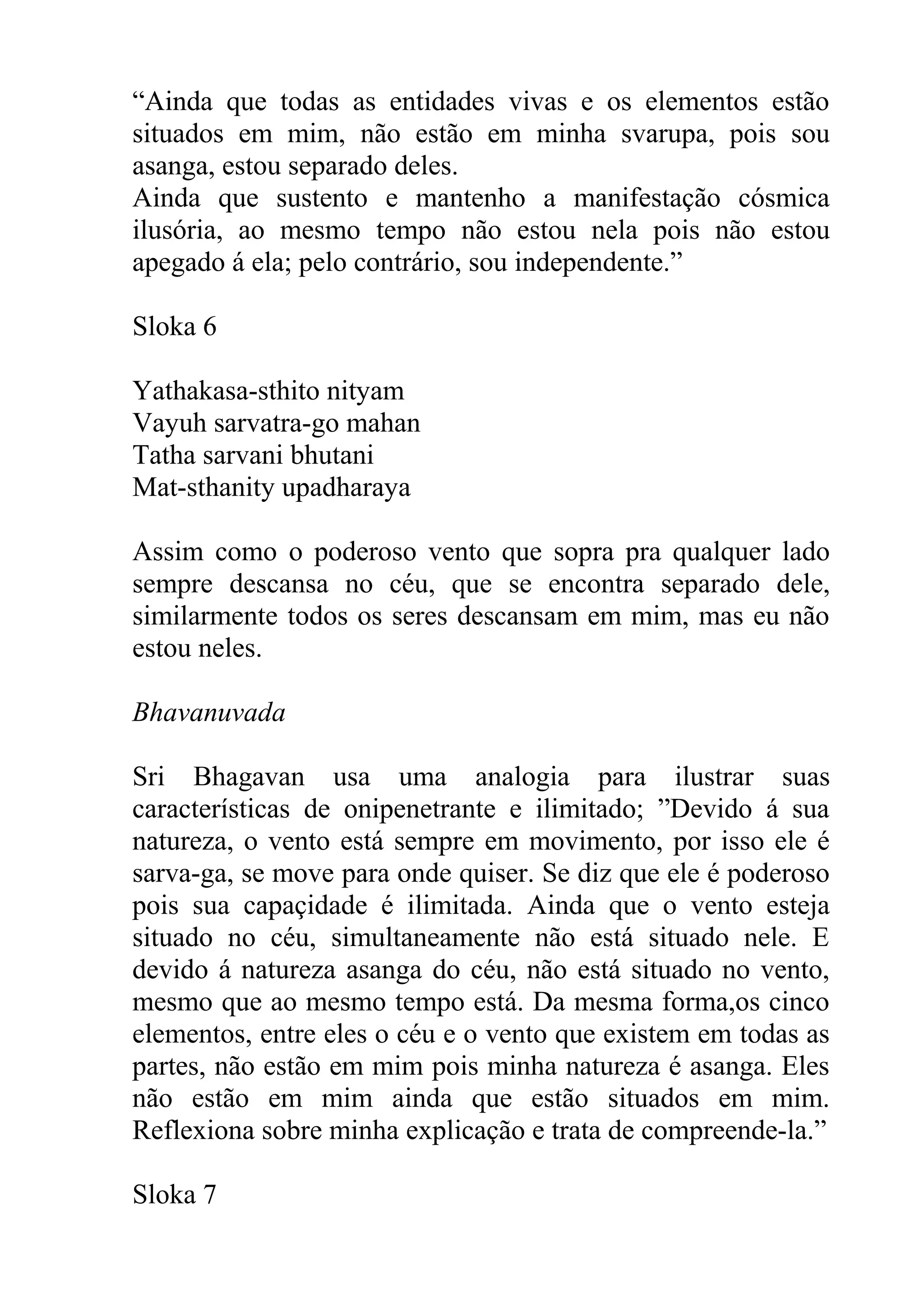 “Ainda que todas as entidades vivas e os elementos estão
situados em mim, não estão em minha svarupa, pois sou
asanga, estou separado deles.
Ainda que sustento e mantenho a manifestação cósmica
ilusória, ao mesmo tempo não estou nela pois não estou
apegado á ela; pelo contrário, sou independente.”

Sloka 6

Yathakasa-sthito nityam
Vayuh sarvatra-go mahan
Tatha sarvani bhutani
Mat-sthanity upadharaya

Assim como o poderoso vento que sopra pra qualquer lado
sempre descansa no céu, que se encontra separado dele,
similarmente todos os seres descansam em mim, mas eu não
estou neles.

Bhavanuvada

Sri Bhagavan usa uma analogia para ilustrar suas
características de onipenetrante e ilimitado; ”Devido á sua
natureza, o vento está sempre em movimento, por isso ele é
sarva-ga, se move para onde quiser. Se diz que ele é poderoso
pois sua capaçidade é ilimitada. Ainda que o vento esteja
situado no céu, simultaneamente não está situado nele. E
devido á natureza asanga do céu, não está situado no vento,
mesmo que ao mesmo tempo está. Da mesma forma,os cinco
elementos, entre eles o céu e o vento que existem em todas as
partes, não estão em mim pois minha natureza é asanga. Eles
não estão em mim ainda que estão situados em mim.
Reflexiona sobre minha explicação e trata de compreende-la.”

Sloka 7
 