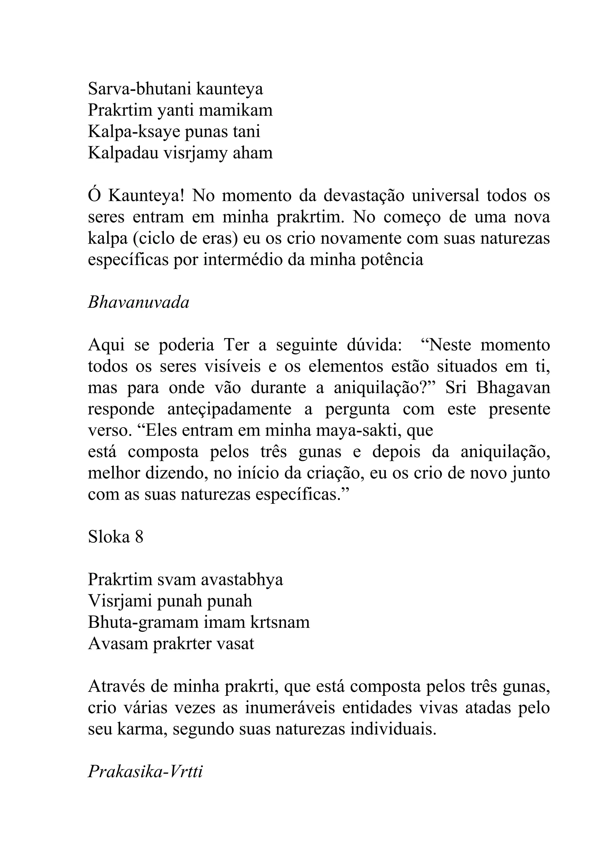 Sarva-bhutani kaunteya
Prakrtim yanti mamikam
Kalpa-ksaye punas tani
Kalpadau visrjamy aham

Ó Kaunteya! No momento da devastação universal todos os
seres entram em minha prakrtim. No começo de uma nova
kalpa (ciclo de eras) eu os crio novamente com suas naturezas
específicas por intermédio da minha potência

Bhavanuvada

Aqui se poderia Ter a seguinte dúvida: “Neste momento
todos os seres visíveis e os elementos estão situados em ti,
mas para onde vão durante a aniquilação?” Sri Bhagavan
responde anteçipadamente a pergunta com este presente
verso. “Eles entram em minha maya-sakti, que
está composta pelos três gunas e depois da aniquilação,
melhor dizendo, no início da criação, eu os crio de novo junto
com as suas naturezas específicas.”

Sloka 8

Prakrtim svam avastabhya
Visrjami punah punah
Bhuta-gramam imam krtsnam
Avasam prakrter vasat

Através de minha prakrti, que está composta pelos três gunas,
crio várias vezes as inumeráveis entidades vivas atadas pelo
seu karma, segundo suas naturezas individuais.

Prakasika-Vrtti
 
