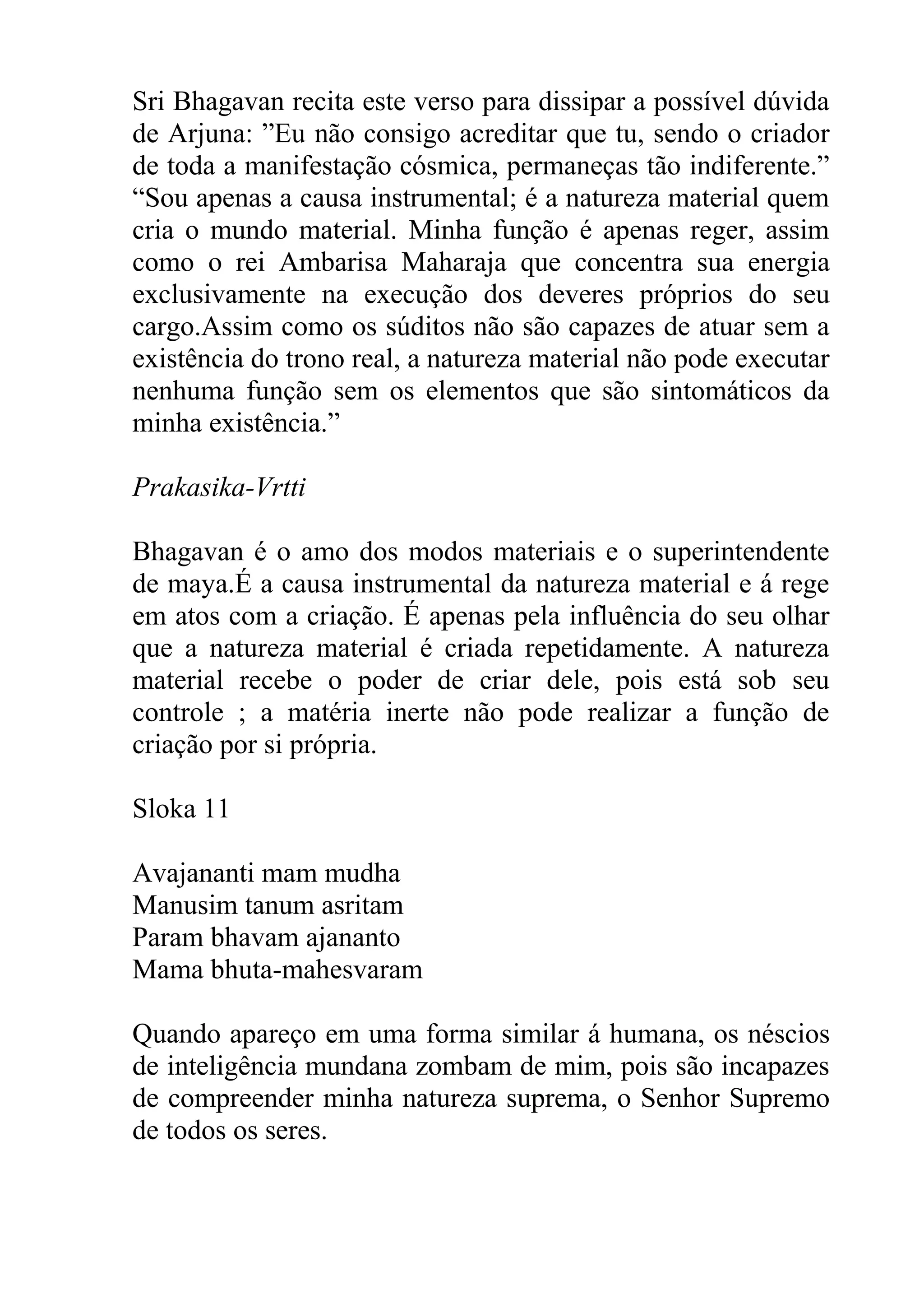 Sri Bhagavan recita este verso para dissipar a possível dúvida
de Arjuna: ”Eu não consigo acreditar que tu, sendo o criador
de toda a manifestação cósmica, permaneças tão indiferente.”
“Sou apenas a causa instrumental; é a natureza material quem
cria o mundo material. Minha função é apenas reger, assim
como o rei Ambarisa Maharaja que concentra sua energia
exclusivamente na execução dos deveres próprios do seu
cargo.Assim como os súditos não são capazes de atuar sem a
existência do trono real, a natureza material não pode executar
nenhuma função sem os elementos que são sintomáticos da
minha existência.”

Prakasika-Vrtti

Bhagavan é o amo dos modos materiais e o superintendente
de maya.É a causa instrumental da natureza material e á rege
em atos com a criação. É apenas pela influência do seu olhar
que a natureza material é criada repetidamente. A natureza
material recebe o poder de criar dele, pois está sob seu
controle ; a matéria inerte não pode realizar a função de
criação por si própria.

Sloka 11

Avajananti mam mudha
Manusim tanum asritam
Param bhavam ajananto
Mama bhuta-mahesvaram

Quando apareço em uma forma similar á humana, os néscios
de inteligência mundana zombam de mim, pois são incapazes
de compreender minha natureza suprema, o Senhor Supremo
de todos os seres.
 