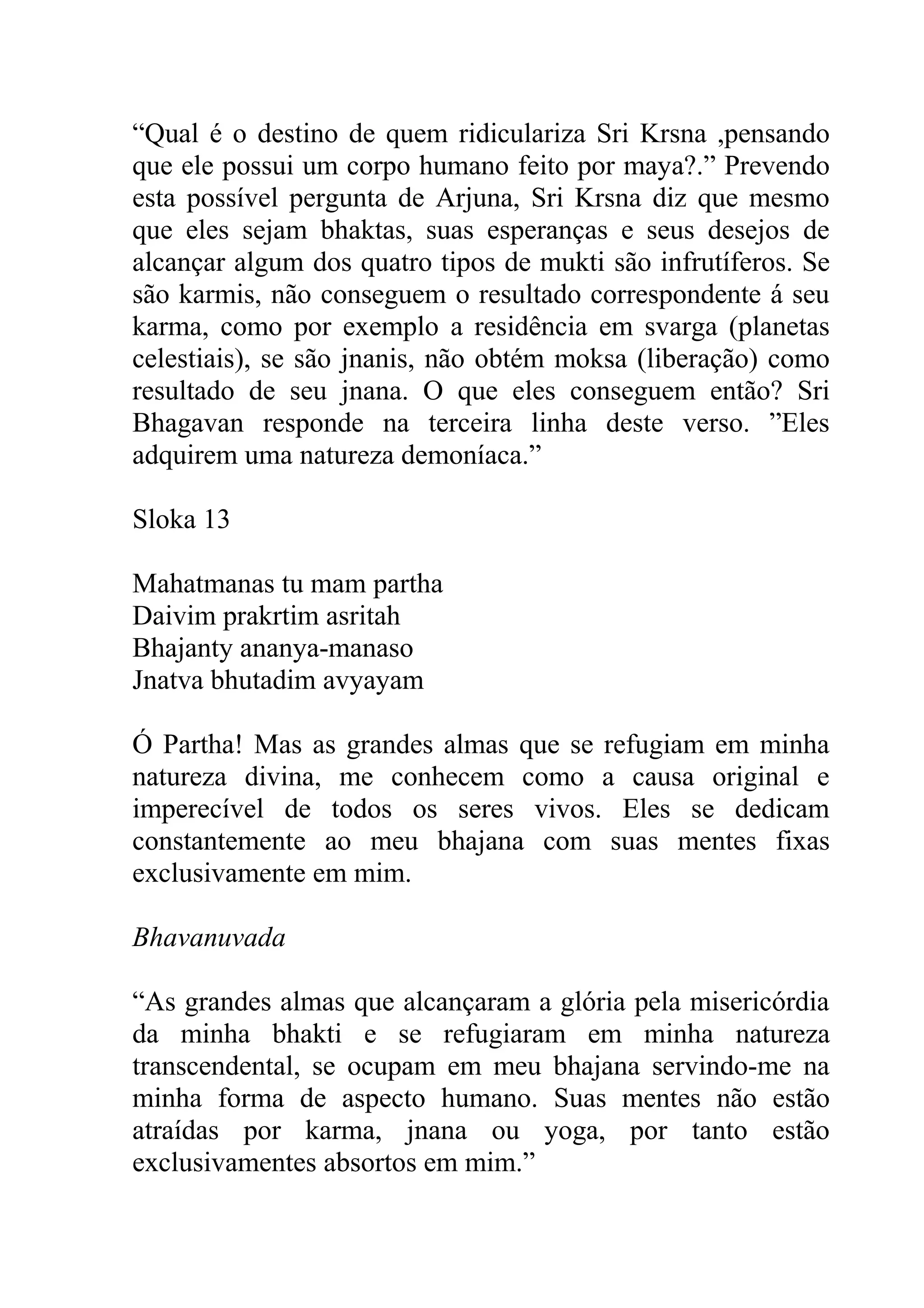 “Qual é o destino de quem ridiculariza Sri Krsna ,pensando
que ele possui um corpo humano feito por maya?.” Prevendo
esta possível pergunta de Arjuna, Sri Krsna diz que mesmo
que eles sejam bhaktas, suas esperanças e seus desejos de
alcançar algum dos quatro tipos de mukti são infrutíferos. Se
são karmis, não conseguem o resultado correspondente á seu
karma, como por exemplo a residência em svarga (planetas
celestiais), se são jnanis, não obtém moksa (liberação) como
resultado de seu jnana. O que eles conseguem então? Sri
Bhagavan responde na terceira linha deste verso. ”Eles
adquirem uma natureza demoníaca.”

Sloka 13

Mahatmanas tu mam partha
Daivim prakrtim asritah
Bhajanty ananya-manaso
Jnatva bhutadim avyayam

Ó Partha! Mas as grandes almas que se refugiam em minha
natureza divina, me conhecem como a causa original e
imperecível de todos os seres vivos. Eles se dedicam
constantemente ao meu bhajana com suas mentes fixas
exclusivamente em mim.

Bhavanuvada

“As grandes almas que alcançaram a glória pela misericórdia
da minha bhakti e se refugiaram em minha natureza
transcendental, se ocupam em meu bhajana servindo-me na
minha forma de aspecto humano. Suas mentes não estão
atraídas por karma, jnana ou yoga, por tanto estão
exclusivamentes absortos em mim.”
 