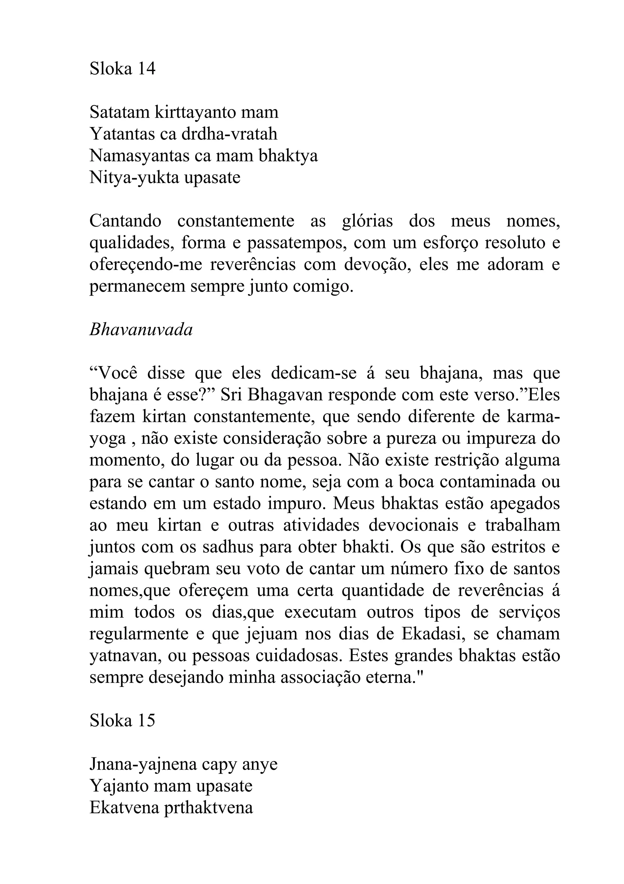 Sloka 14

Satatam kirttayanto mam
Yatantas ca drdha-vratah
Namasyantas ca mam bhaktya
Nitya-yukta upasate

Cantando constantemente as glórias dos meus nomes,
qualidades, forma e passatempos, com um esforço resoluto e
ofereçendo-me reverências com devoção, eles me adoram e
permanecem sempre junto comigo.

Bhavanuvada

“Você disse que eles dedicam-se á seu bhajana, mas que
bhajana é esse?” Sri Bhagavan responde com este verso.”Eles
fazem kirtan constantemente, que sendo diferente de karma-
yoga , não existe consideração sobre a pureza ou impureza do
momento, do lugar ou da pessoa. Não existe restrição alguma
para se cantar o santo nome, seja com a boca contaminada ou
estando em um estado impuro. Meus bhaktas estão apegados
ao meu kirtan e outras atividades devocionais e trabalham
juntos com os sadhus para obter bhakti. Os que são estritos e
jamais quebram seu voto de cantar um número fixo de santos
nomes,que ofereçem uma certa quantidade de reverências á
mim todos os dias,que executam outros tipos de serviços
regularmente e que jejuam nos dias de Ekadasi, se chamam
yatnavan, ou pessoas cuidadosas. Estes grandes bhaktas estão
sempre desejando minha associação eterna."

Sloka 15

Jnana-yajnena capy anye
Yajanto mam upasate
Ekatvena prthaktvena
 