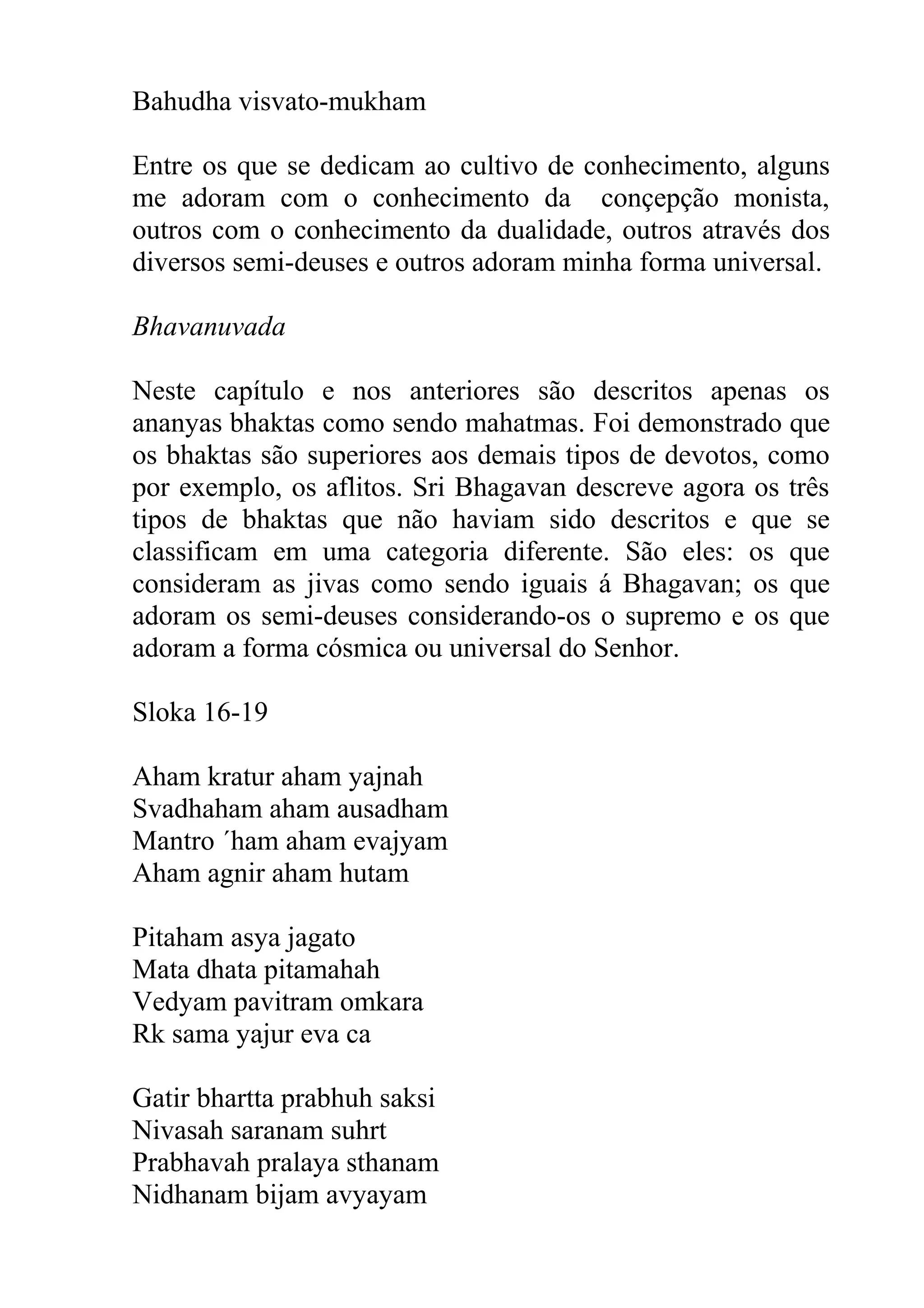 Bahudha visvato-mukham

Entre os que se dedicam ao cultivo de conhecimento, alguns
me adoram com o conhecimento da conçepção monista,
outros com o conhecimento da dualidade, outros através dos
diversos semi-deuses e outros adoram minha forma universal.

Bhavanuvada

Neste capítulo e nos anteriores são descritos apenas os
ananyas bhaktas como sendo mahatmas. Foi demonstrado que
os bhaktas são superiores aos demais tipos de devotos, como
por exemplo, os aflitos. Sri Bhagavan descreve agora os três
tipos de bhaktas que não haviam sido descritos e que se
classificam em uma categoria diferente. São eles: os que
consideram as jivas como sendo iguais á Bhagavan; os que
adoram os semi-deuses considerando-os o supremo e os que
adoram a forma cósmica ou universal do Senhor.

Sloka 16-19

Aham kratur aham yajnah
Svadhaham aham ausadham
Mantro ´ham aham evajyam
Aham agnir aham hutam

Pitaham asya jagato
Mata dhata pitamahah
Vedyam pavitram omkara
Rk sama yajur eva ca

Gatir bhartta prabhuh saksi
Nivasah saranam suhrt
Prabhavah pralaya sthanam
Nidhanam bijam avyayam
 