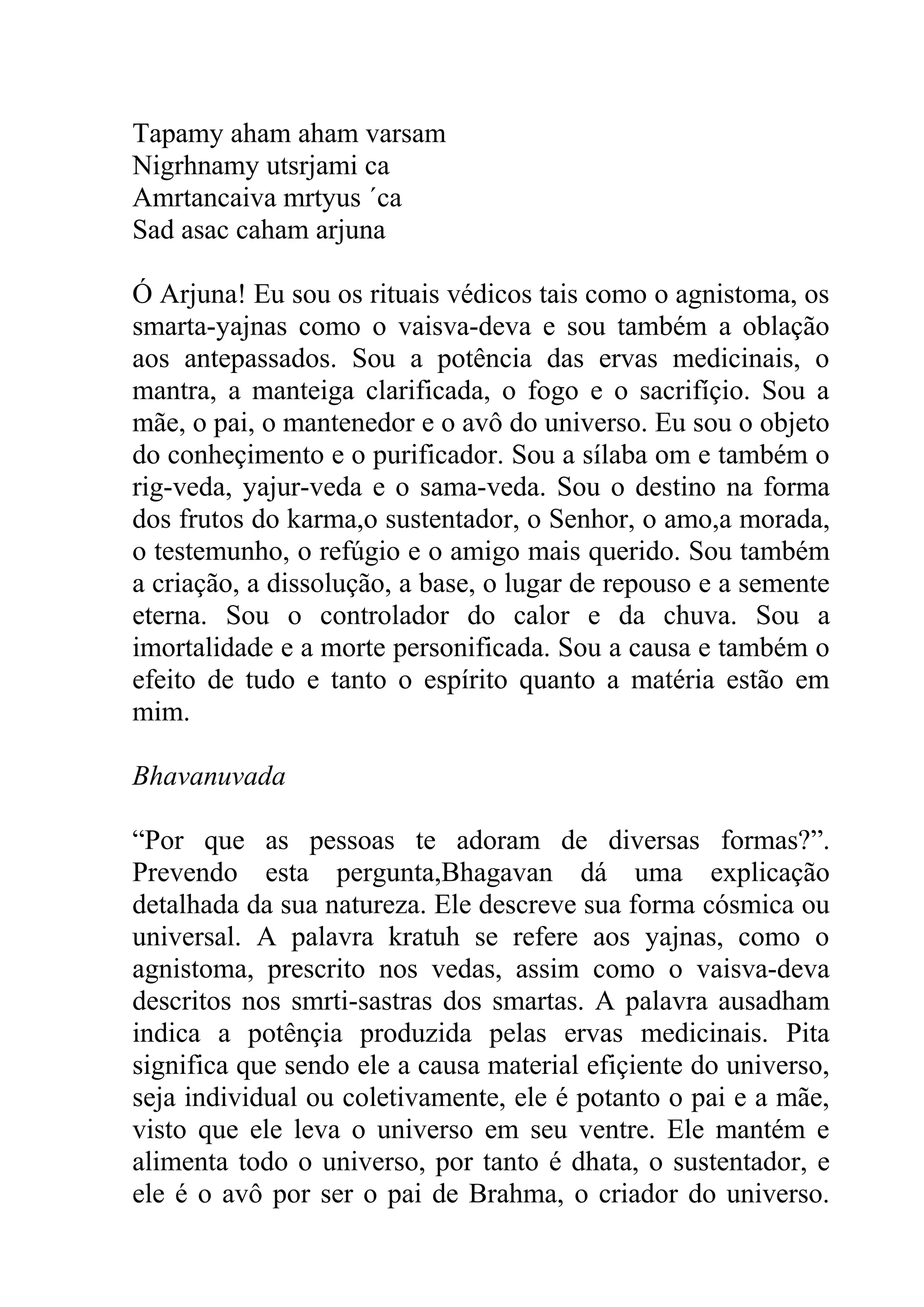Tapamy aham aham varsam
Nigrhnamy utsrjami ca
Amrtancaiva mrtyus ´ca
Sad asac caham arjuna

Ó Arjuna! Eu sou os rituais védicos tais como o agnistoma, os
smarta-yajnas como o vaisva-deva e sou também a oblação
aos antepassados. Sou a potência das ervas medicinais, o
mantra, a manteiga clarificada, o fogo e o sacrifíçio. Sou a
mãe, o pai, o mantenedor e o avô do universo. Eu sou o objeto
do conheçimento e o purificador. Sou a sílaba om e também o
rig-veda, yajur-veda e o sama-veda. Sou o destino na forma
dos frutos do karma,o sustentador, o Senhor, o amo,a morada,
o testemunho, o refúgio e o amigo mais querido. Sou também
a criação, a dissolução, a base, o lugar de repouso e a semente
eterna. Sou o controlador do calor e da chuva. Sou a
imortalidade e a morte personificada. Sou a causa e também o
efeito de tudo e tanto o espírito quanto a matéria estão em
mim.

Bhavanuvada

“Por que as pessoas te adoram de diversas formas?”.
Prevendo esta pergunta,Bhagavan dá uma explicação
detalhada da sua natureza. Ele descreve sua forma cósmica ou
universal. A palavra kratuh se refere aos yajnas, como o
agnistoma, prescrito nos vedas, assim como o vaisva-deva
descritos nos smrti-sastras dos smartas. A palavra ausadham
indica a potênçia produzida pelas ervas medicinais. Pita
significa que sendo ele a causa material efiçiente do universo,
seja individual ou coletivamente, ele é potanto o pai e a mãe,
visto que ele leva o universo em seu ventre. Ele mantém e
alimenta todo o universo, por tanto é dhata, o sustentador, e
ele é o avô por ser o pai de Brahma, o criador do universo.
 