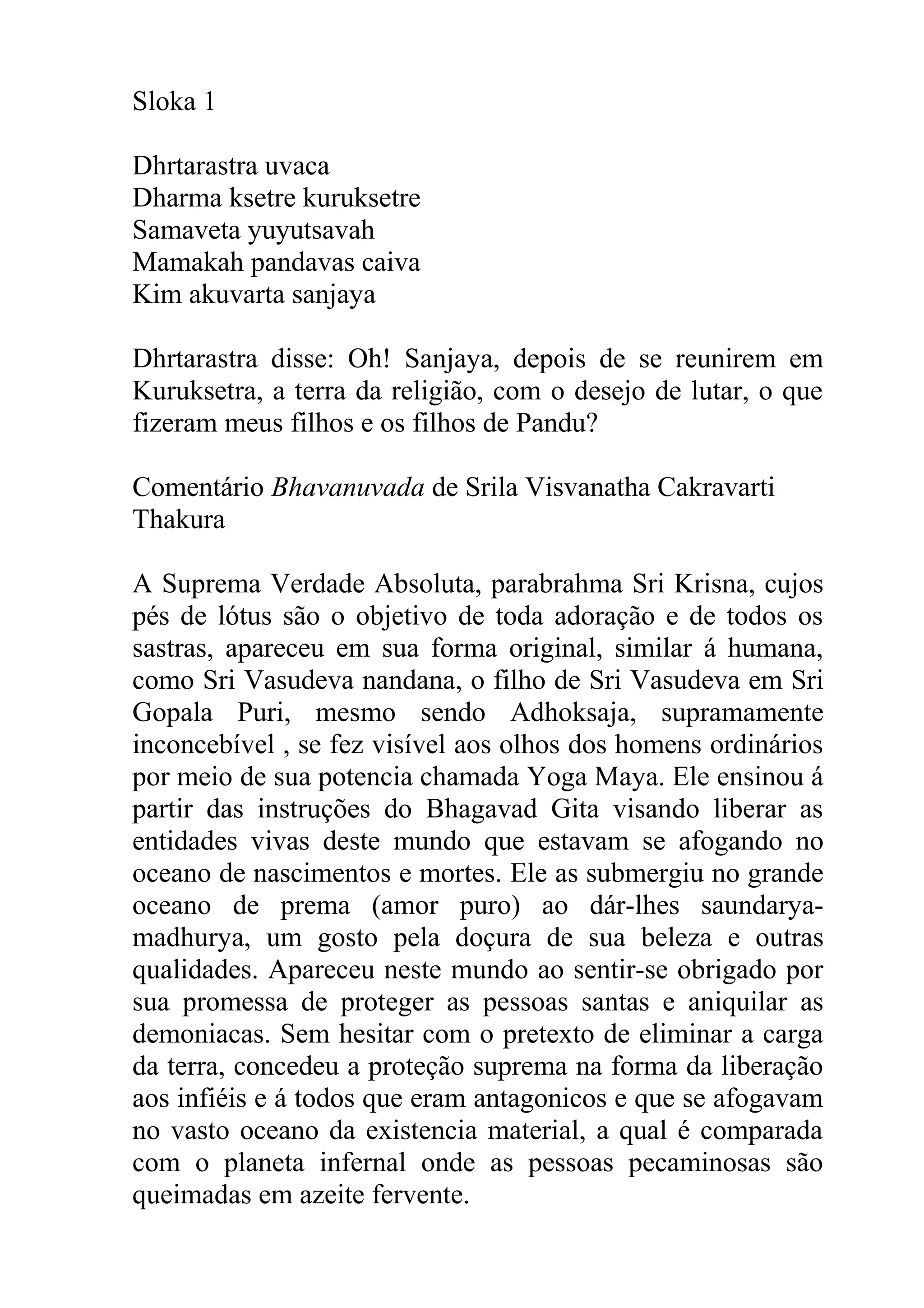 Sloka 1

Dhrtarastra uvaca
Dharma ksetre kuruksetre
Samaveta yuyutsavah
Mamakah pandavas caiva
Kim akuvarta sanjaya

Dhrtarastra disse: Oh! Sanjaya, depois de se reunirem em
Kuruksetra, a terra da religião, com o desejo de lutar, o que
fizeram meus filhos e os filhos de Pandu?

Comentário Bhavanuvada de Srila Visvanatha Cakravarti
Thakura

A Suprema Verdade Absoluta, parabrahma Sri Krisna, cujos
pés de lótus são o objetivo de toda adoração e de todos os
sastras, apareceu em sua forma original, similar á humana,
como Sri Vasudeva nandana, o filho de Sri Vasudeva em Sri
Gopala Puri, mesmo sendo Adhoksaja, supramamente
inconcebível , se fez visível aos olhos dos homens ordinários
por meio de sua potencia chamada Yoga Maya. Ele ensinou á
partir das instruções do Bhagavad Gita visando liberar as
entidades vivas deste mundo que estavam se afogando no
oceano de nascimentos e mortes. Ele as submergiu no grande
oceano de prema (amor puro) ao dár-lhes saundarya-
madhurya, um gosto pela doçura de sua beleza e outras
qualidades. Apareceu neste mundo ao sentir-se obrigado por
sua promessa de proteger as pessoas santas e aniquilar as
demoniacas. Sem hesitar com o pretexto de eliminar a carga
da terra, concedeu a proteção suprema na forma da liberação
aos infiéis e á todos que eram antagonicos e que se afogavam
no vasto oceano da existencia material, a qual é comparada
com o planeta infernal onde as pessoas pecaminosas são
queimadas em azeite fervente.
 